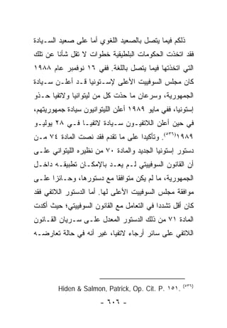 ‫ﺫﻟﻜﻡ ﻓﻴﻤﺎ ﻴﺘﺼل ﺒﺎﻟﺼﻌﻴﺩ ﺍﻟﻠﻐﻭﻱ ﺃﻤﺎ ﻋﻠﻰ ﺼﻌﻴﺩ ﺍﻟﺴـﻴﺎﺩﺓ‬
‫ﻓﻘﺩ ﺍﺘﺨﺫﺕ ﺍﻟﺤﻜﻭﻤﺎﺕ ﺍﻟﺒﻠﻁﻴﻘﻴﺔ ﺨﻁﻭﺍﺕ ﻻ ﺘﻘل ﺸﺄﻨﺎ ﻋﻥ ﺘﻠﻙ‬
        ‫ﹰ‬
‫ﺍﻟﺘﻲ ﺍﺘﺨﺫﺘﻬﺎ ﻓﻴﻤﺎ ﻴﺘﺼل ﺒﺎﻟﻠﻐﺔ. ﻓﻔﻲ ٦١ ﻨﻭﻓﻤﺒﺭ ﻋﺎﻡ ٨٨٩١‬
‫ﻜﺎﻥ ﻤﺠﻠﺱ ﺍﻟﺴﻭﻓﻴﻴﺕ ﺍﻷﻋﻠﻰ ﻹﺴـﺘﻭﻨﻴﺎ ﻗـﺩ ﺃﻋﻠـﻥ ﺴـﻴﺎﺩﺓ‬
‫ﺍﻟﺠﻤﻬﻭﺭﻴﺔ، ﻭﺴﺭﻋﺎﻥ ﻤﺎ ﺤﺫﺕ ﻜل ﻤﻥ ﻟﻴﺘﻭﺍﻨﻴﺎ ﻭﻻﺘﻔﻴﺎ ﺤـﺫﻭ‬
‫ﺇﺴﺘﻭﻨﻴﺎ، ﻓﻔﻲ ﻤﺎﻴﻭ ٩٨٩١ ﺃﻋﻠﻥ ﺍﻟﻠﻴﺘﻭﺍﻨﻴﻭﻥ ﺴﻴﺎﺩﺓ ﺠﻤﻬﻭﺭﻴﺘﻬﻡ،‬
‫ﻓﻲ ﺤﻴﻥ ﺃﻋﻠﻥ ﺍﻟﻼﺘﻔﻴـﻭﻥ ﺴـﻴﺎﺩﺓ ﻻﺘﻔﻴـﺎ ﻓـﻲ ٨٢ ﻴﻭﻟﻴـﻭ‬
‫٩٨٩١)٦٣٥(. ﻭﺘﺄﻜﻴ ‪‬ﺍ ﻋﻠﻰ ﻤﺎ ﺘﻘﺩﻡ ﻓﻘﺩ ﻨﺼﺕ ﺍﻟﻤﺎﺩﺓ ٤٧ ﻤـﻥ‬
                                   ‫ﺩ‬
‫ﺩﺴﺘﻭﺭ ﺇﺴﺘﻭﻨﻴﺎ ﺍﻟﺠﺩﻴﺩ ﻭﺍﻟﻤﺎﺩﺓ ٠٧ ﻤﻥ ﻨﻅﻴﺭﻩ ﺍﻟﻠﻴﺘﻭﺍﻨﻲ ﻋﻠـﻰ‬
‫ﺃﻥ ﺍﻟﻘﺎﻨﻭﻥ ﺍﻟﺴﻭﻓﻴﻴﺘﻲ ﻟـﻡ ﻴﻌـﺩ ﺒﺎﻹﻤﻜـﺎﻥ ﺘﻁﺒﻴﻘـﻪ ﺩﺍﺨـل‬
‫ﺍﻟﺠﻤﻬﻭﺭﻴﺔ، ﻤﺎ ﻟﻡ ﻴﻜﻥ ﻤﺘﻭﺍﻓ ﹰﺎ ﻤﻊ ﺩﺴﺘﻭﺭﻫﺎ، ﻭﺤـﺎﺌ ‪‬ﺍ ﻋﻠـﻰ‬
      ‫ﺯ‬                    ‫ﻘ‬
‫ﻤﻭﺍﻓﻘﺔ ﻤﺠﻠﺱ ﺍﻟﺴﻭﻓﻴﻴﺕ ﺍﻷﻋﻠﻰ ﻟﻬﺎ. ﺃﻤﺎ ﺍﻟﺩﺴﺘﻭﺭ ﺍﻟﻼﺘﻔﻲ ﻓﻘﺩ‬
‫ﻜﺎﻥ ﺃﻗل ﺘﺸﺩ ‪‬ﺍ ﻓﻲ ﺍﻟﺘﻌﺎﻤل ﻤﻊ ﺍﻟﻘﺎﻨﻭﻥ ﺍﻟﺴﻭﻓﻴﻴﺘﻲ؛ ﺤﻴﺙ ﺃﻜﺩﺕ‬
                                           ‫ﺩ‬
‫ﺍﻟﻤﺎﺩﺓ ١٧ ﻤﻥ ﺫﻟﻙ ﺍﻟﺩﺴﺘﻭﺭ ﺍﻟﻤﻌﺩل ﻋﻠـﻰ ﺴـﺭﻴﺎﻥ ﺍﻟﻘـﺎﻨﻭﻥ‬
‫ﺍﻟﻼﺘﻔﻲ ﻋﻠﻰ ﺴﺎﺌﺭ ﺃﺭﺠﺎﺀ ﻻﺘﻔﻴﺎ، ﻏﻴﺭ ﺃﻨﻪ ﻓﻲ ﺤﺎﻟﺔ ﺘﻌﺎﺭﻀـﻪ‬




                                                    ‫)٦٣٥(‬
        ‫.١٥١ .‪Hiden & Salmon, Patrick, Op. Cit. P‬‬
                       ‫- ٦٠٦ -‬
 