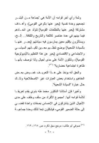 ‫ﻭﺜﻤﺔ ﺭﺃﻱ ﺁﺨﺭ ﻗﻭﺍﻤﻪ ﺃﻥ ﺍﻷﻤﺔ ﻫﻲ "ﺠﻤﺎﻋﺔ ﻤـﻥ ﺍﻟﺒﺸـﺭ‬
‫ﺘﺠﻤﻌﻬﻡ ﻭﺤﺩﺓ ﻨﻔﺴﻴﺔ )ﻴﻌﺒﺭ ﻋﻨﻬﺎ ﺒﺎﻟﻭﻋﻲ ﺍﻟﻘﻭﻤﻲ(، ﻭﺃﻫـﺩﺍﻑ‬
‫ﻤﺸﺘﺭﻜﺔ )ﻴﻌﺒﺭ ﻋﻨﻬﺎ ﺒﺎﻟﺘﻁﻠﻌﺎﺕ ﺍﻟﻘﻭﻤﻴﺔ( ﺘﺘﻭﻟﺩ ﻋﻥ ﺍﺘﺤـﺎﺩﻫﻡ‬
‫ﻓﻴﻤﺎ ﺒﻴﻨﻬﻡ ﻓﻲ ﻋﺩﺓ ﻋﻨﺎﺼﺭ ﻜﺎﻟﻠﻐﺔ ﻭﺍﻟﺘﺎﺭﻴﺦ ﻭﺍﻟﺜﻘﺎﻓﺔ... ﺇﻟـﺦ،‬
‫ﻭﻴﺴﺘﺄﺜﺭﻭﻥ ﺒﺈﻗﻠﻴﻡ ﻤﻌﻴﻥ ﻴﻤﺎﺭﺴﻭﻥ ﻓﻴﻪ ﺴﻴﺎﺩﺘﻬﻡ )ﻴﻌﺒـﺭ ﻋﻨﻬـﺎ‬
‫ﺒﺎﻟﺴﻴﺎﺩﺓ ﺍﻟﺸﻌﺒﻴﺔ( ﺒﻭﻀﻊ ﺘﻨﻅـﻴﻡ ﻤﻌـﻴﻥ ﻟﻜﻴـﺎﻨﻬﻡ ﺍﻟﺴﻴﺎﺴـﻲ‬
‫ﻭﺍﻻﺠﺘﻤﺎﻋﻲ ﻭﺍﻻﻗﺘﺼﺎﺩﻱ )ﻴﻌﺒﺭ ﻋﻥ ﻫﺫﺍ ﺍﻟﺘﻨﻅﻴﻡ ﺒﺎﻷﻴﺩﻴﻭﻟﻭﺠﻴﺔ‬
‫ﺍﻟﻘﻭﻤﻴﺔ(، ﻭﺘﺘﻜﻭﻥ ﺍﻷﻤﺔ ﻋﻠﻰ ﻤﺩﻯ ﺃﺠﻴﺎل ﻭﻟﺫﺍ ﺘﻭﺼﻑ ﺒﺄﻨﻬـﺎ‬
                           ‫ﻅﺎﻫﺭﺓ ﺍﺠﺘﻤﺎﻋﻴﺔ ﺤﻀﺎﺭﻴﺔ" )١٥(.‬
‫ﻭﺍﻟﺤﻕ ﺃﻨﻪ ﻴﺅﺨﺫ ﻋﻠﻰ ﻫـﺫﺍ ﺍﻟﺘﻌﺭﻴـﻑ ﻏﻤـﻭﺽ ﺒﻌـﺽ‬
‫ﺍﻟﻤﻔﺎﻫﻴﻡ ﻭﺍﺴﺘﺨﺩﺍﻡ ﺒﻌﺽ ﺍﻟﻌﺒﺎﺭﺍﺕ ﻏﻴﺭ ﺍﻻﺼﻁﻼﺤﻴﺔ ﻭﺫﻟـﻙ‬
                              ‫ﺤﺎل ﻋﺒﺎﺭﺓ "ﺍﻟﺴﻴﺎﺩﺓ ﺍﻟﺸﻌﺒﻴﺔ".‬
‫ﻭﺃﺨﻴ ‪‬ﺍ ﻓﺈﻥ ﺃﺴﺘﺎﺫﻨﺎ ﺍﻟﺩﻜﺘﻭﺭ ﻤﺤﻤﺩ ﻁﻪ ﺒﺩﻭﻱ ﻴﻘﺩﻡ ﺘﻌﺭﻴ ﹰـﺎ‬
  ‫ﻔ‬                                             ‫ﺭ‬
‫ﻟﻸﻤﺔ ﻗﻭﺍﻤﻪ ﺃﻨﻬﺎ: "ﻤﺠﻤﻭﻉ ﺍﻷﻓﺭﺍﺩ ﻤﻥ ﺴﻠﻑ ﻭﺨﻠﻑ ﻋﻠﻰ ﻤﺩﻯ‬
‫ﺍﻷﺠﻴﺎل ﺍﻟﺫﻴﻥ ﻴﺸﺘﺭﻜﻭﻥ ﻓﻲ ﺍﻹﺤﺴﺎﺱ ﺒﺼﻔﺎﺕ ﻭﺍﺤﺩﺓ ﺘﻔﻀـﻲ‬
‫ﺇﻟﻰ ﺤﺎﻟﺔ ﺍﻟﻀﻤﻴﺭ ﺍﻟﻘﻭﻤﻲ، ﻓﻴﺸﻜﻠﻭﻥ ﺘﺒ ‪‬ﺎ ﻟﺫﻟﻙ ﻭﺤﺩﺓ ﺠﻤﺎﻋﻴـﺔ‬
                   ‫ﻌ‬



                                                         ‫)١٥(‬
        ‫ﺼﻭﻓﻲ ﺃﺒﻭ ﻁﺎﻟﺏ، ﻤﺭﺠﻊ ﺴﺒﻕ ﺫﻜﺭﻩ، ﺹ ٨٦١، ٩٦١.‬
                        ‫- ٠٦ -‬
 