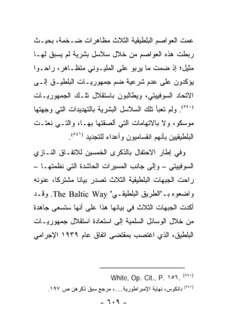 ‫ﻋﻤﺕ ﺍﻟﻌﻭﺍﺼﻡ ﺍﻟﺒﻠﻁﻴﻘﻴﺔ ﺍﻟﺜﻼﺙ ﻤﻅﺎﻫﺭﺍﺕ ﻀـﺨﻤﺔ، ﺒﺤﻴـﺙ‬
‫ﺭﺒﻁﺕ ﻫﺫﻩ ﺍﻟﻌﻭﺍﺼﻡ ﻤﻥ ﺨﻼل ﺴﻼﺴل ﺒﺸﺭﻴﺔ ﻟﻡ ﻴﺴﺒﻕ ﻟﻬـﺎ‬
‫ﻤﺜﻴل؛ ﺇﺫ ﻀﻤﺕ ﻤﺎ ﻴﺭﺒﻭ ﻋﻠﻰ ﺍﻟﻤﻠﻴـﻭﻨﻲ ﻤﺘﻅـﺎﻫﺭ، ﺭﺍﺤـﻭﺍ‬
‫ﻴﺅﻜﺩﻭﻥ ﻋﻠﻰ ﻋﺩﻡ ﺸﺭﻋﻴﺔ ﻀﻡ ﺠﻤﻬﻭﺭﻴـﺎﺕ ﺍﻟﺒﻠﻁﻴـﻕ ﺇﻟـﻰ‬
‫ﺍﻻﺘﺤﺎﺩ ﺍﻟﺴﻭﻓﻴﻴﺘﻲ، ﻭﻴﻁﺎﻟﺒﻭﻥ ﺒﺎﺴﺘﻘﻼل ﺘﻠـﻙ ﺍﻟﺠﻤﻬﻭﺭﻴـﺎﺕ‬
‫)٠٤٥(. ﻭﻟﻡ ﺘﻌﺒﺄ ﺘﻠﻙ ﺍﻟﺴﻼﺴل ﺍﻟﺒﺸﺭﻴﺔ ﺒﺎﻟﺘﻬﺩﻴﺩﺍﺕ ﺍﻟﺘﻲ ﻭﺠﻬﺘﻬﺎ‬
‫ﻤﻭﺴﻜﻭ، ﻭﻻ ﺒﺎﻻﺘﻬﺎﻤﺎﺕ ﺍﻟﺘﻲ ﺃﻟﺼﻘﺘﻬﺎ ﺒﻬـﺎ، ﻭﺍﻟﺘـﻲ ﻨﻌﺘـﺕ‬
             ‫ﺍﻟﺒﻠﻁﻴﻘﻴﻴﻥ ﺒﺄﻨﻬﻡ ﺍﻨﻘﺴﺎﻤﻴﻭﻥ ﻭﺃﻋﺩﺍﺀ ﻟﻠﺘﺠﺩﻴﺩ )١٤٥(.‬
‫ﻭﻓﻲ ﺇﻁﺎﺭ ﺍﻻﺤﺘﻔﺎل ﺒﺎﻟﺫﻜﺭﻯ ﺍﻟﺨﻤﺴﻴﻥ ﻟﻼﺘﻔـﺎﻕ ﺍﻟﻨـﺎﺯﻱ‬
‫ﺍﻟﺴﻭﻓﻴﻴﺘﻲ – ﻭﺇﻟﻰ ﺠﺎﻨﺏ ﺍﻟﻤﺴﻴﺭﺍﺕ ﺍﻟﺤﺎﺸﺩﺓ ﺍﻟﺘﻲ ﻨﻅﻤﺘﻬـﺎ –‬
‫ﺭﺍﺤﺕ ﺍﻟﺠﺒﻬﺎﺕ ﺍﻟﺒﻠﻁﻴﻘﻴﺔ ﺍﻟﺜﻼﺙ ﺘﺼﺩﺭ ﺒﻴﺎ ﹰﺎ ﻤﺸﺘﺭ ﹰﺎ، ﻋﻨﻭﻨﻪ‬
        ‫ﻜ‬       ‫ﻨ‬
‫ﻭﺍﻀﻌﻭﻩ ﺒـ"ﺍﻟﻁﺭﻴﻕ ﺍﻟﺒﻠﻁﻴﻘـﻲ" ‪ .The Baltic Way‬ﻭﻗـﺩ‬
‫ﺃﻜﺩﺕ ﺍﻟﺠﺒﻬﺎﺕ ﺍﻟﺜﻼﺙ ﻓﻲ ﺒﻴﺎﻨﻬﺎ ﻫﺫﺍ ﻋﻠﻰ ﺃﻨﻬﺎ ﺴﺘﺴﻌﻰ ﺠﺎﻫﺩﺓ‬
‫ﻤﻥ ﺨﻼل ﺍﻟﻭﺴﺎﺌل ﺍﻟﺴﻠﻤﻴﺔ ﺇﻟﻰ ﺍﺴﺘﻌﺎﺩﺓ ﺍﺴﺘﻘﻼل ﺠﻤﻬﻭﺭﻴـﺎﺕ‬
‫ﺍﻟﺒﻠﻁﻴﻕ، ﺍﻟﺫﻱ ﺍﻏﺘﺼﺏ ﺒﻤﻘﺘﻀﻰ ﺍﺘﻔﺎﻕ ﻋﺎﻡ ٩٣٩١ ﺍﻹﺠﺭﺍﻤﻲ‬



                                                            ‫)٠٤٥(‬
                             ‫.٦٥١ .‪White, Op. Cit., P‬‬
                                                            ‫)١٤٥(‬
     ‫ﺩﺍﻨﻜﻭﺱ، ﻨﻬﺎﻴﺔ ﺍﻹﻤﺒﺭﺍﻁﻭﺭﻴﺔ....، ﻤﺭﺠﻊ ﺴﺒﻕ ﺫﻜﺭﻫﻥ ﺹ ٧٩١.‬

                         ‫- ٩٠٦ -‬
 