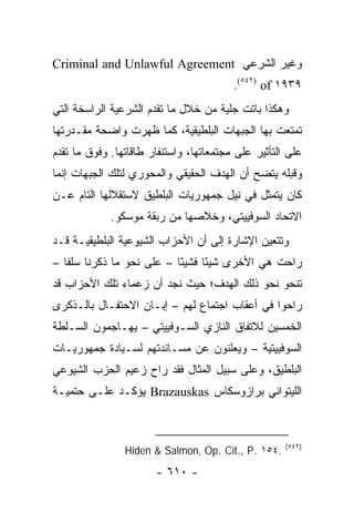 ‫ﻭﻏﻴﺭ ﺍﻟﺸﺭﻋﻲ ‪Criminal and Unlawful Agreement‬‬
                                         ‫٩٣٩١ ‪.(٥٤٢) of‬‬
‫ﻭﻫﻜﺫﺍ ﺒﺎﺘﺕ ﺠﻠﻴﺔ ﻤﻥ ﺨﻼل ﻤﺎ ﺘﻘﺩﻡ ﺍﻟﺸﺭﻋﻴﺔ ﺍﻟﺭﺍﺴﺨﺔ ﺍﻟﺘﻲ‬
‫ﺘﻤﺘﻌﺕ ﺒﻬﺎ ﺍﻟﺠﺒﻬﺎﺕ ﺍﻟﺒﻠﻁﻴﻘﻴﺔ، ﻜﻤﺎ ﻅﻬﺭﺕ ﻭﺍﻀﺤﺔ ﻤﻘـﺩﺭﺘﻬﺎ‬
‫ﻋﻠﻰ ﺍﻟﺘﺄﺜﻴﺭ ﻋﻠﻰ ﻤﺠﺘﻤﻌﺎﺘﻬﺎ، ﻭﺍﺴﺘﻨﻔﺎﺭ ﻁﺎﻗﺎﺘﻬﺎ. ﻭﻓﻭﻕ ﻤﺎ ﺘﻘﺩﻡ‬
‫ﻭﻗﺒﻠﻪ ﻴﺘﻀﺢ ﺃﻥ ﺍﻟﻬﺩﻑ ﺍﻟﺤﻘﻴﻘﻲ ﻭﺍﻟﻤﺤﻭﺭﻱ ﻟﺘﻠﻙ ﺍﻟﺠﺒﻬﺎﺕ ﺇﻨﻤﺎ‬
‫ﻜﺎﻥ ﻴﺘﻤﺜل ﻓﻲ ﻨﻴل ﺠﻤﻬﻭﺭﻴﺎﺕ ﺍﻟﺒﻠﻁﻴﻕ ﻻﺴﺘﻘﻼﻟﻬﺎ ﺍﻟﺘﺎﻡ ﻋـﻥ‬
             ‫ﺍﻻﺘﺤﺎﺩ ﺍﻟﺴﻭﻓﻴﻴﺘﻲ، ﻭﺨﻼﺼﻬﺎ ﻤﻥ ﺭﺒﻘﺔ ﻤﻭﺴﻜﻭ.‬
‫ﻭﺘﺘﻌﻴﻥ ﺍﻹﺸﺎﺭﺓ ﺇﻟﻰ ﺃﻥ ﺍﻷﺤﺯﺍﺏ ﺍﻟﺸﻴﻭﻋﻴﺔ ﺍﻟﺒﻠﻁﻴﻘﻴـﺔ ﻗـﺩ‬
‫ﺭﺍﺤﺕ ﻫﻲ ﺍﻷﺨﺭﻯ ﺸﻴ ًﺎ ﻓﺸﻴ ًﺎ – ﻋﻠﻰ ﻨﺤﻭ ﻤﺎ ﺫﻜﺭﻨﺎ ﺴﻠ ﹰﺎ –‬
   ‫ﻔ‬                        ‫ﺌ‬      ‫ﺌ‬
‫ﺘﻨﺤﻭ ﻨﺤﻭ ﺫﻟﻙ ﺍﻟﻬﺩﻑ؛ ﺤﻴﺙ ﻨﺠﺩ ﺃﻥ ﺯﻋﻤﺎﺀ ﺘﻠﻙ ﺍﻷﺤﺯﺍﺏ ﻗﺩ‬
‫ﺭﺍﺤﻭﺍ ﻓﻲ ﺃﻋﻘﺎﺏ ﺍﺠﺘﻤﺎﻉ ﻟﻬﻡ – ﺇﺒـﺎﻥ ﺍﻻﺤﺘﻔـﺎل ﺒﺎﻟـﺫﻜﺭﻯ‬
‫ﺍﻟﺨﻤﺴﻴﻥ ﻟﻼﺘﻔﺎﻕ ﺍﻟﻨﺎﺯﻱ ﺍﻟﺴـﻭﻓﻴﻴﺘﻲ – ﻴﻬـﺎﺠﻤﻭﻥ ﺍﻟﺴـﻠﻁﺔ‬
‫ﺍﻟﺴﻭﻓﻴﻴﺘﻴﺔ – ﻭﻴﻌﻠﻨﻭﻥ ﻋﻥ ﻤﺴـﺎﻨﺩﺘﻬﻡ ﻟﺴـﻴﺎﺩﺓ ﺠﻤﻬﻭﺭﻴـﺎﺕ‬
‫ﺍﻟﺒﻠﻁﻴﻕ، ﻭﻋﻠﻰ ﺴﺒﻴل ﺍﻟﻤﺜﺎل ﻓﻘﺩ ﺭﺍﺡ ﺯﻋﻴﻡ ﺍﻟﺤﺯﺏ ﺍﻟﺸﻴﻭﻋﻲ‬
‫ﺍﻟﻠﻴﺘﻭﺍﻨﻲ ﺒﺭﺍﺯﻭﺴﻜﺎﺱ ‪ Brazauskas‬ﻴﺅﻜـﺩ ﻋﻠـﻰ ﺤﺘﻤﻴـﺔ‬



                                                     ‫)٢٤٥(‬
                ‫.٤٥١ .‪Hiden & Salmon, Op. Cit., P‬‬
                       ‫- ٠١٦ -‬
 