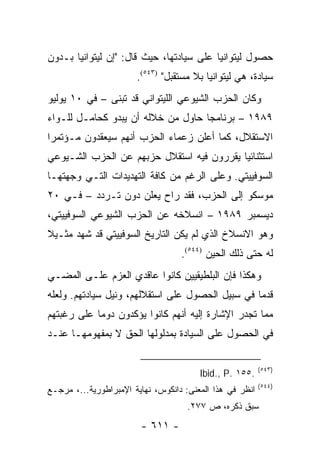 ‫ﺤﺼﻭل ﻟﻴﺘﻭﺍﻨﻴﺎ ﻋﻠﻰ ﺴﻴﺎﺩﺘﻬﺎ، ﺤﻴﺙ ﻗﺎل: "ﺇﻥ ﻟﻴﺘﻭﺍﻨﻴﺎ ﺒـﺩﻭﻥ‬
                       ‫ﺴﻴﺎﺩﺓ، ﻫﻲ ﻟﻴﺘﻭﺍﻨﻴﺎ ﺒﻼ ﻤﺴﺘﻘﺒل" )٣٤٥(.‬
‫ﻭﻜﺎﻥ ﺍﻟﺤﺯﺏ ﺍﻟﺸﻴﻭﻋﻲ ﺍﻟﻠﻴﺘﻭﺍﻨﻲ ﻗﺩ ﺘﺒﻨﻰ – ﻓﻲ ٠١ ﻴﻭﻟﻴﻭ‬
‫٩٨٩١ – ﺒﺭﻨﺎﻤ ‪‬ﺎ ﺤﺎﻭل ﻤﻥ ﺨﻼﻟﻪ ﺃﻥ ﻴﺒﺩﻭ ﻜﺤﺎﻤـل ﻟﻠـﻭﺍﺀ‬
                                    ‫ﺠ‬
‫ﺍﻻﺴﺘﻘﻼل، ﻜﻤﺎ ﺃﻋﻠﻥ ﺯﻋﻤﺎﺀ ﺍﻟﺤﺯﺏ ﺃﻨﻬﻡ ﺴﻴﻌﻘﺩﻭﻥ ﻤـﺅﺘﻤ ‪‬ﺍ‬
 ‫ﺭ‬
‫ﺍﺴﺘﺜﻨﺎﺌﻴﺎ ﻴﻘﺭﺭﻭﻥ ﻓﻴﻪ ﺍﺴﺘﻘﻼل ﺤﺯﺒﻬﻡ ﻋﻥ ﺍﻟﺤﺯﺏ ﺍﻟﺸـﻴﻭﻋﻲ‬
                                           ‫‪‬‬
‫ﺍﻟﺴﻭﻓﻴﻴﺘﻲ. ﻭﻋﻠﻰ ﺍﻟﺭﻏﻡ ﻤﻥ ﻜﺎﻓﺔ ﺍﻟﺘﻬﺩﻴﺩﺍﺕ ﺍﻟﺘـﻲ ﻭﺠﻬﺘﻬـﺎ‬
‫ﻤﻭﺴﻜﻭ ﺇﻟﻰ ﺍﻟﺤﺯﺏ، ﻓﻘﺩ ﺭﺍﺡ ﻴﻌﻠﻥ ﺩﻭﻥ ﺘـﺭﺩﺩ – ﻓـﻲ ٠٢‬
‫ﺩﻴﺴﻤﺒﺭ ٩٨٩١ – ﺍﻨﺴﻼﺨﻪ ﻋﻥ ﺍﻟﺤﺯﺏ ﺍﻟﺸﻴﻭﻋﻲ ﺍﻟﺴﻭﻓﻴﻴﺘﻲ،‬
‫ﻭﻫﻭ ﺍﻻﻨﺴﻼﺥ ﺍﻟﺫﻱ ﻟﻡ ﻴﻜﻥ ﺍﻟﺘﺎﺭﻴﺦ ﺍﻟﺴﻭﻓﻴﻴﺘﻲ ﻗﺩ ﺸﻬﺩ ﻤﺜـﻴﻼ‬
‫ﹰ‬
                                   ‫ﻟﻪ ﺤﺘﻰ ﺫﻟﻙ ﺍﻟﺤﻴﻥ )٤٤٥(.‬
‫ﻭﻫﻜﺫﺍ ﻓﺈﻥ ﺍﻟﺒﻠﻁﻴﻘﻴﻴﻥ ﻜﺎﻨﻭﺍ ﻋﺎﻗﺩﻱ ﺍﻟﻌﺯﻡ ﻋﻠـﻰ ﺍﻟﻤﻀـﻲ‬
‫ﻗﺩ ‪‬ﺎ ﻓﻲ ﺴﺒﻴل ﺍﻟﺤﺼﻭل ﻋﻠﻰ ﺍﺴﺘﻘﻼﻟﻬﻡ، ﻭﻨﻴل ﺴﻴﺎﺩﺘﻬﻡ. ﻭﻟﻌﻠﻪ‬
                                                  ‫ﻤ‬
‫ﻤﻤﺎ ﺘﺠﺩﺭ ﺍﻹﺸﺎﺭﺓ ﺇﻟﻴﻪ ﺃﻨﻬﻡ ﻜﺎﻨﻭﺍ ﻴﺅﻜﺩﻭﻥ ﺩﻭ ‪‬ﺎ ﻋﻠﻰ ﺭﻏﺒﺘﻬﻡ‬
            ‫ﻤ‬
‫ﻓﻲ ﺍﻟﺤﺼﻭل ﻋﻠﻰ ﺍﻟﺴﻴﺎﺩﺓ ﺒﻤﺩﻟﻭﻟﻬﺎ ﺍﻟﺤﻕ ﻻ ﺒﻤﻔﻬﻭﻤﻬـﺎ ﻋﻨـﺩ‬

                                                          ‫)٣٤٥(‬
                                        ‫.٥٥١ .‪Ibid., P‬‬
                                                          ‫)٤٤٥(‬
‫ﺍﻨﻅﺭ ﻓﻲ ﻫﺫﺍ ﺍﻟﻤﻌﻨﻰ: ﺩﺍﻨﻜﻭﺱ، ﻨﻬﺎﻴﺔ ﺍﻹﻤﺒﺭﺍﻁﻭﺭﻴﺔ...، ﻤﺭﺠـﻊ‬
                                     ‫ﺴﺒﻕ ﺫﻜﺭﻩ، ﺹ ٧٧٢.‬
                        ‫- ١١٦ -‬
 