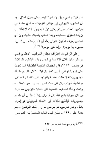 ‫ﺍﻟﺴﻭﻓﻴﻴﺕ ﻭﺍﻟﺫﻱ ﺴﺒﻕ ﺃﻥ ﺃﺸﺭﻨﺎ ﺇﻟﻴﻪ. ﻭﻋﻠﻰ ﺴﺒﻴل ﺍﻟﻤﺜﺎل ﻨﺠﺩ‬
‫ﺃﻥ ﺍﻟﻤﻨﺩﻭﺏ ﺍﻟﻠﻴﺘﻭﺍﻨﻲ ﺇﻟﻰ ﻤﺅﺘﻤﺭ ﺍﻟﻘﻭﻤﻴﺎﺕ – ﺍﻟﺫﻱ ﻋﻘﺩ ﻓـﻲ‬
‫ﺴﺒﺘﻤﺒﺭ ٩٨٩١ – ﺭﺍﺡ ﻴﻌﻠﻥ: "ﺇﻥ ﺍﻟﺠﻤﻬﻭﺭﻴـﺎﺕ ﻻ ﺘﻁﺎﻟـﺏ‬
‫ﺒﺯﻴﺎﺩﺓ ﺍﻟﺤﻘﻭﻕ ﺍﻟﺴﻴﺎﺩﻴﺔ، ﻭﺇﻨﻤﺎ ﺘﻁﺎﻟﺏ ﺒﺎﻟﺴﻴﺎﺩﺓ ﺫﺍﺘﻬﺎ، ﻭﺃﻥ ﺃﻱ‬
‫ﺸﺨﺹ ﻴﻌﺭﻑ ﺍﻟﻘﺎﻨﻭﻥ ﺍﻟﺩﻭﻟﻲ ﻴﻌﻠﻡ ﺃﻥ ﺍﻟﺴـﻴﺎﺩﺓ ﻫـﻲ ﺸـﻲﺀ‬
                ‫ﻤﻁﻠﻕ، ﺇﻤﺎ ﻤﻭﺠﻭﺩ، ﻭﺇﻤﺎ ﻏﻴﺭ ﻤﻭﺠﻭﺩ" )٥٤٥(.‬
‫ﻭﻋﻠﻰ ﺍﻟﺭﻏﻡ ﻤﻥ ﺍﻋﺘﺭﺍﻑ ﻤﺠﻠﺱ ﺍﻟﺴﻭﻓﻴﻴﺕ ﺍﻷﻋﻠـﻰ ﻓـﻲ‬
‫ﻤﻭﺴﻜﻭ ﺒﺎﻻﺴﺘﻘﻼل ﺍﻻﻗﺘﺼﺎﺩﻱ ﻟﺠﻤﻬﻭﺭﻴﺎﺕ ﺍﻟﺒﻠﻁﻴﻕ ﺍﻟـﺜﻼﺙ‬
‫ﻓﻲ ﺩﻴﺴﻤﺒﺭ ٩٨٩١، ﻓﺈﻥ ﺍﻟﺠﺒﻬﺎﺕ ﺍﻟﺸﻌﺒﻴﺔ ﺍﻟﺒﻠﻁﻴﻘﻴﺔ ﺍﺴـﺘﻤﺭﺕ‬
‫ﻋﻠﻰ ﻨﻬﺠﻬﺎ ﺍﻟﺭﺍﻤﻲ ﺇﻟـﻰ ﺘﺤﻘﻴـﻕ ﺍﻻﺴـﺘﻘﻼل ﺍﻟﺘـﺎﻡ ﻟﺘﻠـﻙ‬
‫ﺍﻟﺠﻤﻬﻭﺭﻴﺎﺕ؛ ﺇﺫ ﻅﻠﺕ ﻋﺎﻀﺔ ﺒﺎﻟﻨﻭﺍﺠﺫ ﻋﻠﻰ ﺫﻟﻙ ﺍﻟﻬﺩﻑ، ﻏﻴﺭ‬
‫ﻤﺭﺘﻀﻴﺔ ﻟﺴﻭﺍﻩ ﺒﺩﻴﻼ. ﻓﻔﻲ ﺫﺍﺕ ﺍﻟﺸﻬﺭ – ﺩﻴﺴـﻤﺒﺭ ٩٨٩١ –‬
                                ‫ﹰ‬
‫ﻭﺘﺤﺕ ﻭﻁﺄﺓ ﺍﻟﻀﻐﻭﻁ ﺍﻟﺸﻌﺒﻴﺔ ﺍﻟﺘﻲ ﻗﺎﺩﺘﻬﺎ ﺴﺎﻴﻭﺩﻴﺱ ﺼـﻭﺕ‬
‫ﺒﺭﻟﻤﺎﻥ ﻟﻴﺘﻭﺍﻨﻴﺎ ﺒﺎﻟﻤﻭﺍﻓﻘﺔ ﻋﻠﻰ ﻗـﺭﺍﺭ ﻴﺅﻜـﺩ ﻋﻠـﻰ ﺃﻥ ﻀـﻡ‬
‫ﺠﻤﻬﻭﺭﻴﺎﺕ ﺍﻟﺒﻠﻁﻴﻕ ﺍﻟﺜﻼﺙ ﺇﻟﻰ ﺍﻻﺘﺤﺎﺩ ﺍﻟﺴﻭﻓﻴﻴﺘﻲ ﻫﻭ ﺇﺠﺭﺍﺀ‬
‫ﺒﺎﻁل ﻭﻏﻴﺭ ﺸﺭﻋﻲ، ﺜﻡ ﺴﺭﻋﺎﻥ ﻤﺎ ﺭﺍﺡ ﺫﺍﺕ ﺍﻟﺒﺭﻟﻤﺎﻥ – ﻤﻊ‬
‫ﺒﺩﺍﻴﺔ ﻋﻠﻡ ٠٩٩١ – ﻴﻌﻠﻥ ﺇﻟﻐﺎﺀ ﺍﻟﻤﺎﺩﺓ ﺍﻟﺴﺎﺩﺴﺔ ﻤﻥ ﺍﻟﺩﺴـﺘﻭﺭ‬

                                                      ‫)٥٤٥(‬
                         ‫ﺘﻭﻡ، ﻤﺭﺠﻊ ﺴﺒﻕ ﺫﻜﺭﻩ، ﺹ ٥٥٢.‬
                        ‫- ٢١٦ -‬
 