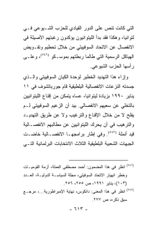 ‫ﺍﻟﺘﻲ ﻜﺎﻨﺕ ﺘﻨﺹ ﻋﻠﻰ ﺍﻟﺩﻭﺭ ﺍﻟﻘﻴﺎﺩﻱ ﻟﻠﺤﺯﺏ ﺍﻟﺸـﻴﻭﻋﻲ ﻓـﻲ‬
‫ﻟﺘﻭﺍﻨﻴﺎ، ﻭﻫﻜﺫﺍ ﻓﻘﺩ ﺒﺩﺃ ﺍﻟﻠﻴﺘﻭﺍﻨﻴﻭﻥ ﻴﺅﻜﺩﻭﻥ ﺭﻏﺒﺘﻬﻡ ﺍﻷﺼﻴﻠﺔ ﻓﻲ‬
‫ﺍﻻﻨﻔﺼﺎل ﻋﻥ ﺍﻻﺘﺤﺎﺩ ﺍﻟﺴﻭﻓﻴﻴﺘﻲ ﻤﻥ ﺨﻼل ﺘﺤﻁﻴﻡ ﻭﺘﻔـﻭﻴﺽ‬
‫ﺍﻟﻬﻴﺎﻜل ﺍﻟﺭﺴﻤﻴﺔ ﺍﻟﺘﻲ ﻁﺎﻟﻤﺎ ﺭﺒﻁﺘﻬﻡ ﺒﻤﻭﺴـﻜﻭ )٦٤٥(، ﻭﻋﻠـﻰ‬
                                     ‫ﺭﺃﺴﻬﺎ ﺍﻟﺤﺯﺏ ﺍﻟﺸﻴﻭﻋﻲ.‬
‫ﻭﺇﺯﺍﺀ ﻫﺫﺍ ﺍﻟﺘﻬﺩﻴﺩ ﺍﻟﺨﻁﻴﺭ ﻟﻭﺤﺩﺓ ﺍﻟﻜﻴﺎﻥ ﺍﻟﺴﻭﻓﻴﻴﺘﻲ ﻭﺍﻟـﺫﻱ‬
‫ﺠﺴﺩﺘﻪ ﺍﻟﻨﺯﻋﺎﺕ ﺍﻻﻨﻔﺼﺎﻟﻴﺔ ﺍﻟﺒﻠﻁﻴﻘﻴﺔ ﻗﺎﻡ ﺠﻭﺭﺒﺎﺘﺸﻭﻑ ﻓﻲ ١١‬
‫ﻴﻨﺎﻴﺭ ٠٩٩١ ﺒﺯﻴﺎﺩﺓ ﻟﻴﺘﻭﺍﻨﻴﺎ، ﻋﺴﺎﻩ ﻴﺘﻤﻜﻥ ﻤﻥ ﺇﻗﻨﺎﻉ ﺍﻟﻠﻴﺘﻭﺍﻨﻴﻴﻥ‬
‫ﺒﺎﻟﺘﺨﻠﻲ ﻋﻥ ﺴﻌﻴﻬﻡ ﺍﻻﻨﻔﺼﺎﻟﻲ. ﺒﻴﺩ ﺃﻥ ﺍﻟﺯﻋﻴﻡ ﺍﻟﺴﻭﻓﻴﻴﺘﻲ ﻟـﻡ‬
‫ﻴﻔﻠﺢ ﻻ ﻤﻥ ﺨﻼل ﺍﻹﻗﻨﺎﻉ ﻭﺍﻟﺘﺭﻏﻴﺏ ﻭﻻ ﻋﻥ ﻁﺭﻴﻕ ﺍﻟﺘﻬﺩﻴـﺩ‬
‫ﻭﺍﻟﺘﺭﻫﻴﺏ ﻓﻲ ﺃﻥ ﻴﺤﺭﻙ ﺍﻟﻠﻴﺘﻭﺍﻨﻴﻴﻥ ﻋﻥ ﻤﻁﺎﻟﺒﻬﻡ ﺍﻻﻨﻔﺼـﺎﻟﻴﺔ‬
‫ﻗﻴﺩ ﺃﻨﻤﻠﺔ )٧٤٥(. ﻭﻓﻲ ﺇﻁﺎﺭ ﺒﺭﺍﻤﺠﻬـﺎ ﺍﻻﻨﻔﺼـﺎﻟﻴﺔ ﺨﺎﻀـﺕ‬
‫ﺍﻟﺠﺒﻬﺎﺕ ﺍﻟﺸﻌﺒﻴﺔ ﺍﻟﺒﻠﻁﻴﻘﻴﺔ ﺍﻟﺜﻼﺙ ﺍﻻﻨﺘﺨﺎﺒﺎﺕ ﺍﻟﺒﺭﻟﻤﺎﻨﻴﺔ ﺍﻟﺘـﻲ‬


                                                          ‫)٦٤٥(‬
‫ﺍﻨﻅﺭ ﻓﻲ ﻫﺫﺍ ﺍﻟﻤﻀﻤﻭﻥ: ﺃﺤﻤﺩ ﻤﺼﻁﻔﻰ ﺍﻟﻌﻤﻠﺔ، ﺃﺯﻤﺔ ﺍﻟﻘﻭﻤﻴـﺎﺕ‬
‫ﻭﺨﻁﺭ ﺍﻨﻬﻴﺎﺭ ﺍﻻﺘﺤﺎﺩ ﺍﻟﺴﻭﻓﻴﺘﻲ، ﻤﺠﻠﺔ ﺍﻟﺴﻴﺎﺴـﺔ ﺍﻟﺩﻭﻟﻴـﺔ، ﺍﻟﻌـﺩﺩ‬
                      ‫)٣٠١(، ﻴﻨﺎﻴﺭ ١٩٩١، ﺹ ٥٥٢، ٦٥٢.‬
                                                          ‫)٧٤٥(‬
‫ﺍﻨﻅﺭ ﻓﻲ ﻫﺫﺍ ﺍﻟﻤﻌﻨﻰ: ﺩﺍﻨﻜﻭﺱ، ﻨﻬﺎﻴﺔ ﺍﻹﻤﺒﺭﺍﻁﻭﺭﻴﺔ...، ﻤﺭﺠـﻊ‬
                                       ‫ﺴﺒﻕ ﺫﻜﺭﻩ، ﺹ ٧٧٢.‬
                          ‫- ٣١٦ -‬
 