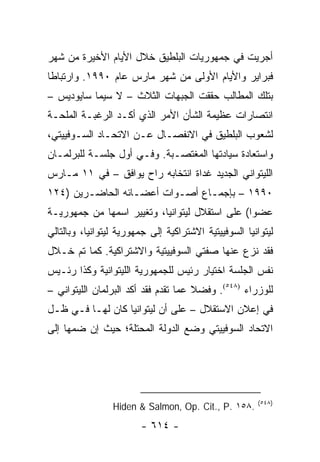 ‫ﺃﺠﺭﻴﺕ ﻓﻲ ﺠﻤﻬﻭﺭﻴﺎﺕ ﺍﻟﺒﻠﻁﻴﻕ ﺨﻼل ﺍﻷﻴﺎﻡ ﺍﻷﺨﻴﺭﺓ ﻤﻥ ﺸﻬﺭ‬
‫ﻓﺒﺭﺍﻴﺭ ﻭﺍﻷﻴﺎﻡ ﺍﻷﻭﻟﻰ ﻤﻥ ﺸﻬﺭ ﻤﺎﺭﺱ ﻋﺎﻡ ٠٩٩١. ﻭﺍﺭﺘﺒﺎ ﹰﺎ‬
 ‫ﻁ‬
‫ﺒﺘﻠﻙ ﺍﻟﻤﻁﺎﻟﺏ ﺤﻘﻘﺕ ﺍﻟﺠﺒﻬﺎﺕ ﺍﻟﺜﻼﺙ – ﻻ ﺴﻴﻤﺎ ﺴﺎﻴﻭﺩﻴﺱ –‬
‫ﺍﻨﺘﺼﺎﺭﺍﺕ ﻋﻅﻴﻤﺔ ﺍﻟﺸﺄﻥ ﺍﻷﻤﺭ ﺍﻟﺫﻱ ﺃﻜـﺩ ﺍﻟﺭﻏﺒـﺔ ﺍﻟﻤﻠﺤـﺔ‬
‫ﻟﺸﻌﻭﺏ ﺍﻟﺒﻠﻁﻴﻕ ﻓﻲ ﺍﻻﻨﻔﺼـﺎل ﻋـﻥ ﺍﻻﺘﺤـﺎﺩ ﺍﻟﺴـﻭﻓﻴﻴﺘﻲ،‬
‫ﻭﺍﺴﺘﻌﺎﺩﺓ ﺴﻴﺎﺩﺘﻬﺎ ﺍﻟﻤﻐﺘﺼـﺒﺔ. ﻭﻓـﻲ ﺃﻭل ﺠﻠﺴـﺔ ﻟﻠﺒﺭﻟﻤـﺎﻥ‬
‫ﺍﻟﻠﻴﺘﻭﺍﻨﻲ ﺍﻟﺠﺩﻴﺩ ﻏﺩﺍﺓ ﺍﻨﺘﺨﺎﺒﻪ ﺭﺍﺡ ﻴﻭﺍﻓﻕ – ﻓﻲ ١١ ﻤـﺎﺭﺱ‬
‫٠٩٩١ – ﺒﺈﺠﻤـﺎﻉ ﺃﺼـﻭﺍﺕ ﺃﻋﻀـﺎﺌﻪ ﺍﻟﺤﺎﻀـﺭﻴﻥ )٤٢١‬
        ‫ـ‬         ‫ـ‬       ‫ـ‬     ‫ـ‬
‫ﻋﻀ ‪‬ﺍ( ﻋﻠﻰ ﺍﺴﺘﻘﻼل ﻟﻴﺘﻭﺍﻨﻴﺎ، ﻭﺘﻐﻴﻴﺭ ﺍﺴﻤﻬﺎ ﻤﻥ ﺠﻤﻬﻭﺭﻴـﺔ‬
                                                ‫ﻭ‬
‫ﻟﻴﺘﻭﺍﻨﻴﺎ ﺍﻟﺴﻭﻓﻴﻴﺘﻴﺔ ﺍﻻﺸﺘﺭﺍﻜﻴﺔ ﺇﻟﻰ ﺠﻤﻬﻭﺭﻴﺔ ﻟﻴﺘﻭﺍﻨﻴﺎ، ﻭﺒﺎﻟﺘﺎﻟﻲ‬
‫ﻓﻘﺩ ﻨﺯﻉ ﻋﻨﻬﺎ ﺼﻔﺘﻲ ﺍﻟﺴﻭﻓﻴﻴﺘﻴﺔ ﻭﺍﻻﺸﺘﺭﺍﻜﻴﺔ. ﻜﻤﺎ ﺘﻡ ﺨـﻼل‬
‫ﻨﻔﺱ ﺍﻟﺠﻠﺴﺔ ﺍﺨﺘﻴﺎﺭ ﺭﺌﻴﺱ ﻟﻠﺠﻤﻬﻭﺭﻴﺔ ﺍﻟﻠﻴﺘﻭﺍﻨﻴﺔ ﻭﻜﺫﺍ ﺭﺌـﻴﺱ‬
‫ﻟﻠﻭﺯﺭﺍﺀ )٨٤٥(. ﻭﻓﻀﻼ ﻋﻤﺎ ﺘﻘﺩﻡ ﻓﻘﺩ ﺃﻜﺩ ﺍﻟﺒﺭﻟﻤﺎﻥ ﺍﻟﻠﻴﺘﻭﺍﻨﻲ –‬
                                      ‫ﹰ‬
‫ﻓﻲ ﺇﻋﻼﻥ ﺍﻻﺴﺘﻘﻼل – ﻋﻠﻰ ﺃﻥ ﻟﻴﺘﻭﺍﻨﻴﺎ ﻜﺎﻥ ﻟﻬـﺎ ﻓـﻲ ﻅـل‬
‫ﺍﻻﺘﺤﺎﺩ ﺍﻟﺴﻭﻓﻴﻴﺘﻲ ﻭﻀﻊ ﺍﻟﺩﻭﻟﺔ ﺍﻟﻤﺤﺘﻠﺔ؛ ﺤﻴﺙ ﺇﻥ ﻀﻤﻬﺎ ﺇﻟﻰ‬




                                                        ‫)٨٤٥(‬
                 ‫.٨٥١ .‪Hiden & Salmon, Op. Cit., P‬‬
                        ‫- ٤١٦ -‬
 