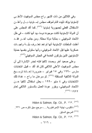 ‫ﻭﻓﻲ ﺍﻟﺜﻼﺜﻴﻥ ﻤﻥ ﺫﺍﺕ ﺍﻟﺸﻬﺭ ﺭﺍﺡ ﻤﺠﻠﺱ ﺍﻟﺴﻭﻓﻴﻴﺕ ﺍﻷﻋﻠـﻰ‬
‫ﻹﺴﺘﻭﻨﻴﺎ ﻴﺅﻜﺩ ﺘﺄﻴﻴﺩﻩ ﺍﻟﺘﺎﻡ ﻟﻤﻭﻗﻑ ﻤﺠﻠﺱ ﺇﺴـﺘﻭﻨﻴﺎ، ﺒـل ﻭﺃﻋﻠـﻥ‬
‫ﺍﻻﺴﺘﻘﻼل ﺍﻟﻔﻌﻠﻲ ﻟﺠﻤﻬﻭﺭﻴﺔ ﺇﺴﺘﻭﻨﻴﺎ )٢٥٥(. ﻜﻤﺎ ﺃﻜﺩ ﺍﻟﻤﺠﻠﺱ ﻋﻠﻰ‬
‫ﺃﻥ ﺍﻟﺩﻭﻟﺔ ﺍﻹﺴﺘﻭﻨﻴﺔ ﻜﺎﻨﺕ ﻤﻭﺠﻭﺩﺓ ﺩﻭ ‪‬ﺎ، ﺒﻴﺩ ﺃﻨﻬﺎ ﻜﺎﻨﺕ – ﻓﻲ ﻅل‬
                        ‫ﻤ‬
‫ﺍﻻﺘﺤﺎﺩ ﺍﻟﺴﻭﻓﻴﻴﺘﻲ – ﺒﻤﺜﺎﺒﺔ ﺩﻭﻟﺔ ﻤﺤﺘﻠﺔ. ﻭﻤﻥ ﺠﺎﻨﺏ ﺁﺨـﺭ ﻓﻘـﺩ‬
‫ﺃﻋﻠﻨﺕ ﺍﻟﺴﻠﻁﺎﺕ ﺍﻹﺴﺘﻭﻨﻴﺔ ﺃﻨﻬﺎ ﻟﻡ ﺘﻌﺩ ﺘﻌﺘـﺭﻑ ﺒﺄﻴـﺔ ﻭﺍﺠﺒـﺎﺕ‬
‫ﻋﺴﻜﺭﻴﺔ ﻋﻠﻴﻬﺎ ﻗﺒل ﺍﻻﺘﺤﺎﺩ ﺍﻟﺴﻭﻓﻴﻴﺘﻲ، ﻭﺃﻨﻬﺎ ﺴﺘﺘﻭﻟﻰ ﺒﻨﻔﺴﻬﺎ ﺤﻤﺎﻴﺔ‬
                                              ‫ِ‬
     ‫ﺍﻹﺴﺘﻭﻨﻴﻴﻥ ﺍﻟﺫﻴﻥ ﻴﺘﺭﻜﻭﻥ ﺍﻟﺨﺩﻤﺔ ﻓﻲ ﺍﻟﺠﻴﺵ ﺍﻟﺴﻭﻓﻴﻴﺘﻲ)٣٥٥(.‬
‫ﻭﻋﻠﻰ ﺼﻌﻴﺩ ﺁﺨﺭ ﻭﺒﺼﺩﺩ ﻻﺘﻔﻴﺎ ﻓﺈﻨﻪ ﺘﺠﺩﺭ ﺍﻹﺸﺎﺭﺓ ﺇﻟﻰ ﺃﻥ‬
‫ﻤﺠﻠﺱ ﺍﻟﺴﻭﻓﻴﻴﺕ ﺍﻷﻋﻠﻰ ﺍﻟﻼﺘﻔﻲ ﻜﺎﻥ ﻗﺩ ﺃﻜﺩ – ﻗﺒﻴل ﺍﻨﺘﺨﺎﺒﺎﺕ‬
‫ﻤﺎﺭﺱ ٠٩٩١ ﻭﻓﻲ ٥١ ﻓﺒﺭﺍﻴﺭ – ﻀﺭﻭﺭﺓ ﺇﻋـﺎﺩﺓ ﺘﺭﺴـﻴﺦ‬
‫ﺍﻟﺩﻭﻟﺔ ﺍﻟﻼﺘﻔﻴﺔ ﺍﻟﻤﺴﺘﻘﻠﺔ )٤٥٥(. ﺜﻡ ﺴﺭﻋﺎﻥ ﻤﺎ ﺭﺍﺡ – ﻏﺩﺍﺓ ﺘﻠﻙ‬
‫ﺍﻻﻨﺘﺨﺎﺒﺎﺕ ﻭﻓﻲ ٤ ﻤﺎﻴﻭ ٠٩٩١ – ﻴﻌﻠﻥ ﺍﺴﺘﻘﻼل ﻻﺘﻔﻴﺎ ﻋـﻥ‬
‫ﺍﻻﺘﺤﺎﺩ ﺍﻟﺴﻭﻓﻴﻴﺘﻲ، ﻭﻴﻘﺭﺭ ﻋﻭﺩﺓ ﺍﻟﻌﻤل ﺒﺎﻟﺩﺴﺘﻭﺭ ﺍﻟﻼﺘﻔﻲ ﻟﻌﺎﻡ‬
                                           ‫٢٢٩١ )٥٥٥(.‬

                                                           ‫)٢٥٥(‬
                 ‫.٢٦١ .‪Hiden & Salmon, Op. Cit., P‬‬
                                                           ‫)٣٥٥(‬
 ‫ﺩﺍﺘﻜﻭﺱ، ﻨﻬﺎﻴﺔ ﺍﻹﻤﺒﺭﺍﻁﻭﺭﻴﺔ....، ﻤﺭﺠﻊ ﺴﺒﻕ ﺫﻜﺭﻩ، ﺹ ١٣٢.‬
                                                           ‫)٤٥٥(‬
                                          ‫ﺍﻟﻤﺭﺠﻊ ﺍﻟﺴﺎﺒﻕ.‬
                                                           ‫)٥٥٥(‬
                 ‫.٢٦١ .‪Hiden & Salmon, Op. Cit., P‬‬
                        ‫- ٦١٦ -‬
 