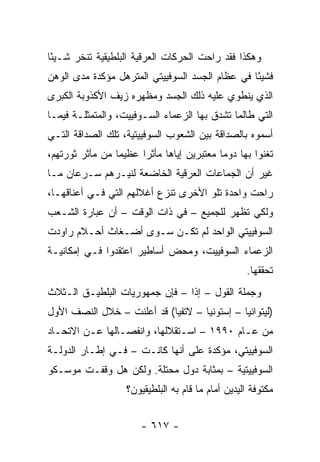 ‫ﻭﻫﻜﺫﺍ ﻓﻘﺩ ﺭﺍﺤﺕ ﺍﻟﺤﺭﻜﺎﺕ ﺍﻟﻌﺭﻗﻴﺔ ﺍﻟﺒﻠﻁﻴﻘﻴﺔ ﺘﻨﺨﺭ ﺸـﻴ ًﺎ‬
 ‫ﺌ‬
‫ﻓﺸﻴ ًﺎ ﻓﻲ ﻋﻅﺎﻡ ﺍﻟﺠﺴﺩ ﺍﻟﺴﻭﻓﻴﻴﺘﻲ ﺍﻟﻤﺘﺭﻫل ﻤﺅﻜﺩﺓ ﻤﺩﻯ ﺍﻟﻭﻫﻥ‬
                                                 ‫ﺌ‬
‫ﺍﻟﺫﻱ ﻴﻨﻁﻭﻱ ﻋﻠﻴﻪ ﺫﻟﻙ ﺍﻟﺠﺴﺩ ﻭﻤﻅﻬﺭﻩ ﺯﻴﻑ ﺍﻷﻜﺫﻭﺒﺔ ﺍﻟﻜﺒﺭﻯ‬
‫ﺍﻟﺘﻲ ﻁﺎﻟﻤﺎ ﺘﺸﺩﻕ ﺒﻬﺎ ﺍﻟﺯﻋﻤﺎﺀ ﺍﻟﺴـﻭﻓﻴﻴﺕ، ﻭﺍﻟﻤﺘﻤﺜﻠـﺔ ﻓﻴﻤـﺎ‬
‫ﺃﺴﻤﻭﻩ ﺒﺎﻟﺼﺩﺍﻗﺔ ﺒﻴﻥ ﺍﻟﺸﻌﻭﺏ ﺍﻟﺴﻭﻓﻴﻴﺘﻴﺔ، ﺘﻠﻙ ﺍﻟﺼﺩﺍﻗﺔ ﺍﻟﺘـﻲ‬
‫ﺘﻐﻨﻭﺍ ﺒﻬﺎ ﺩﻭ ‪‬ﺎ ﻤﻌﺘﺒﺭﻴﻥ ﺇﻴﺎﻫﺎ ﻤﺄﺜ ‪‬ﺍ ﻋﻅﻴ ‪‬ﺎ ﻤﻥ ﻤﺂﺜﺭ ﺜﻭﺭﺘﻬﻡ،‬
                 ‫ﻤ‬      ‫ﺭ‬                    ‫ﻤ‬
‫ﻏﻴﺭ ﺃﻥ ﺍﻟﺠﻤﺎﻋﺎﺕ ﺍﻟﻌﺭﻗﻴﺔ ﺍﻟﺨﺎﻀﻌﺔ ﻟﻨﻴـﺭﻫﻡ ﺴـﺭﻋﺎﻥ ﻤـﺎ‬
‫ﺭﺍﺤﺕ ﻭﺍﺤﺩﺓ ﺘﻠﻭ ﺍﻷﺨﺭﻯ ﺘﻨﺯﻉ ﺃﻏﻼﻟﻬﻡ ﺍﻟﺘﻲ ﻓـﻲ ﺃﻋﻨﺎﻗﻬـﺎ،‬
‫ﻭﻟﻜﻲ ﺘﻅﻬﺭ ﻟﻠﺠﻤﻴﻊ – ﻓﻲ ﺫﺍﺕ ﺍﻟﻭﻗﺕ – ﺃﻥ ﻋﺒﺎﺭﺓ ﺍﻟﺸـﻌﺏ‬
‫ﺍﻟﺴﻭﻓﻴﻴﺘﻲ ﺍﻟﻭﺍﺤﺩ ﻟﻡ ﺘﻜـﻥ ﺴـﻭﻯ ﺃﻀـﻐﺎﺙ ﺃﺤـﻼﻡ ﺭﺍﻭﺩﺕ‬
‫ﺍﻟﺯﻋﻤﺎﺀ ﺍﻟﺴﻭﻓﻴﻴﺕ، ﻭﻤﺤﺽ ﺃﺴﺎﻁﻴﺭ ﺍﻋﺘﻘﺩﻭﺍ ﻓـﻲ ﺇﻤﻜﺎﻨﻴـﺔ‬
                                                    ‫ﺘﺤﻘﻘﻬﺎ.‬
‫ﻭﺠﻤﻠﺔ ﺍﻟﻘﻭل – ﺇ ﹰﺍ – ﻓﺈﻥ ﺠﻤﻬﻭﺭﻴﺎﺕ ﺍﻟﺒﻠﻁﻴـﻕ ﺍﻟـﺜﻼﺙ‬
                                ‫ﺫ‬
‫)ﻟﻴﺘﻭﺍﻨﻴﺎ – ﺇﺴﺘﻭﻨﻴﺎ – ﻻﺘﻔﻴﺎ( ﻗﺩ ﺃﻋﻠﻨﺕ – ﺨﻼل ﺍﻟﻨﺼﻑ ﺍﻷﻭل‬
‫ﻤﻥ ﻋـﺎﻡ ٠٩٩١ – ﺍﺴـﺘﻘﻼﻟﻬﺎ، ﻭﺍﻨﻔﺼـﺎﻟﻬﺎ ﻋـﻥ ﺍﻻﺘﺤـﺎﺩ‬
‫ﺍﻟﺴﻭﻓﻴﻴﺘﻲ، ﻤﺅﻜﺩﺓ ﻋﻠﻰ ﺃﻨﻬﺎ ﻜﺎﻨـﺕ – ﻓـﻲ ﺇﻁـﺎﺭ ﺍﻟﺩﻭﻟـﺔ‬
‫ﺍﻟﺴﻭﻓﻴﻴﺘﻴﺔ – ﺒﻤﺜﺎﺒﺔ ﺩﻭل ﻤﺤﺘﻠﺔ. ﻭﻟﻜﻥ ﻫل ﻭﻗﻔـﺕ ﻤﻭﺴـﻜﻭ‬
                    ‫ﻤﻜﺘﻭﻓﺔ ﺍﻟﻴﺩﻴﻥ ﺃﻤﺎﻡ ﻤﺎ ﻗﺎﻡ ﺒﻪ ﺍﻟﺒﻠﻁﻴﻘﻴﻭﻥ؟‬


                        ‫- ٧١٦ -‬
 