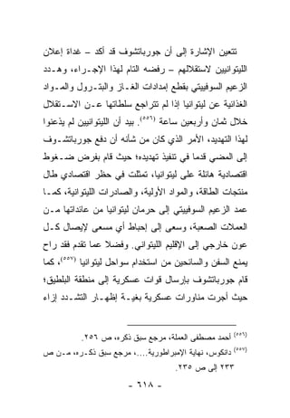 ‫ﺘﺘﻌﻴﻥ ﺍﻹﺸﺎﺭﺓ ﺇﻟﻰ ﺃﻥ ﺠﻭﺭﺒﺎﺘﺸﻭﻑ ﻗﺩ ﺃﻜﺩ – ﻏﺩﺍﺓ ﺇﻋﻼﻥ‬
‫ﺍﻟﻠﻴﺘﻭﺍﻨﻴﻴﻥ ﻻﺴﺘﻘﻼﻟﻬﻡ – ﺭﻓﻀﻪ ﺍﻟﺘﺎﻡ ﻟﻬﺫﺍ ﺍﻹﺠـﺭﺍﺀ، ﻭﻫـﺩﺩ‬
‫ﺍﻟﺯﻋﻴﻡ ﺍﻟﺴﻭﻓﻴﻴﺘﻲ ﺒﻘﻁﻊ ﺇﻤﺩﺍﺩﺍﺕ ﺍﻟﻐـﺎﺯ ﻭﺍﻟﺒﺘـﺭﻭل ﻭﺍﻟﻤـﻭﺍﺩ‬
‫ﺍﻟﻐﺫﺍﺌﻴﺔ ﻋﻥ ﻟﻴﺘﻭﺍﻨﻴﺎ ﺇﺫﺍ ﻟﻡ ﺘﺘﺭﺍﺠﻊ ﺴﻠﻁﺎﺘﻬﺎ ﻋـﻥ ﺍﻻﺴـﺘﻘﻼل‬
‫ﺨﻼل ﺜﻤﺎﻥ ﻭﺃﺭﺒﻌﻴﻥ ﺴﺎﻋﺔ )٦٥٥(. ﺒﻴﺩ ﺃﻥ ﺍﻟﻠﻴﺘﻭﺍﻨﻴﻴﻥ ﻟﻡ ﻴﺫﻋﻨﻭﺍ‬
‫ﻟﻬﺫﺍ ﺍﻟﺘﻬﺩﻴﺩ، ﺍﻷﻤﺭ ﺍﻟﺫﻱ ﻜﺎﻥ ﻤﻥ ﺸﺄﻨﻪ ﺃﻥ ﺩﻓﻊ ﺠﻭﺭﺒﺎﺘﺸـﻭﻑ‬
‫ﺇﻟﻰ ﺍﻟﻤﻀﻲ ﻗﺩ ‪‬ﺎ ﻓﻲ ﺘﻨﻔﻴﺫ ﺘﻬﺩﻴﺩﻩ؛ ﺤﻴﺙ ﻗﺎﻡ ﺒﻔﺭﺽ ﻀـﻐﻭﻁ‬
                                     ‫ﻤ‬
‫ﺍﻗﺘﺼﺎﺩﻴﺔ ﻫﺎﺌﻠﺔ ﻋﻠﻰ ﻟﻴﺘﻭﺍﻨﻴﺎ، ﺘﻤﺜﻠﺕ ﻓﻲ ﺤﻅﺭ ﺍﻗﺘﺼﺎﺩﻱ ﻁﺎل‬
‫ﻤﻨﺘﺠﺎﺕ ﺍﻟﻁﺎﻗﺔ، ﻭﺍﻟﻤﻭﺍﺩ ﺍﻷﻭﻟﻴﺔ، ﻭﺍﻟﺼﺎﺩﺭﺍﺕ ﺍﻟﻠﻴﺘﻭﺍﻨﻴﺔ، ﻜﻤـﺎ‬
‫ﻋﻤﺩ ﺍﻟﺯﻋﻴﻡ ﺍﻟﺴﻭﻓﻴﻴﺘﻲ ﺇﻟﻰ ﺤﺭﻤﺎﻥ ﻟﻴﺘﻭﺍﻨﻴﺎ ﻤﻥ ﻋﺎﺌﺩﺍﺘﻬﺎ ﻤـﻥ‬
‫ﺍﻟﻌﻤﻼﺕ ﺍﻟﺼﻌﺒﺔ، ﻭﺴﻌﻰ ﺇﻟﻰ ﺇﺤﺒﺎﻁ ﺃﻱ ﻤﺴﻌﻰ ﻹﻴﺼﺎل ﻜـل‬
‫ﻋﻭﻥ ﺨﺎﺭﺠﻲ ﺇﻟﻰ ﺍﻹﻗﻠﻴﻡ ﺍﻟﻠﻴﺘﻭﺍﻨﻲ. ﻭﻓﻀﻼ ﻋﻤﺎ ﺘﻘﺩﻡ ﻓﻘﺩ ﺭﺍﺡ‬
                 ‫ﹰ‬
‫ﻴﻤﻨﻊ ﺍﻟﺴﻔﻥ ﻭﺍﻟﺴﺎﺌﺤﻴﻥ ﻤﻥ ﺍﺴﺘﺨﺩﺍﻡ ﺴﻭﺍﺤل ﻟﻴﺘﻭﺍﻨﻴﺎ )٧٥٥(، ﻜﻤﺎ‬
‫ﻗﺎﻡ ﺠﻭﺭﺒﺎﺘﺸﻭﻑ ﺒﺈﺭﺴﺎل ﻗﻭﺍﺕ ﻋﺴﻜﺭﻴﺔ ﺇﻟﻰ ﻤﻨﻁﻘﺔ ﺍﻟﺒﻠﻁﻴﻕ؛‬
‫ﺤﻴﺙ ﺃﺠﺭﺕ ﻤﻨﺎﻭﺭﺍﺕ ﻋﺴﻜﺭﻴﺔ ﺒﻐﻴـﺔ ﺇﻅﻬـﺎﺭ ﺍﻟﺘﺸـﺩﺩ ﺇﺯﺍﺀ‬


                                                       ‫)٦٥٥(‬
          ‫ﺃﺤﻤﺩ ﻤﺼﻁﻔﻰ ﺍﻟﻌﻤﻠﺔ، ﻤﺭﺠﻊ ﺴﺒﻕ ﺫﻜﺭﻩ، ﺹ ٦٥٢.‬
                                                       ‫)٧٥٥(‬
‫ﺩﺍﻨﻜﻭﺱ، ﻨﻬﺎﻴﺔ ﺍﻹﻤﺒﺭﺍﻁﻭﺭﻴﺔ....، ﻤﺭﺠﻊ ﺴﺒﻕ ﺫﻜـﺭﻩ، ﻤـﻥ ﺹ‬
                                    ‫٣٣٢ ﺇﻟﻰ ﺹ ٥٣٢.‬
                       ‫- ٨١٦ -‬
 