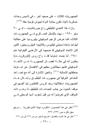 ‫ﺍﻟﺠﻤﻬﻭﺭﻴﺎﺕ ﺍﻟﺜﻼﺙ – ﻋﻠﻰ ﺼﻌﻴﺩ ﺁﺨﺭ – ﻓﻲ ﺘﺄﺴﻴﺱ ﻭﺤﺩﺍﺕ‬
  ‫ﻋﺴﻜﺭﻴﺔ ﺫﺍﺘﻴﺔ، ﺘﻜﻭﻥ ﺒﻤﺜﺎﺒﺔ ﺍﻟﻨﻭﺍﺓ ﻟﺠﻴﻭﺵ ﻗﻭﻤﻴﺔ ﺤﻘﺔ )٩٥٥(.‬
‫ﻭﺇﺯﺍﺀ ﻫﺫﺍ ﺍﻟﺘﺤﺩﻱ ﺍﻟﺒﻠﻁﻴﻘﻲ ﺭﺍﺡ ﺠﻭﺭﺒﺎﺘﺸﻭﻑ – ﻓـﻲ ٠٣‬
‫ﻤﺎﻴﻭ ٠٩٩١ – ﻴﻬﺩﺩ ﺒﺎﻟﺘﺩﺨل ﺍﻟﻌﺴـﻜﺭﻱ ﻓـﻲ ﺍﻟﺠﻤﻬﻭﺭﻴـﺎﺕ‬
‫ﺍﻟﺜﻼﺙ، ﻜﻤﺎ ﺤﺭﺽ ﺍﻟﺯﻋﻴﻡ ﺍﻟﺴﻭﻓﻴﻴﺘﻲ ﺒﻴﻠﻭﺭﻭﺴﻴﺎ ﻋﻠﻰ ﻤﻁﺎﻟﺒﺔ‬
‫ﻟﻴﺘﻭﺍﻨﻴﺎ ﺒﺈﻋﺎﺩﺓ ﻤﺩﻴﻨﺘﻲ ﻓﻴﻠﻨﻴﻭﺱ ﻭﻜﻼﻴﺒﻴﺩﺍ ﺍﻟﺒﻴﻠﻭﺭﻭﺴﻴﺘﻴﻥ، ﺍﻟﻠﺘﻴﻥ‬
‫ﻜﺎﻥ ﺍﻻﺘﺤﺎﺩ ﺍﻟﺴﻭﻓﻴﻴﺘﻲ ﻗﺩ ﻀﻤﻬﻤﺎ ﺇﻟﻰ ﺍﻷﺭﺍﻀﻲ ﺍﻟﻠﻴﺘﻭﺍﻨﻴﺔ ﻋﺎﻡ‬
‫٠٤٩١. ﺃﻤﺎ ﺒﺼﺩﺩ ﺇﺴﺘﻭﻨﻴﺎ ﻓﻘـﺩ ﺭﺍﺡ ﺭﻭﺱ )ﺇﻨﺘﺭﻭﻓﺭﻭﻨـﺕ(‬
‫ﻴﻌﻠﻨﻭﻥ ﺃﻨﻪ ﻓﻲ ﺤﺎﻟـﺔ ﺍﻨﻔﺼـﺎل ﺍﻟﺠﻤﻬﻭﺭﻴـﺔ ﻋـﻥ ﺍﻻﺘﺤـﺎﺩ‬
‫ﺍﻟﺴﻭﻓﻴﻴﺘﻲ ﻓﺈﻨﻬﻡ ﺴﻴﻁﺎﻟﺒﻭﻥ ﺒﺤﻘﻬﻡ ﻓﻲ ﺍﻻﻨﻔﺼﺎل ﻋﻥ ﺇﺴـﺘﻭﻨﻴﺎ‬
‫ﺒﻤﻨﻁﻘﺘﻬﻡ ﺍﻟﺸﻤﺎﻟﻴﺔ )٠٦٥(. ﻭﺘﺘﻌﻴﻥ ﺍﻹﺸﺎﺭﺓ ﺇﻟﻰ ﺃﻨﻪ ﻤﻊ ﺘﺼـﺎﻋﺩ‬
‫ﺍﻟﻤﺸﺎﻋﺭ ﺍﻟﻌﺭﻗﻴﺔ ﻓﻲ ﺠﻤﻬﻭﺭﻴـﺎﺕ ﺍﻟﺒﻠﻁﻴـﻕ ﻭﺇﻋـﻼﻥ ﻫـﺫﻩ‬
‫ﺍﻟﺠﻤﻬﻭﺭﻴﺎﺕ ﺍﺴﺘﻘﻼﻟﻬﺎ؛ ﻭﺠﺩ ﺍﻟﺭﻭﺱ ﺍﻟﻘﺎﻁﻨﻭﻥ ﻟﻬﺎ ﺃﻨﻔﺴﻬﻡ ﻓﻲ‬
‫ﻤﻭﻗﻑ ﺍﻟﻤﻨﺒﻭﺫ ﻤﻥ ﺠﺎﻨﺏ ﺍﻟﺠﻤﺎﻋـﺎﺕ ﺍﻟﺒﻠﻁﻴﻘﻴـﺔ، ﻭﻫـﻭ ﺫﺍﺕ‬
‫ﺍﻟﻤﻭﻗﻑ ﺍﻟﺫﻱ ﺘﻌﺭﻀﻭﺍ ﻟﻪ ﻤﻥ ﻗﺒل ﺸﻌﻭﺏ ﺁﺴﻴﺎ ﺍﻟﻭﺴﻁﻰ ﻓـﻲ‬


                                                              ‫)٩٥٥(‬
‫ﺍﻨﻅﺭ ﻓﻲ ﻫﺫﺍ ﺍﻟﻤﻀﻤﻭﻥ: ﺩﺍﻨﻜﻭﺱ، ﻨﻬﺎﻴﺔ ﺍﻹﻤﺒﺭﺍﻁﻭﺭﻴﺔ...، ﻤﺭﺠﻊ‬
                                  ‫ﺴﺒﻕ ﺫﻜﺭﻩ، ﺹ ٦٣٢، ٧٣٢.‬
                                                                  ‫)٠٦٥(‬
 ‫ﺍﻨﻅﺭ ﻓﻲ ﻫﺫﺍ ﺍﻟﺼﺩﺩ ﺒﺎﻟﺘﻔﺼﻴل: ﺍﻟﻤﺭﺠﻊ ﺍﻟﺴﺎﺒﻕ، ﻤﻥ ﺹ ٣٣٢ ﺇﻟﻰ ﺹ ٦٣٢.‬

                           ‫- ٠٢٦ -‬
 