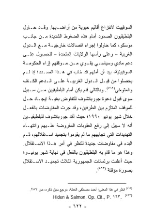 ‫ﺍﻟﺴﻭﻓﻴﻴﺕ ﻻﻨﺘﺯﺍﻉ ﺃﻗﺎﻟﻴﻡ ﺤﻴﻭﻴﺔ ﻤﻥ ﺃﺭﺍﻀـﻴﻬﺎ. ﻭﻗـﺩ ﺤـﺎﻭل‬
‫ﺍﻟﺒﻠﻁﻴﻘﻴﻭﻥ ﺍﻟﺼﻤﻭﺩ ﺃﻤﺎﻡ ﻫﺫﻩ ﺍﻟﻀﻐﻭﻁ ﺍﻟﺸﺩﻴﺩﺓ ﻤـﻥ ﺠﺎﻨـﺏ‬
‫ﻤﻭﺴﻜﻭ، ﻜﻤﺎ ﺤﺎﻭﻟﻭﺍ ﺇﺠﺭﺍﺀ ﺍﺘﺼﺎﻻﺕ ﺨﺎﺭﺠﻴـﺔ ﻤـﻊ ﺍﻟـﺩﻭل‬
‫ﺍﻟﻐﺭﺒﻴﺔ – ﻭﻋﻠﻰ ﺭﺃﺴﻬﺎ ﺍﻟﻭﻻﻴﺎﺕ ﺍﻟﻤﺘﺤﺩﺓ – ﻟﻠﺤﺼﻭل ﻋﻠـﻰ‬
‫ﺩﻋﻡ ﻤﺎﺩﻱ ﻭﺴﻴﺎﺴـﻲ ﻴﻘـﻭﻱ ﻤـﻥ ﻤـﻭﻗﻔﻬﻡ ﺇﺯﺍﺀ ﺍﻟﺤﻜﻭﻤـﺔ‬
‫ﺍﻟﺴﻭﻓﻴﻴﺘﻴﺔ، ﺒﻴﺩ ﺃﻥ ﺃﻤﻠﻬﻡ ﻗﺩ ﺨﺎﺏ ﻓﻲ ﻫـﺫﺍ ﺍﻟﺼـﺩﺩ؛ ﺇﺫ ﻟـﻡ‬
‫ﻴﺤﺼﻠﻭﺍ ﻤﻥ ﻗﺒـل ﺍﻟـﺩﻭل ﺍﻟﻐﺭﺒﻴـﺔ ﻋﻠـﻰ ﺍﻟـﺩﻋﻡ ﺍﻟﻜـﺎﻑ‬
                                      ‫ِ‬
‫ﻭﺍﻟﻤﺘﻭﺨﻲ)٢٦٥(. ﻭﺒﺎﻟﺘﺎﻟﻲ ﻓﻠﻡ ﻴﻜﻥ ﺃﻤﺎﻡ ﺍﻟﺒﻠﻁﻴﻘﻴﻴﻥ ﻤـﻥ ﺴـﺒﻴل‬
‫ﺴﻭﻯ ﻗﺒﻭل ﺩﻋﻭﺓ ﺠﻭﺭﺒﺎﺘﺸﻭﻑ ﻟﻠﺘﻔﺎﻭﺽ ﺒﻐﻴـﺔ ﺇﻴﺠـﺎﺩ ﺤـل‬
‫ﻟﻠﻤﻭﻗﻑ ﺍﻟﻤﺘﺄﺯﻡ ﺒﻴﻥ ﺍﻟﻁﺭﻓﻴﻥ، ﻭﻗﺩ ﺠﺭﺕ ﺍﻟﻤﻔﺎﻭﻀﺎﺕ ﺒﺎﻟﻔﻌـل‬
‫ﺨﻼل ﺸﻬﺭ ﻴﻭﻨﻴﻭ ٠٩٩١؛ ﺤﻴﺙ ﺃﻜﺩ ﺠﻭﺭﺒﺎﺘﺸﻭﻑ ﻟﻠﺒﻠﻁﻴﻘﻴـﻴﻥ‬
‫ﺃﻨﻪ ﻻ ﺴﺒﻴل ﺇﻟﻰ ﺭﻓﻊ ﺍﻟﻌﻘﻭﺒﺎﺕ ﺍﻟﻤﻔﺭﻭﻀﺔ ﻋﻠـﻴﻬﻡ ﻭﺍﻨﺘﻬـﺎﺀ‬
‫ﺍﻟﺘﻬﺩﻴﺩﺍﺕ ﺍﻟﺘﻲ ﺘﺠﺎﺒﻬﻬﻡ ﻤﺎ ﻟﻡ ﻴﻘﻭﻤﻭﺍ ﺒﺘﺠﻤﻴﺩ ﺍﺴـﺘﻘﻼﻟﻬﻡ، ﺜـﻡ‬
‫ﺍﻟﺒﺩﺀ ﻓﻲ ﻤﻔﺎﻭﻀﺎﺕ ﺠﺩﻴﺩﺓ ﻟﻠﻨﻅﺭ ﻓﻲ ﺃﻤﺭ ﻫـﺫﺍ ﺍﻻﺴـﺘﻘﻼل.‬
‫ﻭﻫﺫﺍ ﻫﻭ ﻤﺎ ﻗﺎﻡ ﺒﻪ ﺍﻟﺒﻠﻁﻴﻘﻴﻭﻥ ﺒﺎﻟﻔﻌل ﻓﻲ ﻨﻬﺎﻴﺔ ﺸﻬﺭ ﻴﻭﻨﻴـﻭ؛‬
‫ﺤﻴﺙ ﺃﻋﻠﻨﺕ ﺒﺭﻟﻤﺎﻨﺎﺕ ﺍﻟﺠﻤﻬﻭﺭﻴﺔ ﺍﻟﺜﻼﺙ ﺘﺠﻤﻴـﺩ ﺍﻻﺴـﺘﻘﻼل‬
                                            ‫ﺒﺼﻭﺭﺓ ﻤﺅﻗﺘﺔ )٣٦٥(.‬

                                                                  ‫)٢٦٥(‬
   ‫ﺍﻨﻅﺭ ﻓﻲ ﻫﺫﺍ ﺍﻟﻤﻌﻨﻰ: ﺃﺤﻤﺩ ﻤﺼﻁﻔﻰ ﺍﻟﻌﻤﻠﺔ، ﻤﺭﺠﻊ ﺴﺒﻕ ﺫﻜﺭﻩ، ﺹ ٦٥٢.‬
                                                              ‫)٣٦٥(‬
                 ‫.٣٦١ .‪Hiden & Salmon, Op. Cit., P‬‬
                           ‫- ٢٢٦ -‬
 