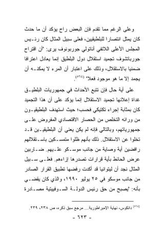 ‫ﻭﻋﻠﻰ ﺍﻟﺭﻏﻡ ﻤﻤﺎ ﺘﻘﺩﻡ ﻓﺈﻥ ﺍﻟﺒﻌﺽ ﺭﺍﺡ ﻴﺅﻜﺩ ﺃﻥ ﻤﺎ ﺤﺩﺙ‬
‫ﻜﺎﻥ ﻴﻤﺜل ﺍﻨﺘﺼﺎ ‪‬ﺍ ﻟﻠﺒﻠﻁﻴﻘﻴﻴﻥ، ﻓﻌﻠﻰ ﺴﺒﻴل ﺍﻟﻤﺜﺎل ﻜﺎﻥ ﺭﺌـﻴﺱ‬
                                        ‫ﺭ‬          ‫‪‬‬
‫ﺍﻟﻤﺠﻠﺱ ﺍﻷﻋﻠﻰ ﺍﻟﻼﺘﻔﻲ ﺃﻨﺎﺘﻭﻟﻲ ﺠﻭﺭﺒﻭﻨﻭﻑ ﻴﺭﻯ: "ﺃﻥ ﺍﻗﺘﺭﺍﺡ‬
‫ﺠﻭﺭﺒﺎﺘﺸﻭﻑ ﺘﺠﻤﻴﺩ ﺍﺴﺘﻘﻼل ﺩﻭل ﺍﻟﺒﻠﻁﻴﻕ ﺇﻨﻤﺎ ﻴﻌﺎﺩل ﺍﻋﺘﺭﺍ ﹰﺎ‬
 ‫ﻓ‬
‫ﻀﻤﻨﻴﺎ ﺒﺎﻻﺴﺘﻘﻼل، ﻭﺫﻟﻙ ﻋﻠﻰ ﺍﻋﺘﺒﺎﺭ ﺃﻥ ﺍﻟﻤﺭﺀ ﻻ ﻴﻤﻜﻨـﻪ ﺃﻥ‬
                                                ‫‪‬‬
                         ‫ﻴﺠﻤﺩ ﺇﻻ ﻤﺎ ﻫﻭ ﻤﻭﺠﻭﺩ ﻓﻌﻼ" )٤٦٥(.‬
                                 ‫ﹰ‬
‫ﻋﻠﻰ ﺃﻴﺔ ﺤﺎل ﻓﺈﻥ ﺘﺘﺒﻊ ﺍﻷﺤﺩﺍﺙ ﻓﻲ ﺠﻤﻬﻭﺭﻴﺎﺕ ﺍﻟﺒﻠﻁﻴـﻕ‬
‫ﻏﺩﺍﺓ ﺇﻋﻼﻨﻬﺎ ﺘﺠﻤﻴﺩ ﺍﻻﺴﺘﻘﻼل ﺇﻨﻤﺎ ﻴﺅﻜﺩ ﻋﻠﻰ ﺃﻥ ﻫﺫﺍ ﺍﻟﺘﺠﻤﻴﺩ‬
‫ﻜﺎﻥ ﺒﻤﺜﺎﺒﺔ ﺇﺠﺭﺍﺀ ﺘﻜﺘﻴﻜﻲ ﻓﺤﺴﺏ؛ ﺤﻴﺙ ﺍﺴﺘﻬﺩﻑ ﺍﻟﺒﻠﻁﻴﻘﻴـﻭﻥ‬
‫ﻤﻥ ﻭﺭﺍﺌﻪ ﺍﻟﺘﺨﻠﺹ ﻤﻥ ﺍﻟﺤﺼﺎﺭ ﺍﻻﻗﺘﺼﺎﺩﻱ ﺍﻟﻤﻔﺭﻭﺽ ﻋﻠـﻰ‬
‫ﺠﻤﻬﻭﺭﻴﺎﺘﻬﻡ، ﻭﺒﺎﻟﺘﺎﻟﻲ ﻓﺈﻨﻪ ﻟﻡ ﻴﻜﻥ ﻴﻌﻨﻲ ﺃﻥ ﺍﻟﺒﻠﻁﻴﻘﻴـﻴﻥ ﻗـﺩ‬
‫ﺘﺨﻠﻭﺍ ﻋﻥ ﺍﻻﺴﺘﻘﻼل. ﺫﻟﻙ ﺒﺄﻨﻬﻡ ﻅﻠﻭﺍ ﻤﺘﻤﺴـﻜﻴﻥ ﺒﺎﺴـﺘﻘﻼﻟﻬﻡ‬
‫ﺭﺍﻓﻀﻴﻥ ﺃﻴﺔ ﻭﺼﺎﻴﺔ ﻤﻥ ﺠﺎﻨﺏ ﻤﻭﺴـﻜﻭ ﻋﻠـﻴﻬﻡ. ﻀـﺎﺭﺒﻴﻥ‬
‫ﻋﺭﺽ ﺍﻟﺤﺎﺌﻁ ﺒﺄﻴﺔ ﻗﺭﺍﺭﺍﺕ ﺘﺼﺩﺭﻫﺎ ﺇﺯﺍﺀﻫﻡ. ﻓﻌﻠـﻰ ﺴـﺒﻴل‬
‫ﺍﻟﻤﺜﺎل ﻨﺠﺩ ﺃﻥ ﻟﻴﺘﻭﺍﻨﻴﺎ ﻗﺩ ﺃﻜﺩﺕ ﺭﻓﻀﻬﺎ ﺘﻁﺒﻴﻕ ﺍﻟﻘﺭﺍﺭ ﺍﻟﺼﺎﺩﺭ‬
‫ﻤﻥ ﺠﺎﻨﺏ ﻤﻭﺴﻜﻭ ﻓﻲ ٥٢ ﻴﻭﻟﻴﻭ ٠٩٩١، ﻭﺍﻟﺫﻱ ﻜﺎﻥ ﻴﻘﻀـﻲ‬
‫ﺒﺄﻨﻪ: "ﻴﺼﺒﺢ ﻤﻥ ﺤﻕ ﺭﺌﻴﺱ ﺍﻟﺩﻭﻟـﺔ ﺍﻟﺴـﻭﻓﻴﻴﺘﻴﺔ ﻤﺼـﺎﺩﺭﺓ‬

                                                            ‫)٤٦٥(‬
  ‫ﺩﺍﻨﻜﻭﺱ، ﻨﻬﺎﻴﺔ ﺍﻹﻤﺒﺭﺍﻁﻭﺭﻴﺔ... ﻤﺭﺠﻊ ﺴﺒﻕ ﺫﻜﺭﻩ، ﺹ ٨٣٢، ٩٣٢.‬

                         ‫- ٣٢٦ -‬
 