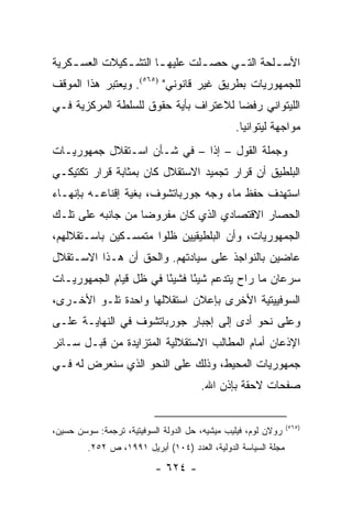 ‫ﺍﻷﺴ ـﻠﺤﺔ ﺍﻟﺘ ـﻲ ﺤﺼ ـﻠﺕ ﻋﻠﻴﻬ ـﺎ ﺍﻟﺘﺸ ـﻜﻴﻼﺕ ﺍﻟﻌﺴ ـﻜﺭﻴﺔ‬
    ‫ـ‬          ‫ـ‬       ‫ـ‬        ‫ـ‬     ‫ـ‬        ‫ـ‬
‫ﻟﻠﺠﻤﻬﻭﺭﻴﺎﺕ ﺒﻁﺭﻴﻕ ﻏﻴﺭ ﻗﺎﻨﻭﻨﻲ" )٥٦٥(. ﻭﻴﻌﺘﺒﺭ ﻫﺫﺍ ﺍﻟﻤﻭﻗﻑ‬
‫ﺍﻟﻠﻴﺘﻭﺍﻨﻲ ﺭﻓ ‪‬ﺎ ﻟﻼﻋﺘﺭﺍﻑ ﺒﺄﻴﺔ ﺤﻘﻭﻕ ﻟﻠﺴﻠﻁﺔ ﺍﻟﻤﺭﻜﺯﻴﺔ ﻓـﻲ‬
                                       ‫ﻀ‬
                                                ‫ﻤﻭﺍﺠﻬﺔ ﻟﻴﺘﻭﺍﻨﻴﺎ.‬
‫ﻭﺠﻤﻠﺔ ﺍﻟﻘﻭل – ﺇ ﹰﺍ – ﻓﻲ ﺸـﺄﻥ ﺍﺴـﺘﻘﻼل ﺠﻤﻬﻭﺭﻴـﺎﺕ‬
                             ‫ﺫ‬
‫ﺍﻟﺒﻠﻁﻴﻕ ﺃﻥ ﻗﺭﺍﺭ ﺘﺠﻤﻴﺩ ﺍﻻﺴﺘﻘﻼل ﻜﺎﻥ ﺒﻤﺜﺎﺒﺔ ﻗﺭﺍﺭ ﺘﻜﺘﻴﻜـﻲ‬
‫ﺍﺴﺘﻬﺩﻑ ﺤﻔﻅ ﻤﺎﺀ ﻭﺠﻪ ﺠﻭﺭﺒﺎﺘﺸﻭﻑ، ﺒﻐﻴﺔ ﺇﻗﻨﺎﻋـﻪ ﺒﺈﻨﻬـﺎﺀ‬
‫ﺍﻟﺤﺼﺎﺭ ﺍﻻﻗﺘﺼﺎﺩﻱ ﺍﻟﺫﻱ ﻜﺎﻥ ﻤﻔﺭﻭ ‪‬ﺎ ﻤﻥ ﺠﺎﻨﺒﻪ ﻋﻠﻰ ﺘﻠـﻙ‬
                   ‫ﻀ‬
‫ﺍﻟﺠﻤﻬﻭﺭﻴﺎﺕ، ﻭﺃﻥ ﺍﻟﺒﻠﻁﻴﻘﻴﻴﻥ ﻅﻠﻭﺍ ﻤﺘﻤﺴـﻜﻴﻥ ﺒﺎﺴـﺘﻘﻼﻟﻬﻡ،‬
‫ﻋﺎﻀﻴﻥ ﺒﺎﻟﻨﻭﺍﺠﺫ ﻋﻠﻰ ﺴﻴﺎﺩﺘﻬﻡ. ﻭﺍﻟﺤﻕ ﺃﻥ ﻫـﺫﺍ ﺍﻻﺴـﺘﻘﻼل‬
‫ﺴﺭﻋﺎﻥ ﻤﺎ ﺭﺍﺡ ﻴﺘﺩﻋﻡ ﺸﻴ ًﺎ ﻓﺸﻴ ًﺎ ﻓﻲ ﻅل ﻗﻴﺎﻡ ﺍﻟﺠﻤﻬﻭﺭﻴـﺎﺕ‬
                        ‫ﺌ‬      ‫ﺌ‬
‫ﺍﻟﺴﻭﻓﻴﻴﺘﻴﺔ ﺍﻷﺨﺭﻯ ﺒﺈﻋﻼﻥ ﺍﺴﺘﻘﻼﻟﻬﺎ ﻭﺍﺤﺩﺓ ﺘﻠـﻭ ﺍﻷﺨـﺭﻯ،‬
‫ﻭﻋﻠﻰ ﻨﺤﻭ ﺃﺩﻯ ﺇﻟﻰ ﺇﺠﺒﺎﺭ ﺠﻭﺭﺒﺎﺘﺸﻭﻑ ﻓﻲ ﺍﻟﻨﻬﺎﻴـﺔ ﻋﻠـﻰ‬
‫ﺍﻹﺫﻋﺎﻥ ﺃﻤﺎﻡ ﺍﻟﻤﻁﺎﻟﺏ ﺍﻻﺴﺘﻘﻼﻟﻴﺔ ﺍﻟﻤﺘﺯﺍﻴﺩﺓ ﻤﻥ ﻗﺒـل ﺴـﺎﺌﺭ‬
‫ﺠﻤﻬﻭﺭﻴﺎﺕ ﺍﻟﻤﺤﻴﻁ، ﻭﺫﻟﻙ ﻋﻠﻰ ﺍﻟﻨﺤﻭ ﺍﻟﺫﻱ ﺴﻨﻌﺭﺽ ﻟﻪ ﻓـﻲ‬
                                       ‫ﺼﻔﺤﺎﺕ ﻻﺤﻘﺔ ﺒﺈﺫﻥ ﺍﷲ.‬


                                                                ‫)٥٦٥(‬
‫ﺭﻭﻻﻥ ﻟﻭﻡ، ﻓﻴﻠﻴﺏ ﻤﻴﺸﻴﻪ، ﺤل ﺍﻟﺩﻭﻟﺔ ﺍﻟﺴﻭﻓﻴﺘﻴﺔ، ﺘﺭﺠﻤﺔ: ﺴﻭﺴﻥ ﺤﺴﻴﻥ،‬
         ‫ﻤﺠﻠﺔ ﺍﻟﺴﻴﺎﺴﺔ ﺍﻟﺩﻭﻟﻴﺔ، ﺍﻟﻌﺩﺩ )٤٠١( ﺃﺒﺭﻴل ١٩٩١، ﺹ ٢٥٢.‬

                           ‫- ٤٢٦ -‬
 