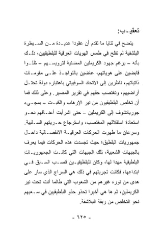 ‫ﺘﻌﻘﻴـﺏ:‬
‫ﻴﺘﻀﺢ ﻓﻲ ﺜﻨﺎﻴﺎ ﻤﺎ ﺘﻘﺩﻡ ﺃﻥ ﻋﻘﻭ ‪‬ﺍ ﻋﺩﻴـﺩﺓ ﻤـﻥ ﺍﻟﺴـﻴﻁﺭﺓ‬
                     ‫ﺩ‬
‫ﺍﻟﺒﻠﺸﻔﻴﺔ ﻟﻡ ﺘﻔﻠﺢ ﻓﻲ ﻁﻤﺱ ﺍﻟﻬﻭﻴﺎﺕ ﺍﻟﻌﺭﻗﻴﺔ ﻟﻠﺒﻠﻁﻴﻘﻴﻴﻥ، ﺫﻟـﻙ‬
‫ﺒﺄﻨﻪ – ﺒﺭﻏﻡ ﺠﻬﻭﺩ ﺍﻟﻜﺭﻴﻤﻠﻴﻥ ﺍﻟﻤﻀﻨﻴﺔ ﻟﺘﺭﻭﻴﺴـﻬﻡ – ﻅﻠـﻭﺍ‬
‫ﻗﺎﺒﻀﻴﻥ ﻋﻠﻰ ﻫﻭﻴﺎﺘﻬﻡ، ﻋﺎﻀﻴﻥ ﺒﺎﻟﻨﻭﺍﺠـﺫ ﻋﻠـﻰ ﻤﻘﻭﻤـﺎﺕ‬
‫ﺫﺍﺘﻴﺎﺘﻬﻡ، ﻨﺎﻅﺭﻴﻥ ﺇﻟﻰ ﺍﻻﺘﺤﺎﺩ ﺍﻟﺴﻭﻓﻴﻴﺘﻲ ﺒﺎﻋﺘﺒﺎﺭﻩ ﺩﻭﻟﺔ ﺘﺤﺘـل‬
‫ﺃﺭﺍﻀﻴﻬﻡ، ﻭﺘﻐﺘﺼﺏ ﺤﻘﻬﻡ ﻓﻲ ﺘﻘﺭﻴﺭ ﺍﻟﻤﺼﻴﺭ. ﻭﻋﻠﻰ ﺫﻟﻙ ﻓﻤﺎ‬
‫ﺃﻥ ﺘﺨﻠﺹ ﺍﻟﺒﻠﻁﻴﻘﻴﻭﻥ ﻤﻥ ﻨﻴﺭ ﺍﻹﺭﻫﺎﺏ ﻭﺍﻟﻜﺒـﺕ – ﺒﻤﺠـﻲﺀ‬
‫ﺠﻭﺭﺒﺎﺘﺸﻭﻑ ﺇﻟﻰ ﺍﻟﻜﺭﻴﻤﻠﻴﻥ – ﺤﺘﻰ ﺍﺸﺭﺃﺒﺕ ﺃﻋﻨـﺎﻗﻬﻡ ﻨﺤـﻭ‬
‫ﺍﺴﺘﻌﺎﺩﺓ ﺍﺴﺘﻘﻼﻟﻬﻡ ﺍﻟﻤﻐﺘﺼﺏ، ﻭﺍﺴﺘﺭﺠﺎﻉ ﺤـﺭﻴﺘﻬﻡ ﺍﻟﺴـﻠﺒﻴﺔ.‬
‫ﻭﺴﺭﻋﺎﻥ ﻤﺎ ﻅﻬﺭﺕ ﺍﻟﺤﺭﻜﺎﺕ ﺍﻟﻌﺭﻗﻴـﺔ ﺍﻻﻨﻔﺼـﺎﻟﻴﺔ ﺩﺍﺨـل‬
‫ﺠﻤﻬﻭﺭﻴﺎﺕ ﺍﻟﺒﻠﻁﻴﻕ؛ ﺤﻴﺙ ﺘﺠﺴﺩﺕ ﻫﺫﻩ ﺍﻟﺤﺭﻜﺎﺕ ﻓﻴﻤﺎ ﻴﻌﺭﻑ‬
‫ﺒﺎﻟﺠﺒﻬﺎﺕ ﺍﻟﺸﻌﺒﻴﺔ، ﺘﻠﻙ ﺍﻟﺠﺒﻬﺎﺕ ﺍﻟﺘﻲ ﻜﺎﻨـﺕ ﺍﻟﺠﻤﻬﻭﺭﻴـﺎﺕ‬
‫ﺍﻟﺒﻠﻁﻴﻘﻴﺔ ﻤﻬ ‪‬ﺍ ﻟﻬﺎ، ﻭﻜﺎﻥ ﻟﻠﺒﻠﻁﻴﻘﻴـﻴﻥ ﻗﺼـﺏ ﺍﻟﺴـﺒﻕ ﻓـﻲ‬
                                       ‫ﺩ‬
‫ﺍﺒﺘﺩﺍﻋﻬﺎ، ﻓﻜﺎﻨﺕ ﺘﺠﺭﺒﺘﻬﻡ ﻓﻲ ﺫﻟﻙ ﻫﻲ ﺍﻟﺴﺭﺍﺝ ﺍﻟﺫﻱ ﺴﺎﺭ ﻋﻠﻰ‬
‫ﻫﺩﻯ ﻤﻥ ﻨﻭﺭﻩ ﻏﻴﺭﻫﻡ ﻤﻥ ﺍﻟﺸﻌﻭﺏ ﺍﻟﺘﻲ ﻁﺎﻟﻤﺎ ﺃﻨﺕ ﺘﺤﺕ ﻨﻴﺭ‬
‫ﺍﻟﻜﺭﻴﻤﻠﻴﻥ، ﺜﻡ ﻫﺎ ﻫﻲ ﺃﺨﻴ ‪‬ﺍ ﺘﺤﺫﻭ ﺤﺫﻭ ﺍﻟﺒﻠﻁﻴﻘﻴﻴﻥ ﻓﻲ ﺴـﻌﻴﻬﻡ‬
                               ‫ﺭ‬
                           ‫ﻨﺤﻭ ﺍﻟﺘﺨﻠﺹ ﻤﻥ ﺭﺒﻘﺔ ﺍﻟﺒﻼﺸﻔﺔ.‬

                       ‫- ٥٢٦ -‬
 