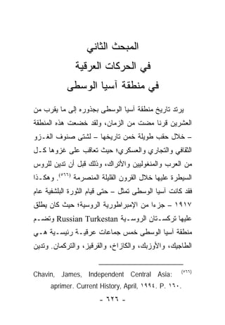 ‫ﺍﻟﻤﺒﺤﺙ ﺍﻟﺜﺎﻨﻲ‬
              ‫ﻓﻲ ﺍﻟﺤﺭﻜﺎﺕ ﺍﻟﻌﺭﻗﻴﺔ‬
           ‫ﻓﻲ ﻤﻨﻁﻘﺔ ﺁﺴﻴﺎ ﺍﻟﻭﺴﻁﻰ‬
‫ﻴﺭﺘﺩ ﺘﺎﺭﻴﺦ ﻤﻨﻁﻘﺔ ﺁﺴﻴﺎ ﺍﻟﻭﺴﻁﻰ ﺒﺠﺫﻭﺭﻩ ﺇﻟﻰ ﻤﺎ ﻴﻘﺭﺏ ﻤﻥ‬
‫ﺍﻟﻌﺸﺭﻴﻥ ﻗﺭ ﹰﺎ ﻤﻀﺕ ﻤﻥ ﺍﻟﺯﻤﺎﻥ، ﻭﻟﻘﺩ ﺨﻀﻌﺕ ﻫﺫﻩ ﺍﻟﻤﻨﻁﻘﺔ‬
                                      ‫ﻨ‬
‫– ﺨﻼل ﺤﻘﺏ ﻁﻭﻴﻠﺔ ﺨﻤﻥ ﺘﺎﺭﻴﺨﻬﺎ – ﻟﺸﺘﻰ ﺼﻨﻭﻑ ﺍﻟﻐـﺯﻭ‬
‫ﺍﻟﺜﻘﺎﻓﻲ ﻭﺍﻟﺘﺠﺎﺭﻱ ﻭﺍﻟﻌﺴﻜﺭﻱ؛ ﺤﻴﺙ ﺘﻌﺎﻗﺏ ﻋﻠﻰ ﻏﺯﻭﻫﺎ ﻜـل‬
‫ﻤﻥ ﺍﻟﻌﺭﺏ ﻭﺍﻟﻤﻨﻐﻭﻟﻴﻴﻥ ﻭﺍﻷﺘﺭﺍﻙ، ﻭﺫﻟﻙ ﻗﺒل ﺃﻥ ﺘﺩﻴﻥ ﻟﻠﺭﻭﺱ‬
‫ﺍﻟﺴﻴﻁﺭﺓ ﻋﻠﻴﻬﺎ ﺨﻼل ﺍﻟﻘﺭﻭﻥ ﺍﻟﻘﻠﻴﻠﺔ ﺍﻟﻤﻨﺼﺭﻤﺔ )٦٦٥(. ﻭﻫﻜـﺫﺍ‬
‫ﻓﻘﺩ ﻜﺎﻨﺕ ﺁﺴﻴﺎ ﺍﻟﻭﺴﻁﻰ ﺘﻤﺜل – ﺤﺘﻰ ﻗﻴﺎﻡ ﺍﻟﺜﻭﺭﺓ ﺍﻟﺒﻠﺸﻔﻴﺔ ﻋﺎﻡ‬
                                  ‫ﹸ‬
‫٧١٩١ – ﺠﺯ ‪‬ﺍ ﻤﻥ ﺍﻹﻤﺒﺭﺍﻁﻭﺭﻴﺔ ﺍﻟﺭﻭﺴﻴﺔ؛ ﺤﻴﺙ ﻜﺎﻥ ﻴﻁﻠﻕ‬
                                      ‫ﺀ‬
‫ﻋﻠﻴﻬﺎ ﺘﺭﻜﺴـﺘﺎﻥ ﺍﻟﺭﻭﺴـﻴﺔ ‪ Russian Turkestan‬ﻭﺘﻀـﻡ‬
‫ﻤﻨﻁﻘﺔ ﺁﺴﻴﺎ ﺍﻟﻭﺴﻁﻰ ﺨﻤﺱ ﺠﻤﺎﻋﺎﺕ ﻋﺭﻗﻴـﺔ ﺭﺌﻴﺴـﻴﺔ ﻫـﻲ‬
‫ﺍﻟﻁﺎﺠﻴﻙ، ﻭﺍﻷﻭﺯﺒﻙ، ﻭﺍﻟﻜﺎﺯﺍﺥ، ﻭﺍﻟﻘﺭﻗﻴﺯ، ﻭﺍﻟﺘﺭﻜﻤﺎﻥ. ﻭﺘﺩﻴﻥ‬

                                                    ‫)٦٦٥(‬
‫:‪Chavin, James, Independent Central Asia‬‬
      ‫.٠٦١ .‪aprimer. Current History, April, ١٩٩٤. P‬‬
                       ‫- ٦٢٦ -‬
 