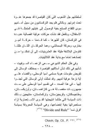‫ﻟﺴﻠﻁﺎﻨﻬﻡ ﺠل ﺍﻟﺸﻌﻭﺏ ﺍﻟﺘﻲ ﻜﺎﻥ ﺍﻟﻘﻴﺎﺼﺭﺓ ﻗﺩ ﺠﻤﻌﻭﻫﺎ ﻋﻨـﻭﺓ‬
‫ﺘﺤﺕ ﺇﻤﺭﺘﻬﻡ. ﻭﺒﺎﻟﺘﺎﻟﻲ ﻓﻠﻡ ﻴﺠﺩ ﺍﻟﺘﺭﻜﺴﺘﺎﻨﻴﻭﻥ ﻤﻥ ﺴﺒﻴل ﺃﻤـﺎﻤﻬﻡ‬
‫ﺴﻭﻯ ﺍﻟﻜﻔﺎﺡ ﺍﻟﻤﺴﻠﺢ ﺒﻐﻴﺔ ﺍﻟﻭﺼﻭل ﺇﻟﻰ ﻏﺎﻴﺘﻬﻡ ﺍﻟﻤﺘﻤﺜﻠـﺔ ﻓـﻲ‬
‫ﺍﻻﺴﺘﻘﻼل، ﻭﺒﺎﻟﻔﻌل ﻓﻘﺩ ﻨﺸﺄﺕ ﺤﺭﻜﺎﺕ ﻋﺭﻗﻴﺔ ﺍﻨﻔﺼﺎﻟﻴﺔ ﻋﺩﻴـﺩﺓ‬
‫ﻓﻲ ﺍﻟﺘﺭﻜﺴﺘﺎﻥ، ﻜﺎﻥ ﺃﻅﻬﺭﻫﺎ – ﻜﻤﺎ ﻗـﺩﻤﻨﺎ – ﺤﺭﻜـﺔ ﺃﻤﻴـﺭ‬
‫ﺒﺨﺎﺭﻯ، ﻭﺤﺭﻜﺔ ﺍﻟﺒﺴﻤﺎﺘﺸﻲ، ﻭﻫﻤﺎ ﺍﻟﺤﺭﻜﺘـﺎﻥ ﺍﻟﻠﺘـﺎﻥ ﻅﻠﺘـﺎ‬
‫ﺘﻘﺎﻭﻤﺎﻥ ﺍﻟﺒﻼﺸﻔﺔ ﻁﻴﻠﺔ ﻋﻘﺩ ﺍﻟﻌﺸﺭﻴﻨﻴﺎﺕ، ﺇﻟﻰ ﺃﻥ ﺘﻤﻜﻨـﻭﺍ ﻤـﻥ‬
                    ‫ﺇﺨﻤﺎﺩﻫﻤﺎ ﺘﻤﺎ ‪‬ﺎ ﻤﻊ ﺒﺩﺍﻴﺔ ﻋﻘﺩ ﺍﻟﺜﻼﺜﻴﻨﻴﺎﺕ.‬
                                              ‫ﻤ‬
‫ﻭﻓﻲ ﻅل ﺍﻟﺤﻜﻡ ﺍﻟﺸﻴﻭﻋﻲ ﺴـﻌﻰ ﺍﻟﺯﻋﻤـﺎﺀ ﺍﻟﺴـﻭﻓﻴﻴﺕ –‬
‫ﺸﺄﻨﻬﻡ ﻓﻲ ﺫﻟﻙ ﺸﺄﻥ ﺃﺴﻼﻓﻬﻡ ﺍﻟﻘﻴﺎﺼﺭﺓ – ﺒﻤﺨﺘﻠﻑ ﺍﻟﻭﺴﺎﺌل ﺇﻟﻰ‬
‫ﺘﻘﻭﻴﺽ ﻤﻘﻭﻤﺎﺕ ﻫﻭﻴﺔ ﻤﺴﻠﻤﻲ ﺁﺴﻴﺎ ﺍﻟﻭﺴﻁﻰ، ﻭﺍﻟﻘﻀﺎﺀ ﻋﻠـﻰ‬
‫ﺃﻴﺔ ﻨﺯﻋﺔ ﻋﺭﻗﻴﺔ ﻟﺩﻴﻬﻡ. ﻭﻗﺩ ﺘﻤﺜﻠﺕ ﺃﻭﻟﻰ ﺍﻟﻭﺴﺎﺌل ﺍﻟﺘﻲ ﻟﺠﺌـﻭﺍ‬
‫ﺇﻟﻴﻬﺎ – ﻓﻲ ﻫﺫﺍ ﺍﻟﺼﺩﺩ – ﻓﻲ ﺘﻘﺴﻴﻡ ﺁﺴﻴﺎ ﺍﻟﻭﺴﻁﻰ ﻋﻠﻰ ﺴـﺕ‬
‫ﺠﻤﻬﻭﺭﻴ ـﺎﺕ ﻤﻨﻔﺼ ـﻠﺔ ﻫ ـﻲ ﻜﺎﺯﺍﺨﺴ ـﺘﺎﻥ، ﻭﺃﻭﺯﺒﻜﺴ ـﺘﺎﻥ،‬
    ‫ـ‬              ‫ـ‬          ‫ـ ـ‬              ‫ـ‬
‫ﻭﻁﺎﺠﻴﺴﻜﺘﺎﻥ، ﻭﻗﺭﻴﺠﻴﺯﺴﺘﺎﻥ، ﻭﺘﺭﻜﻤﺎﻨﺴﺘﺎﻥ، ﻤﻨﺘﻬﺠﻴﻥ ﺒـﺫﻟﻙ‬
‫ﺫﺍﺕ ﺍﻟﺴﻴﺎﺴﺔ ﺍﻟﺘﻲ ﻁﺎﻟﻤﺎ ﺍﻨﺘﻬﺠﺘﻬﺎ ﺍﻟﻘـﻭﻯ ﺍﻻﺴـﺘﻌﻤﺎﺭﻴﺔ ﺇﺯﺍﺀ‬
‫ﻤﺴﺘﻌﻤﺭﺍﺘﻬﺎ ﺒﻐﻴﺔ ﺇﺨﻀﺎﻋﻬﺎ، ﻭﻫﻲ ﺍﻟﺴﻴﺎﺴﺔ ﺍﻟﻤﻌﺭﻭﻓﺔ ﺒﺴﻴﺎﺴﺔ‬
                  ‫"ﻓﺭﻕ ﺘﺴﺩ" "‪.(٥٦٨) "Divide and Rule‬‬

                                                       ‫)٨٦٥(‬
                          ‫.١٦١ .‪Chavin, Op. Cit., P‬‬
                       ‫- ٨٢٦ -‬
 