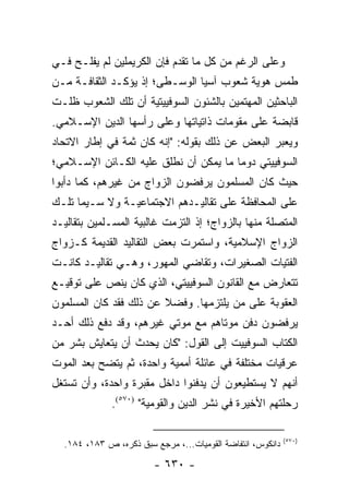 ‫ﻭﻋﻠﻰ ﺍﻟﺭﻏﻡ ﻤﻥ ﻜل ﻤﺎ ﺘﻘﺩﻡ ﻓﺈﻥ ﺍﻟﻜﺭﻴﻤﻠﻴﻥ ﻟﻡ ﻴﻔﻠـﺢ ﻓـﻲ‬
‫ﻁﻤﺱ ﻫﻭﻴﺔ ﺸﻌﻭﺏ ﺁﺴﻴﺎ ﺍﻟﻭﺴـﻁﻰ؛ ﺇﺫ ﻴﺅﻜـﺩ ﺍﻟﺜﻘﺎﻓـﺔ ﻤـﻥ‬
‫ﺍﻟﺒﺎﺤﺜﻴﻥ ﺍﻟﻤﻬﺘﻤﻴﻥ ﺒﺎﻟﺸﺌﻭﻥ ﺍﻟﺴﻭﻓﻴﻴﺘﻴﺔ ﺃﻥ ﺘﻠﻙ ﺍﻟﺸﻌﻭﺏ ﻅﻠـﺕ‬
‫ﻗﺎﺒﻀﺔ ﻋﻠﻰ ﻤﻘﻭﻤﺎﺕ ﺫﺍﺘﻴﺎﺘﻬﺎ ﻭﻋﻠﻰ ﺭﺃﺴﻬﺎ ﺍﻟﺩﻴﻥ ﺍﻹﺴـﻼﻤﻲ.‬
‫ﻭﻴﻌﺒﺭ ﺍﻟﺒﻌﺽ ﻋﻥ ﺫﻟﻙ ﺒﻘﻭﻟﻪ: "ﺇﻨﻪ ﻜﺎﻥ ﺜﻤﺔ ﻓﻲ ﺇﻁﺎﺭ ﺍﻻﺘﺤﺎﺩ‬
‫ﺍﻟﺴﻭﻓﻴﻴﺘﻲ ﺩﻭ ‪‬ﺎ ﻤﺎ ﻴﻤﻜﻥ ﺃﻥ ﻨﻁﻠﻕ ﻋﻠﻴﻪ ﺍﻟﻜـﺎﺌﻥ ﺍﻹﺴـﻼﻤﻲ؛‬
                                       ‫ﻤ‬
‫ﺤﻴﺙ ﻜﺎﻥ ﺍﻟﻤﺴﻠﻤﻭﻥ ﻴﺭﻓﻀﻭﻥ ﺍﻟﺯﻭﺍﺝ ﻤﻥ ﻏﻴﺭﻫﻡ، ﻜﻤﺎ ﺩﺃﺒﻭﺍ‬
‫ﻋﻠﻰ ﺍﻟﻤﺤﺎﻓﻅﺔ ﻋﻠﻰ ﺘﻘﺎﻟﻴـﺩﻫﻡ ﺍﻻﺠﺘﻤﺎﻋﻴـﺔ ﻭﻻ ﺴـﻴﻤﺎ ﺘﻠـﻙ‬
‫ﺍﻟﻤﺘﺼﻠﺔ ﻤﻨﻬﺎ ﺒﺎﻟﺯﻭﺍﺝ؛ ﺇﺫ ﺍﻟﺘﺯﻤﺕ ﻏﺎﻟﺒﻴﺔ ﺍﻟﻤﺴـﻠﻤﻴﻥ ﺒﺘﻘﺎﻟﻴـﺩ‬
‫ﺍﻟﺯﻭﺍﺝ ﺍﻹﺴﻼﻤﻴﺔ، ﻭﺍﺴﺘﻤﺭﺕ ﺒﻌﺽ ﺍﻟﺘﻘﺎﻟﻴﺩ ﺍﻟﻘﺩﻴﻤﺔ ﻜـﺯﻭﺍﺝ‬
‫ﺍﻟﻔﺘﻴﺎﺕ ﺍﻟﺼﻐﻴﺭﺍﺕ، ﻭﺘﻘﺎﻀﻲ ﺍﻟﻤﻬﻭﺭ، ﻭﻫـﻲ ﺘﻘﺎﻟﻴـﺩ ﻜﺎﻨـﺕ‬
‫ﺘﺘﻌﺎﺭﺽ ﻤﻊ ﺍﻟﻘﺎﻨﻭﻥ ﺍﻟﺴﻭﻓﻴﻴﺘﻲ، ﺍﻟﺫﻱ ﻜﺎﻥ ﻴﻨﺹ ﻋﻠﻰ ﺘﻭﻗﻴـﻊ‬
‫ﺍﻟﻌﻘﻭﺒﺔ ﻋﻠﻰ ﻤﻥ ﻴﻠﺘﺯﻤﻬﺎ. ﻭﻓﻀﻼ ﻋﻥ ﺫﻟﻙ ﻓﻘﺩ ﻜﺎﻥ ﺍﻟﻤﺴﻠﻤﻭﻥ‬
                        ‫ﹰ‬
‫ﻴﺭﻓﻀﻭﻥ ﺩﻓﻥ ﻤﻭﺘﺎﻫﻡ ﻤﻊ ﻤﻭﺘﻲ ﻏﻴﺭﻫﻡ، ﻭﻗﺩ ﺩﻓﻊ ﺫﻟﻙ ﺃﺤـﺩ‬
‫ﺍﻟﻜﺘﺎﺏ ﺍﻟﺴﻭﻓﻴﻴﺕ ﺇﻟﻰ ﺍﻟﻘﻭل: "ﻜﺎﻥ ﻴﺤﺩﺙ ﺃﻥ ﻴﺘﻌﺎﻴﺵ ﺒﺸﺭ ﻤﻥ‬
                                                  ‫ﹸ‬
‫ﻋﺭﻗﻴﺎﺕ ﻤﺨﺘﻠﻔﺔ ﻓﻲ ﻋﺎﺌﻠﺔ ﺃﻤﻤﻴﺔ ﻭﺍﺤﺩﺓ، ﺜﻡ ﻴﺘﻀﺢ ﺒﻌﺩ ﺍﻟﻤﻭﺕ‬
‫ﺃﻨﻬﻡ ﻻ ﻴﺴﺘﻁﻴﻌﻭﻥ ﺃﻥ ﻴﺩﻓﻨﻭﺍ ﺩﺍﺨل ﻤﻘﺒﺭﺓ ﻭﺍﺤﺩﺓ، ﻭﺃﻥ ﺘﺴﺘﻐل‬
              ‫ﺭﺤﻠﺘﻬﻡ ﺍﻷﺨﻴﺭﺓ ﻓﻲ ﻨﺸﺭ ﺍﻟﺩﻴﻥ ﻭﺍﻟﻘﻭﻤﻴﺔ" )٠٧٥(.‬

                                                            ‫)٠٧٥(‬
  ‫ﺩﺍﻨﻜﻭﺱ، ﺍﻨﺘﻔﺎﻀﺔ ﺍﻟﻘﻭﻤﻴﺎﺕ...، ﻤﺭﺠﻊ ﺴﺒﻕ ﺫﻜﺭﻩ، ﺹ ٣٨١، ٤٨١.‬

                        ‫- ٠٣٦ -‬
 