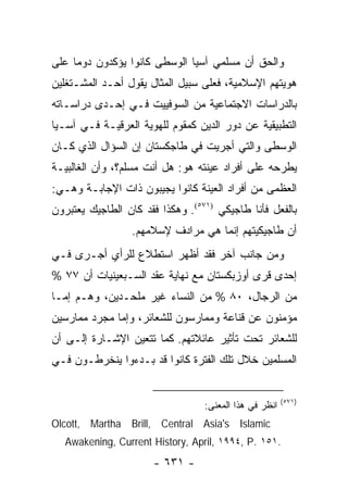 ‫ﻭﺍﻟﺤﻕ ﺃﻥ ﻤﺴﻠﻤﻲ ﺁﺴﻴﺎ ﺍﻟﻭﺴﻁﻰ ﻜﺎﻨﻭﺍ ﻴﺅﻜﺩﻭﻥ ﺩﻭ ‪‬ﺎ ﻋﻠﻰ‬
     ‫ﻤ‬
‫ﻫﻭﻴﺘﻬﻡ ﺍﻹﺴﻼﻤﻴﺔ، ﻓﻌﻠﻰ ﺴﺒﻴل ﺍﻟﻤﺜﺎل ﻴﻘﻭل ﺃﺤـﺩ ﺍﻟﻤﺸـﺘﻐﻠﻴﻥ‬
‫ﺒﺎﻟﺩﺭﺍﺴﺎﺕ ﺍﻻﺠﺘﻤﺎﻋﻴﺔ ﻤﻥ ﺍﻟﺴﻭﻓﻴﻴﺕ ﻓـﻲ ﺇﺤـﺩﻯ ﺩﺭﺍﺴـﺎﺘﻪ‬
‫ﺍﻟﺘﻁﺒﻴﻘﻴﺔ ﻋﻥ ﺩﻭﺭ ﺍﻟﺩﻴﻥ ﻜﻤﻘﻭﻡ ﻟﻠﻬﻭﻴﺔ ﺍﻟﻌﺭﻗﻴـﺔ ﻓـﻲ ﺁﺴـﻴﺎ‬
‫ﺍﻟﻭﺴﻁﻰ ﻭﺍﻟﺘﻲ ﺃﺠﺭﻴﺕ ﻓﻲ ﻁﺎﺠﻜﺴﺘﺎﻥ ﺇﻥ ﺍﻟﺴﺅﺍل ﺍﻟﺫﻱ ﻜـﺎﻥ‬
‫ﻴﻁﺭﺤﻪ ﻋﻠﻰ ﺃﻓﺭﺍﺩ ﻋﻴﻨﺘﻪ ﻫﻭ: ﻫل ﺃﻨﺕ ﻤﺴﻠﻡ؟، ﻭﺃﻥ ﺍﻟﻐﺎﻟﺒﻴـﺔ‬
‫ﺍﻟﻌﻅﻤﻰ ﻤﻥ ﺃﻓﺭﺍﺩ ﺍﻟﻌﻴﻨﺔ ﻜﺎﻨﻭﺍ ﻴﺠﻴﺒﻭﻥ ﺫﺍﺕ ﺍﻹﺠﺎﺒـﺔ ﻭﻫـﻲ:‬
‫ﺒﺎﻟﻔﻌل ﻓﺄﻨﺎ ﻁﺎﺠﻴﻜﻲ )١٧٥(. ﻭﻫﻜﺫﺍ ﻓﻘﺩ ﻜﺎﻥ ﺍﻟﻁﺎﺠﻴﻙ ﻴﻌﺘﺒﺭﻭﻥ‬
                 ‫ﺃﻥ ﻁﺎﺠﻴﻜﻴﺘﻬﻡ ﺇﻨﻤﺎ ﻫﻲ ﻤﺭﺍﺩﻑ ﻹﺴﻼﻤﻬﻡ.‬
‫ﻭﻤﻥ ﺠﺎﻨﺏ ﺁﺨﺭ ﻓﻘﺩ ﺃﻅﻬﺭ ﺍﺴﺘﻁﻼﻉ ﻟﻠﺭﺃﻱ ﺃﺠـﺭﻯ ﻓـﻲ‬
‫ﺇﺤﺩﻯ ﻗﺭﻯ ﺃﻭﺯﺒﻜﺴﺘﺎﻥ ﻤﻊ ﻨﻬﺎﻴﺔ ﻋﻘﺩ ﺍﻟﺴـﺒﻌﻴﻨﻴﺎﺕ ﺃﻥ ٧٧ %‬
‫ﻤﻥ ﺍﻟﺭﺠﺎل، ٠٨ % ﻤﻥ ﺍﻟﻨﺴﺎﺀ ﻏﻴﺭ ﻤﻠﺤـﺩﻴﻥ، ﻭﻫـﻡ ﺇﻤـﺎ‬
‫ﻤﺅﻤﻨﻭﻥ ﻋﻥ ﻗﻨﺎﻋﺔ ﻭﻤﻤﺎﺭﺴﻭﻥ ﻟﻠﺸﻌﺎﺌﺭ، ﻭﺇﻤﺎ ﻤﺠﺭﺩ ﻤﻤﺎﺭﺴﻴﻥ‬
‫ﻟﻠﺸﻌﺎﺌﺭ ﺘﺤﺕ ﺘﺄﺜﻴﺭ ﻋﺎﺌﻼﺘﻬﻡ. ﻜﻤﺎ ﺘﺘﻌﻴﻥ ﺍﻹﺸـﺎﺭﺓ ﺇﻟـﻰ ﺃﻥ‬
‫ﺍﻟﻤﺴﻠﻤﻴﻥ ﺨﻼل ﺘﻠﻙ ﺍﻟﻔﺘﺭﺓ ﻜﺎﻨﻭﺍ ﻗﺩ ﺒـﺩﺀﻭﺍ ﻴﻨﺨﺭﻁـﻭﻥ ﻓـﻲ‬


                                                        ‫)١٧٥(‬
                                  ‫ﺍﻨﻅﺭ ﻓﻲ ﻫﺫﺍ ﺍﻟﻤﻌﻨﻰ:‬
‫‪Olcott, Martha Brill, Central Asia's Islamic‬‬
   ‫.١٥١ .‪Awakening, Current History, April, ١٩٩٤, P‬‬
                      ‫- ١٣٦ -‬
 