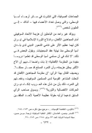 ‫ﺍﻟﺠﻤﺎﻋﺎﺕ ﺍﻟﺼﻭﻓﻴﺔ، ﺍﻟﺘﻲ ﺍﻨﺘﺸﺭﺕ ﻓﻲ ﺴـﺎﺌﺭ ﺃﺭﺠـﺎﺀ ﺁﺴـﻴﺎ‬
‫ﺍﻟﻭﺴﻁﻰ، ﻭﺍﻟﺘﻲ ﻭﺼل ﺘﻌﺩﺍﺩ ﺍﻷﻋﻀﺎﺀ ﻓﻴﻬﺎ – ﺁﻨﺫﺍﻙ – ﺇﻟـﻰ‬
                                                ‫ﺍﻟﻤﻠﻴﻭﻥ ﺸﺨﺹ )٢٧٥(.‬
‫ﻭﻴﺅﻜﺩ ﻏﻴﺭ ﻭﺍﺤﺩ ﻤﻥ ﺍﻟﺒﺎﺤﺜﻴﻥ ﺃﻥ ﻫﺯﻴﻤﺔ ﺍﻻﺘﺤﺎﺩ ﺍﻟﺴﻭﻓﻴﻴﺘﻲ‬
‫ﺃﻤﺎﻡ ﺍﻟﻤﺠﺎﻫﺩﻴﻥ ﺍﻷﻓﻐﺎﻥ، ﻭﺍﻨﺩﻻﻉ ﺍﻟﺜﻭﺭﺓ ﺍﻹﺴﻼﻤﻴﺔ ﻓﻲ ﺇﻴـﺭﺍﻥ‬
‫ﻜﺎﻥ ﻟﻬﻤﺎ ﻋﻅﻴﻡ ﺍﻷﺜﺭ ﻋﻠﻰ ﺘﻨﺎﻤﻲ ﺍﻟﺸﻌﻭﺭ ﺍﻟﺩﻴﻨﻲ ﻟﺩﻯ ﺒﻠـﺩﺍﻥ‬
‫ﺁﺴﻴﺎ ﺍﻟﻭﺴﻁﻰ ﻤﻨﺫ ﻨﻬﺎﻴﺔ ﻋﻘﺩ ﺍﻟﺴﺒﻌﻴﻨﻴﺎﺕ. ﻭﻴﻘﻭل ﺍﻟﺒﻌﺽ ﻓـﻲ‬
‫ﺫﻟﻙ: "ﻻ ﺸﻙ ﻓﻲ ﺃﻥ ﻤﺴﻠﻤﻲ ﺁﺴﻴﺎ ﺍﻟﻭﺴﻁﻰ ﻗﺩ ﺘﻌﻠﻤﻭﺍ ﺩﺭﻭ ‪‬ـﺎ‬
  ‫ﺴ‬
‫ﻤﻔﻴﺩﺓ ﻤﻥ ﺍﻟﻤﻘﺎﻭﻤﺔ ﺍﻷﻓﻐﺎﻨﻴﺔ؛ ﺇﺫ ﺒﺎﺕ ﻭﺍﻀ ‪‬ﺎ ﻟـﺩﻴﻬﻡ ﺃﻥ ﺍﻷﺥ‬
               ‫ﺤ‬
‫ﺍﻷﻜﺒﺭ ﻴﻤﻜﻥ ﻫﺯﻴﻤﺘﻪ، ﻭﺃﻥ ﺍﻟﺘﻤﺭﺩ ﺍﻟﻤﺴﻠﺢ ﻗﺩ ﺼـﺎﺭ ﻤﻤﻜ ﹰـﺎ".‬
    ‫ﻨ‬
‫ﻭﻴﻀﻴﻑ ﺍﻟﻘﺎﺌل ﺒﻬﺫﺍ ﺍﻟﺭﺃﻱ: "ﺇﻥ ﻤﻘﺎﻭﻤﺔ ﺍﻟﻤﺠﺎﻫﺩﻴﻥ ﺍﻷﻓﻐﺎﻥ ﻗﺩ‬
‫ﺃﺸﻌﻠﺕ ﺍﻟﻤﺸﺎﻋﺭ ﺍﻟﻘﻭﻤﻴﺔ ﻟﺩﻯ ﺍﻟﻤﺴﻠﻤﻴﻥ ﺍﻟﺴﻭﻓﻴﻴﺕ، ﻭﺩﻓﻌـﺘﻬﻡ‬
‫ﺇﻟﻰ ﺍﻟﺘﻤﺭﺩ، ﺫﻟﻙ ﺒﺄﻥ ﻤﻥ ﺸﺄﻥ ﻫﺫﻩ ﺍﻟﺤـﺭﻭﺏ ﺇﺫﻜـﺎﺀ ﻨﻴـﺭﺍﻥ‬
‫ﺍﻟﺤﺭﻜﺎﺕ ﺍﻻﻨﻔﺼﺎﻟﻴﺔ ﻭﺍﻟﺜﻭﺭﻴﺔ" )٣٧٥(. ﻭﻴﺴﻭﻕ ﺼﺎﺤﺏ ﺍﻟﺭﺃﻱ‬
‫ﺍﻟﺴﺎﺒﻕ ﺘﺩﻋﻴ ‪‬ﺎ ﻟﺭﺃﻴﻪ ﻤﻘﻭﻟﺔ ﻋﻅﻴﻤﺔ ﺍﻷﻫﻤﻴﺔ ﻷﺤـﺩ ﺍﻟﻤﺜﻘﻔـﻴﻥ‬
                                         ‫ﻤ‬


                                                                         ‫)٢٧٥(‬
   ‫ﺩﺍﻨﻜﻭﺱ، ﺍﻨﺘﻔﺎﻀﺔ ﺍﻟﻘﻭﻤﻴﺎﺕ...، ﻤﺭﺠﻊ ﺴﺒﻕ ﺫﻜﺭﻩ، ﺹ ٣٨١، ٤٨١.‬
                                                                         ‫)٣٧٥(‬
‫ﺃﻟﻜﺴﻨﺩﺭ ﺒﻴﻨﺠﺴﻥ، ﺃﻓﻐﺎﻨﺴﺘﺎﻥ: ﺍﻷﻓﻜﺎﺭ ﺍﻟﺨﻠﻔﻴﺔ ﺍﻟﺴﻭﻓﻴﺘﻴﺔ، ﺘﺭﺠﻤﺔ: ﺴﻭﺴﻥ ﺤﺴﻴﻥ،‬
            ‫ﻤﺠﻠﺔ ﺍﻟﺴﻴﺎﺴﺔ ﺍﻟﺩﻭﻟﻴﺔ، ﺍﻟﻌﺩﺩ ٣٩، ﻴﻭﻟﻴﻭ ٨٨٩١، ﺹ ٩٨٢، ٠٩٢.‬

                               ‫- ٢٣٦ -‬
 