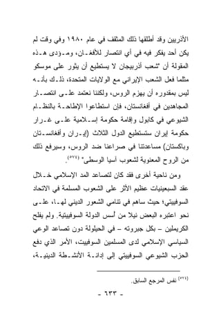 ‫ﺍﻷﺫﺭﻴﻴﻥ ﻭﻗﺩ ﺃﻁﻠﻘﻬﺎ ﺫﻟﻙ ﺍﻟﻤﺜﻘﻑ ﻓﻲ ﻋﺎﻡ ٠٨٩١ ﻭﻓﻲ ﻭﻗﺕ ﻟﻡ‬
‫ﻴﻜﻥ ﺃﺤﺩ ﻴﻔﻜﺭ ﻓﻴﻪ ﻓﻲ ﺃﻱ ﺍﻨﺘﺼﺎﺭ ﻟﻸﻓﻐـﺎﻥ، ﻭﻤـﺅﺩﻯ ﻫـﺫﻩ‬
‫ﺍﻟﻤﻘﻭﻟﺔ ﺃﻥ "ﺸﻌﺏ ﺃﺫﺭﺒﻴﺠﺎﻥ ﻻ ﻴﺴﺘﻁﻴﻊ ﺃﻥ ﻴﺜﻭﺭ ﻋﻠﻰ ﻤﻭﺴﻜﻭ‬
‫ﻤﺜﻠﻤﺎ ﻓﻌل ﺍﻟﺸﻌﺏ ﺍﻹﻴﺭﺍﻨﻲ ﻤﻊ ﺍﻟﻭﻻﻴﺎﺕ ﺍﻟﻤﺘﺤﺩﺓ، ﺫﻟـﻙ ﺒﺄﻨـﻪ‬
‫ﻟﻴﺱ ﺒﻤﻘﺩﻭﺭﻩ ﺃﻥ ﻴﻬﺯﻡ ﺍﻟﺭﻭﺱ، ﻭﻟﻜﻨﻨﺎ ﻨﻌﺘﻤﺩ ﻋﻠـﻰ ﺍﻨﺘﺼـﺎﺭ‬
‫ﺍﻟﻤﺠﺎﻫﺩﻴﻥ ﻓﻲ ﺃﻓﻐﺎﻨﺴﺘﺎﻥ، ﻓﺈﻥ ﺍﺴﺘﻁﺎﻋﻭﺍ ﺍﻹﻁﺎﺤـﺔ ﺒﺎﻟﻨﻅـﺎﻡ‬
‫ﺍﻟﺸﻴﻭﻋﻲ ﻓﻲ ﻜﺎﺒﻭل ﻭﺇﻗﺎﻤﺔ ﺤﻜﻭﻤﺔ ﺇﺴـﻼﻤﻴﺔ ﻋﻠـﻰ ﻏـﺭﺍﺭ‬
‫ﺤﻜﻭﻤﺔ ﺇﻴﺭﺍﻥ ﺴﺘﺴﺘﻁﻴﻊ ﺍﻟﺩﻭل ﺍﻟﺜﻼﺙ )ﺇﻴـﺭﺍﻥ ﻭﺃﻓﻐﺎﻨﺴـﺘﺎﻥ‬
‫ﻭﺒﺎﻜﺴﺘﺎﻥ( ﻤﺴﺎﻋﺩﺘﻨﺎ ﻓﻲ ﺼﺭﺍﻋﻨﺎ ﻀﺩ ﺍﻟﺭﻭﺱ، ﻭﺴﻴﺭﻓﻊ ﺫﻟﻙ‬
           ‫ﻤﻥ ﺍﻟﺭﻭﺡ ﺍﻟﻤﻌﻨﻭﻴﺔ ﻟﺸﻌﻭﺏ ﺁﺴﻴﺎ ﺍﻟﻭﺴﻁﻰ" )٤٧٥(.‬
‫ﻭﻤﻥ ﻨﺎﺤﻴﺔ ﺃﺨﺭﻯ ﻓﻘﺩ ﻜﺎﻥ ﻟﺘﺼﺎﻋﺩ ﺍﻟﻤﺩ ﺍﻹﺴﻼﻤﻲ ﺨـﻼل‬
‫ﻋﻘﺩ ﺍﻟﺴﺒﻌﻴﻨﻴﺎﺕ ﻋﻅﻴﻡ ﺍﻷﺜﺭ ﻋﻠﻰ ﺍﻟﺸﻌﻭﺏ ﺍﻟﻤﺴﻠﻤﺔ ﻓﻲ ﺍﻻﺘﺤﺎﺩ‬
‫ﺍﻟﺴﻭﻓﻴﻴﺘﻲ؛ ﺤﻴﺙ ﺴﺎﻫﻡ ﻓﻲ ﺘﻨﺎﻤﻲ ﺍﻟﺸﻌﻭﺭ ﺍﻟﺩﻴﻨﻲ ﻟﻬـﺎ، ﻋﻠـﻰ‬
‫ﻨﺤﻭ ﺍﻋﺘﺒﺭﻩ ﺍﻟﺒﻌﺽ ﻨﻴﻼ ﻤﻥ ﺃﺴﺱ ﺍﻟﺩﻭﻟﺔ ﺍﻟﺴﻭﻓﻴﻴﺘﻴﺔ. ﻭﻟﻡ ﻴﻔﻠﺢ‬
                              ‫ُ‬    ‫ﹰ‬
‫ﺍﻟﻜﺭﻴﻤﻠﻴﻥ – ﺒﻜل ﺠﺒﺭﻭﺘﻪ – ﻓﻲ ﺍﻟﺤﻴﻠﻭﻟﺔ ﺩﻭﻥ ﺘﺼﺎﻋﺩ ﺍﻟﻭﻋﻲ‬
‫ﺍﻟﺴﻴﺎﺴﻲ ﺍﻹﺴﻼﻤﻲ ﻟﺩﻯ ﺍﻟﻤﺴﻠﻤﻴﻥ ﺍﻟﺴﻭﻓﻴﻴﺕ، ﺍﻷﻤﺭ ﺍﻟﺫﻱ ﺩﻓﻊ‬
‫ﺍﻟﺤﺯﺏ ﺍﻟﺸﻴﻭﻋﻲ ﺍﻟﺴﻭﻓﻴﻴﺘﻲ ﺇﻟﻰ ﺇﺩﺍﻨـﺔ ﺍﻷﻨﺸـﻁﺔ ﺍﻟﺩﻴﻨﻴـﺔ،‬

                                                       ‫)٤٧٥(‬
                                  ‫ﻨﻔﺱ ﺍﻟﻤﺭﺠﻊ ﺍﻟﺴﺎﺒﻕ.‬
                      ‫- ٣٣٦ -‬
 