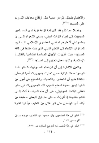 ‫ﻭﺍﻻﻫﺘﻤﺎﻡ ﺒﺘﺤﻠﻴل ﻅﻭﺍﻫﺭ ﻤﻌﻴﻨﺔ ﻤﺜل ﺍﺭﺘﻔﺎﻉ ﻤﻌﺩﻻﺕ ﺍﻟﺘـﺭﺩﺩ‬
                                        ‫ﻋﻠﻰ ﺍﻟﻤﺴﺎﺠﺩ )٥٧٥(.‬
‫ﻭﻓﻀﻼ ﻋﻤﺎ ﺘﻘﺩﻡ ﻓﻘﺩ ﻜﺎﻥ ﺜﻤﺔ ﻨﺯﻋﺔ ﻗﻭﻴﺔ ﻟﺩﻯ ﺍﻟﻤﺴـﻠﻤﻴﻥ‬
                                             ‫ﹰ‬
‫ﺍﻟﺴﻭﻓﻴﻴﺕ ﺇﻟﻰ ﺇﺤﻴﺎﺀ ﺍﻟﺘﺭﺍﺙ ﺍﻟﺩﻴﻨﻲ، ﻭﺴﻌﻲ ﺍﻟﺸﻌﺭﺍﺀ ﺇﻟـﻰ ﺃﻥ‬
‫ﻴﻌﻜﺴﻭﺍ ﻓﻲ ﺃﺸﻌﺎﺭﻫﻡ ﺍﻟﻤﺎﻀﻲ ﺍﻟﺤﻀﺎﺭﻱ ﺍﻹﺴﻼﻤﻲ ﻟﺒﻠـﺩﺍﻨﻬﻡ،‬
‫ﻜﻤﺎ ﺘﺯﺍﻴﺩ ﺍﻻﺘﺠﺎﻩ ﺇﻟﻰ ﺍﻟﺘﻌﻠﻴﻡ ﺍﻟﺩﻴﻨﻲ ﺍﻟﺫﻱ ﺒﺎﺕ ﻤﺘﺎ ‪‬ﺎ ﻓﻲ ﻜﺎﻓﺔ‬
         ‫ﺤ‬
‫ﺍﻟﻤﺴﺎﺠﺩ؛ ﺤﻴﺙ ﺃﻅﻬﺭﺕ ﺍﻷﺠﻴﺎل ﺍﻟﺼﺎﻋﺩﺓ ﺍﻫﺘﻤﺎﻤﻬﺎ ﺒﺎﻟﺘﻘﺎﻟﻴـﺩ‬
          ‫ﺍﻹﺴﻼﻤﻴﺔ، ﻭﺘﺯﺍﻴﺩ ﻤﻌﺩل ﺫﻫﺎﺒﻬﻡ ﺇﻟﻰ ﺍﻟﻤﺴﺎﺠﺩ )٦٧٥(.‬
‫ﻭﺘﺘﻌﻴﻥ ﺍﻹﺸﺎﺭﺓ ﺇﻟﻰ ﺃﻥ ﺍﻟﺯﻋﻤﺎﺀ ﺍﻟﺴـﻭﻓﻴﻴﺕ ﻜـﺎﻨﻭﺍ ﻗـﺩ‬
‫ﺸﺭﻋﻭﺍ – ﻤﻨﺫ ﺍﻟﺒﺩﺍﻴﺔ – ﻓﻲ ﺘﺤﺩﻴﺙ ﺠﻤﻬﻭﺭﻴﺎﺕ ﺁﺴﻴﺎ ﺍﻟﻭﺴﻁﻰ‬
‫ﺍﻋﺘﻘﺎ ‪‬ﺍ ﻤﻨﻬﻡ ﺃﻥ ﺍﻟﺘﺤﻀﺭ، ﻭﺍﻟﺘﺤﺩﻴﺙ، ﻭﺍﻟﺘﺼﻨﻴﻊ ﻫﻲ ﺃﻤﻭﺭ ﻤﻥ‬
                                               ‫ﺩ‬
‫ﺸﺄﻨﻬﺎ ﺘﻴﺴﻴﺭ ﻋﻤﻠﻴﺔ ﺍﻨﺩﻤﺎﺝ ﺸﻌﻭﺏ ﺘﻠﻙ ﺍﻟﺠﻤﻬﻭﺭﻴﺎﺕ ﻓﻲ ﺴﺎﺌﺭ‬
‫ﻗﺎﻁﻨﻲ ﺍﻻﺘﺤﺎﺩ ﺍﻟﺴﻭﻓﻴﻴﺘﻲ، ﻏﻴﺭ ﺃﻥ ﻫﺫﻩ ﺍﻟﺴﻴﺎﺴـﺔ ﺃﺩﺕ ﺇﻟـﻰ‬
‫ﻨﺘﺎﺌﺞ ﻋﻜﺴﻴﺔ؛ ﺇﺫ ﺃﻓﺭﺯﺕ – ﻋﻠﻰ ﺤﺩ ﻗﻭل ﺍﻟﺒﻌﺽ – ﻁﺒﻘﺔ ﻤﻥ‬
‫ﺃﺒﻨﺎﺀ ﺁﺴﻴﺎ ﺍﻟﻭﺴﻁﻰ ﻋﻠﻰ ﻗﺩﺭ ﻫﺎﺌل ﻤﻥ ﺍﻟﺘﻌﻠﻴﻡ، ﻫﻴﺄ ﻟﻬﺎ ﺍﻟﻘﺩﺭﺓ‬

                                                        ‫)٥٧٥(‬
‫ﺍﻨﻅﺭ ﻓﻲ ﻫﺫﺍ ﺍﻟﻤﻀﻤﻭﻥ: ﻭﻟﻴﺩ ﻤﺤﻤﻭﺩ ﻋﺒﺩ ﺍﻟﻨﺎﺼﺭ، ﻤﺭﺠﻊ ﺴـﺒﻕ‬
                                        ‫ﺫﻜﺭﻩ، ﺹ ٧٥١.‬
                                                        ‫)٦٧٥(‬
           ‫ﺍﻨﻅﺭ ﻓﻲ ﻫﺫﺍ ﺍﻟﻤﻀﻤﻭﻥ: ﺍﻟﻤﺭﺠﻊ ﺍﻟﺴﺎﺒﻕ، ﺹ ٨٥١.‬
                        ‫- ٤٣٦ -‬
 