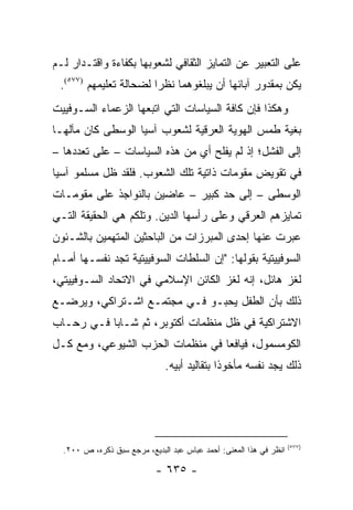 ‫ﻋﻠﻰ ﺍﻟﺘﻌﺒﻴﺭ ﻋﻥ ﺍﻟﺘﻤﺎﻴﺯ ﺍﻟﺜﻘﺎﻓﻲ ﻟﺸﻌﻭﺒﻬﺎ ﺒﻜﻔﺎﺀﺓ ﻭﺍﻗﺘـﺩﺍﺭ ﻟـﻡ‬
 ‫ﻴﻜﻥ ﺒﻤﻘﺩﻭﺭ ﺁﺒﺎﺌﻬﺎ ﺃﻥ ﻴﺒﻠﻐﻭﻫﻤﺎ ﻨﻅ ‪‬ﺍ ﻟﻀﺤﺎﻟﺔ ﺘﻌﻠﻴﻤﻬﻡ )٧٧٥(.‬
                        ‫ﺭ‬
‫ﻭﻫﻜﺫﺍ ﻓﺈﻥ ﻜﺎﻓﺔ ﺍﻟﺴﻴﺎﺴﺎﺕ ﺍﻟﺘﻲ ﺍﺘﺒﻌﻬﺎ ﺍﻟﺯﻋﻤﺎﺀ ﺍﻟﺴـﻭﻓﻴﻴﺕ‬
‫ﺒﻐﻴﺔ ﻁﻤﺱ ﺍﻟﻬﻭﻴﺔ ﺍﻟﻌﺭﻗﻴﺔ ﻟﺸﻌﻭﺏ ﺁﺴﻴﺎ ﺍﻟﻭﺴﻁﻰ ﻜﺎﻥ ﻤﺂﻟﻬـﺎ‬
‫ﺇﻟﻰ ﺍﻟﻔﺸل؛ ﺇﺫ ﻟﻡ ﻴﻔﻠﺢ ﺃﻱ ﻤﻥ ﻫﺫﻩ ﺍﻟﺴﻴﺎﺴﺎﺕ – ﻋﻠﻰ ﺘﻌﺩﺩﻫﺎ –‬
‫ﻓﻲ ﺘﻘﻭﻴﺽ ﻤﻘﻭﻤﺎﺕ ﺫﺍﺘﻴﺔ ﺘﻠﻙ ﺍﻟﺸﻌﻭﺏ. ﻓﻠﻘﺩ ﻅل ﻤﺴﻠﻤﻭ ﺁﺴﻴﺎ‬
‫ﺍﻟﻭﺴﻁﻰ – ﺇﻟﻰ ﺤﺩ ﻜﺒﻴﺭ – ﻋﺎﻀﻴﻥ ﺒﺎﻟﻨﻭﺍﺠﺫ ﻋﻠﻰ ﻤﻘﻭﻤـﺎﺕ‬
‫ﺘﻤﺎﻴﺯﻫﻡ ﺍﻟﻌﺭﻗﻲ ﻭﻋﻠﻰ ﺭﺃﺴﻬﺎ ﺍﻟﺩﻴﻥ. ﻭﺘﻠﻜﻡ ﻫﻲ ﺍﻟﺤﻘﻴﻘﺔ ﺍﻟﺘـﻲ‬
‫ﻋﺒﺭﺕ ﻋﻨﻬﺎ ﺇﺤﺩﻯ ﺍﻟﻤﺒﺭﺯﺍﺕ ﻤﻥ ﺍﻟﺒﺎﺤﺜﻴﻥ ﺍﻟﻤﺘﻬﻤﻴﻥ ﺒﺎﻟﺸـﺌﻭﻥ‬
‫ﺍﻟﺴﻭﻓﻴﻴﺘﻴﺔ ﺒﻘﻭﻟﻬﺎ: "ﺇﻥ ﺍﻟﺴﻠﻁﺎﺕ ﺍﻟﺴﻭﻓﻴﻴﺘﻴﺔ ﺘﺠﺩ ﻨﻔﺴـﻬﺎ ﺃﻤـﺎﻡ‬
‫ﻟﻐﺯ ﻫﺎﺌل، ﺇﻨﻪ ﻟﻐﺯ ﺍﻟﻜﺎﺌﻥ ﺍﻹﺴﻼﻤﻲ ﻓﻲ ﺍﻻﺘﺤﺎﺩ ﺍﻟﺴـﻭﻓﻴﻴﺘﻲ،‬
‫ﺫﻟﻙ ﺒﺄﻥ ﺍﻟﻁﻔل ﻴﺤﺒـﻭ ﻓـﻲ ﻤﺠﺘﻤـﻊ ﺍﺸـﺘﺭﺍﻜﻲ، ﻭﻴﺭﻀـﻊ‬
‫ﺍﻻﺸﺘﺭﺍﻜﻴﺔ ﻓﻲ ﻅل ﻤﻨﻅﻤﺎﺕ ﺃﻜﺘﻭﺒﺭ، ﺜﻡ ﺸـﺎ ‪‬ﺎ ﻓـﻲ ﺭﺤـﺎﺏ‬
           ‫ﺒ‬
‫ﺍﻟﻜﻭﻤﺴﻤﻭل، ﻓﻴﺎﻓﻌﺎ ﻓﻲ ﻤﻨﻅﻤﺎﺕ ﺍﻟﺤﺯﺏ ﺍﻟﺸﻴﻭﻋﻲ، ﻭﻤﻊ ﻜـل‬
                                  ‫‪‬‬
                              ‫ﺫﻟﻙ ﻴﺠﺩ ﻨﻔﺴﻪ ﻤﺄﺨﻭ ﹰﺍ ﺒﺘﻘﺎﻟﻴﺩ ﺃﺒﻴﻪ.‬
                                             ‫ﺫ‬




                                                                    ‫)٧٧٥(‬
  ‫ﺍﻨﻅﺭ ﻓﻲ ﻫﺫﺍ ﺍﻟﻤﻌﻨﻰ: ﺃﺤﻤﺩ ﻋﺒﺎﺱ ﻋﺒﺩ ﺍﻟﺒﺩﻴﻊ، ﻤﺭﺠﻊ ﺴﺒﻕ ﺫﻜﺭﻩ، ﺹ ٠٠٢.‬

                            ‫- ٥٣٦ -‬
 