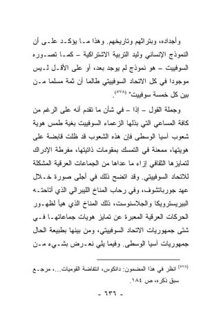 ‫ﻭﺃﺠﺩﺍﺩﻩ، ﻭﺒﺘﺭﺍﺜﻬﻡ ﻭﺘﺎﺭﻴﺨﻬﻡ. ﻭﻫﺫﺍ ﻤـﺎ ﻴﺅﻜـﺩ ﻋﻠـﻰ ﺃﻥ‬
‫ﺍﻟﻨﻤﻭﺫﺝ ﺍﻹﻨﺴﺎﻨﻲ ﻭﻟﻴﺩ ﺍﻟﺘﺭﺒﻴﺔ ﺍﻻﺸﺘﺭﺍﻜﻴﺔ – ﻜﻤـﺎ ﺘﺼـﻭﺭﻩ‬
‫ﺍﻟﺴﻭﻓﻴﻴﺕ – ﻫﻭ ﻨﻤﻭﺫﺝ ﻟﻡ ﻴﻭﺠﺩ ﺒﻌﺩ، ﺃﻭ ﻋﻠﻰ ﺍﻷﻗـل ﻟـﻴﺱ‬
‫ﻤﻭﺠﻭ ‪‬ﺍ ﻓﻲ ﻜل ﺍﻻﺘﺤﺎﺩ ﺍﻟﺴﻭﻓﻴﻴﺘﻲ ﻁﺎﻟﻤﺎ ﺃﻥ ﺜﻤﺔ ﻤﺴﻠ ‪‬ﺎ ﻤـﻥ‬
     ‫ﻤ‬                                          ‫ﺩ‬
                              ‫ﺒﻴﻥ ﻜل ﺨﻤﺴﺔ ﺴﻭﻓﻴﻴﺕ" )٨٧٥(.‬
‫ﻭﺠﻤﻠﺔ ﺍﻟﻘﻭل – ﺇﺫﺍ – ﻓﻲ ﺸﺄﻥ ﻤﺎ ﺘﻘﺩﻡ ﺃﻨﻪ ﻋﻠﻰ ﺍﻟﺭﻏﻡ ﻤﻥ‬
‫ﻜﺎﻓﺔ ﺍﻟﻤﺴﺎﻋﻲ ﺍﻟﺘﻲ ﺒﺫﻟﻬﺎ ﺍﻟﺯﻋﻤﺎﺀ ﺍﻟﺴﻭﻓﻴﻴﺕ ﺒﻐﻴﺔ ﻁﻤﺱ ﻫﻭﻴﺔ‬
‫ﺸﻌﻭﺏ ﺁﺴﻴﺎ ﺍﻟﻭﺴﻁﻰ ﻓﺈﻥ ﻫﺫﻩ ﺍﻟﺸﻌﻭﺏ ﻗﺩ ﻅﻠﺕ ﻗﺎﺒﻀﺔ ﻋﻠﻰ‬
‫ﻫﻭﻴﺘﻬﺎ، ﻤﻤﻌﻨﺔ ﻓﻲ ﺍﻟﺘﻤﺴﻙ ﺒﻤﻘﻭﻤﺎﺕ ﺫﺍﺘﻴﺘﻬﺎ، ﻤﻔﺭﻁﺔ ﺍﻹﺩﺭﺍﻙ‬
‫ﻟﺘﻤﺎﻴﺯﻫﺎ ﺍﻟﺜﻘﺎﻓﻲ ﺇﺯﺍﺀ ﻤﺎ ﻋﺩﺍﻫﺎ ﻤﻥ ﺍﻟﺠﻤﺎﻋﺎﺕ ﺍﻟﻌﺭﻗﻴﺔ ﺍﻟﻤﺸﻜﻠﺔ‬
‫ﻟﻼﺘﺤﺎﺩ ﺍﻟﺴﻭﻓﻴﻴﺘﻲ. ﻭﻗﺩ ﺍﺘﻀﺢ ﺫﻟﻙ ﻓﻲ ﺃﺠﻠﻰ ﺼﻭﺭﺓ ﺨـﻼل‬
‫ﻋﻬﺩ ﺠﻭﺭﺒﺎﺘﺸﻭﻑ، ﻭﻓﻲ ﺭﺤﺎﺏ ﺍﻟﻤﻨﺎﺥ ﺍﻟﻠﻴﺒﺭﺍﻟﻲ ﺍﻟﺫﻱ ﺃﺘﺎﺤﺘـﻪ‬
‫ﺍﻟﺒﻴﺭﻴﺴﺘﺭﻭﻴﻜﺎ ﻭﺍﻟﺠﻼﺴﻨﻭﺴﺕ، ﺫﻟﻙ ﺍﻟﻤﻨﺎﺥ ﺍﻟﺫﻱ ﻫﻴﺄ ﻟﻅﻬـﻭﺭ‬
‫ﺍﻟﺤﺭﻜﺎﺕ ﺍﻟﻌﺭﻗﻴﺔ ﺍﻟﻤﻌﺒﺭﺓ ﻋﻥ ﺘﻤﺎﻴﺯ ﻫﻭﻴﺎﺕ ﺠﻤﺎﻋﺎﺘﻬـﺎ ﻓـﻲ‬
‫ﺸﺘﻰ ﺠﻤﻬﻭﺭﻴﺎﺕ ﺍﻻﺘﺤﺎﺩ ﺍﻟﺴﻭﻓﻴﻴﺘﻲ، ﻭﻤﻥ ﺒﻴﻨﻬﺎ ﺒﻁﺒﻴﻌﺔ ﺍﻟﺤﺎل‬
‫ﺠﻤﻬﻭﺭﻴﺎﺕ ﺁﺴﻴﺎ ﺍﻟﻭﺴﻁﻰ. ﻭﻓﻴﻤﺎ ﻴﻠﻲ ﻨﻌـﺭﺽ ﺒﺸـﻲﺀ ﻤـﻥ‬

                                                          ‫)٨٧٥(‬
‫ﺍﻨﻅﺭ ﻓﻲ ﻫﺫﺍ ﺍﻟﻤﻀﻤﻭﻥ: ﺩﺍﻨﻜﻭﺱ، ﺍﻨﺘﻔﺎﻀﺔ ﺍﻟﻘﻭﻤﻴﺎﺕ...، ﻤﺭﺠـﻊ‬
                                     ‫ﺴﺒﻕ ﺫﻜﺭﻩ، ﺹ ٤٨١.‬
                        ‫- ٦٣٦ -‬
 