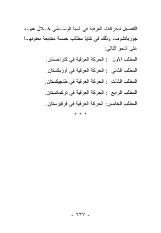 ‫ﺍﻟﺘﻔﺼﻴل ﻟﻠﺤﺭﻜﺎﺕ ﺍﻟﻌﺭﻗﻴﺔ ﻓﻲ ﺁﺴﻴﺎ ﺍﻟﻭﺴـﻁﻰ ﺨـﻼل ﻋﻬـﺩ‬
‫ﺠﻭﺭﺒﺎﺘﺸﻭﻑ، ﻭﺫﻟﻙ ﻓﻲ ﺜﻨﺎﻴﺎ ﻤﻁﺎﻟﺏ ﺨﻤﺴﺔ ﻤﺘﺘﺎﺒﻌﺔ ﻨﻌﻨﻭﻨﻬـﺎ‬
                                      ‫ﻋﻠﻰ ﺍﻟﻨﺤﻭ ﺍﻟﺘﺎﻟﻲ:‬
         ‫ﺍﻟﻤﻁﻠﺏ ﺍﻷﻭل : ﺍﻟﺤﺭﻜﺔ ﺍﻟﻌﺭﻗﻴﺔ ﻓﻲ ﻜﺎﺯﺍﺨﺴﺘﺎﻥ.‬
          ‫ﺍﻟﻤﻁﻠﺏ ﺍﻟﺜﺎﻨﻲ : ﺍﻟﺤﺭﻜﺔ ﺍﻟﻌﺭﻗﻴﺔ ﻓﻲ ﺃﻭﺯﺒﻜﺴﺘﺎﻥ.‬
         ‫ﺍﻟﻤﻁﻠﺏ ﺍﻟﺜﺎﻟﺙ : ﺍﻟﺤﺭﻜﺔ ﺍﻟﻌﺭﻗﻴﺔ ﻓﻲ ﻁﺎﺠﻴﻜﺴﺘﺎﻥ.‬
         ‫ﺍﻟﻤﻁﻠﺏ ﺍﻟﺭﺍﺒﻊ : ﺍﻟﺤﺭﻜﺔ ﺍﻟﻌﺭﻗﻴﺔ ﻓﻲ ﺘﺭﻜﻤﺎﻨﺴﺘﺎﻥ.‬
          ‫ﺍﻟﻤﻁﻠﺏ ﺍﻟﺨﺎﻤﺱ: ﺍﻟﺤﺭﻜﺔ ﺍﻟﻌﺭﻗﻴﺔ ﻓﻲ ﻗﺭﻗﻴﺯﺴﺘﺎﻥ.‬
                       ‫***‬




                      ‫- ٧٣٦ -‬
 