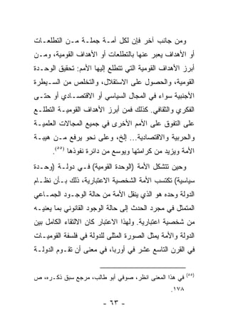 ‫ﻭﻤﻥ ﺠﺎﻨﺏ ﺁﺨﺭ ﻓﺈﻥ ﻟﻜل ﺃﻤـﺔ ﺠﻤﻠـﺔ ﻤـﻥ ﺍﻟﺘﻁﻠﻌـﺎﺕ‬
‫ﺃﻭ ﺍﻷﻫﺩﺍﻑ ﻴﻌﺒﺭ ﻋﻨﻬﺎ ﺒﺎﻟﺘﻁﻠﻌﺎﺕ ﺃﻭ ﺍﻷﻫﺩﺍﻑ ﺍﻟﻘﻭﻤﻴﺔ، ﻭﻤـﻥ‬
‫ﺃﺒﺭﺯ ﺍﻷﻫﺩﺍﻑ ﺍﻟﻘﻭﻤﻴﺔ ﺍﻟﺘﻲ ﺘﺘﻁﻠﻊ ﺇﻟﻴﻬﺎ ﺍﻷﻤﻡ: ﺘﺤﻘﻴﻕ ﺍﻟﻭﺤـﺩﺓ‬
‫ﺍﻟﻘﻭﻤﻴﺔ، ﻭﺍﻟﺤﺼﻭل ﻋﻠﻰ ﺍﻻﺴﺘﻘﻼل، ﻭﺍﻟﺘﺨﻠﺹ ﻤﻥ ﺍﻟﺴـﻴﻁﺭﺓ‬
‫ﺍﻷﺠﻨﺒﻴﺔ ﺴﻭﺍﺀ ﻓﻲ ﺍﻟﻤﺠﺎل ﺍﻟﺴﻴﺎﺴﻲ ﺃﻭ ﺍﻻﻗﺘﺼـﺎﺩﻱ ﺃﻭ ﺤﺘـﻰ‬
‫ﺍﻟﻔﻜﺭﻱ ﻭﺍﻟﺜﻘﺎﻓﻲ. ﻜﺫﻟﻙ ﻓﻤﻥ ﺃﺒﺭﺯ ﺍﻷﻫﺩﺍﻑ ﺍﻟﻘﻭﻤﻴـﺔ ﺍﻟﺘﻁﻠـﻊ‬
‫ﻋﻠﻰ ﺍﻟﺘﻔﻭﻕ ﻋﻠﻰ ﺍﻷﻤﻡ ﺍﻷﺨﺭﻯ ﻓﻲ ﺠﻤﻴﻊ ﺍﻟﻤﺠﺎﻻﺕ ﺍﻟﻌﻠﻤﻴـﺔ‬
‫ﻭﺍﻟﺤﺭﺒﻴﺔ ﻭﺍﻻﻗﺘﺼﺎﺩﻴﺔ... ﺇﻟﺦ، ﻭﻋﻠﻰ ﻨﺤﻭ ﻴﺭﻓﻊ ﻤـﻥ ﻫﻴﺒـﺔ‬
      ‫ﺍﻷﻤﺔ ﻭﻴﺯﻴﺩ ﻤﻥ ﻜﺭﺍﻤﺘﻬﺎ ﻭﻴﻭﺴﻊ ﻤﻥ ﺩﺍﺌﺭﺓ ﻨﻔﻭﺫﻫﺎ )٥٥(.‬
‫ﻭﺤﻴﻥ ﺘﺘﺸﻜل ﺍﻷﻤﺔ )ﺍﻟﻭﺤﺩﺓ ﺍﻟﻘﻭﻤﻴﺔ( ﻓـﻲ ﺩﻭﻟـﺔ )ﻭﺤـﺩﺓ‬
‫ﺴﻴﺎﺴﻴﺔ( ﺘﻜﺘﺴﺏ ﺍﻷﻤﺔ ﺍﻟﺸﺨﺼﻴﺔ ﺍﻻﻋﺘﺒﺎﺭﻴﺔ، ﺫﻟﻙ ﺒـﺄﻥ ﻨﻅـﺎﻡ‬
‫ﺍﻟﺩﻭﻟﺔ ﻭﺤﺩﻩ ﻫﻭ ﺍﻟﺫﻱ ﻴﻨﻘل ﺍﻷﻤﺔ ﻤﻥ ﺤﺎﻟﺔ ﺍﻟﻭﺠـﻭﺩ ﺍﻟﺠﻤـﺎﻋﻲ‬
‫ﺍﻟﻤﺘﻤﺜل ﻓﻲ ﻤﺠﺭﺩ ﺍﻟﺤﺩﺙ ﺇﻟﻰ ﺤﺎﻟﺔ ﺍﻟﻭﺠﻭﺩ ﺍﻟﻘﺎﻨﻭﻨﻲ ﺒﻤﺎ ﻴﻌﻨﻴـﻪ‬
                                                      ‫‪‬‬
‫ﻤﻥ ﺸﺨﺼﻴﺔ ﺍﻋﺘﺒﺎﺭﻴﺔ. ﻭﻟﻬﺫﺍ ﺍﻻﻋﺘﺒﺎﺭ ﻜﺎﻥ ﺍﻻﻟﺘﻘﺎﺀ ﺍﻟﻜﺎﻤل ﺒﻴﻥ‬
‫ﺍﻟﺩﻭﻟﺔ ﻭﺍﻷﻤﺔ ﻴﻤﺜل ﺍﻟﺼﻭﺭﺓ ﺍﻟﻤﺜﻠﻰ ﻟﻠﺩﻭﻟﺔ ﻓﻲ ﻓﻠﺴﻔﺔ ﺍﻟﻘﻭﻤﻴـﺎﺕ‬
                                           ‫‪‬‬
‫ﻓﻲ ﺍﻟﻘﺭﻥ ﺍﻟﺘﺎﺴﻊ ﻋﺸﺭ ﻓﻲ ﺃﻭﺭﺒﺎ، ﻓﻲ ﻤﻌﻨﻰ ﺃﻥ ﺘﻘـﻭﻡ ﺍﻟﺩﻭﻟـﺔ‬

                                                       ‫)٥٥(‬
‫ﻓﻲ ﻫﺫﺍ ﺍﻟﻤﻌﻨﻰ ﺍﻨﻅﺭ، ﺼﻭﻓﻲ ﺃﺒﻭ ﻁﺎﻟﺏ، ﻤﺭﺠﻊ ﺴﺒﻕ ﺫﻜـﺭﻩ، ﺹ‬
                                                ‫٨٧١.‬
                        ‫- ٣٦ -‬
 