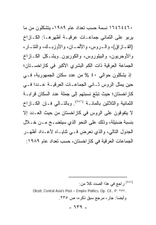 ‫٠٦٤٤٦٤٦١ ﻨﺴﻤﺔ ﺤﺴﺏ ﺘﻌﺩﺍﺩ ﻋﺎﻡ ٩٨٩١، ﻴﺘﺸﻜﻠﻭﻥ ﻤﻥ ﻤﺎ‬
‫ﻴﺭﺒﻭ ﻋﻠﻰ ﺍﻟﺜﻤﺎﻨﻲ ﺠﻤﺎﻋـﺎﺕ ﻋﺭﻗﻴـﺔ ﺃﻅﻬﺭﻫـﺎ: ﺍﻟﻜـﺎﺯﺍﺥ‬
‫)ﺍﻟﻘ ـﺎﺯﺍﻕ(، ﻭﺍﻟ ـﺭﻭﺱ، ﻭﺍﻷﻟﻤ ـﺎﻥ، ﻭﺍﻷﻭﺯﺒ ـﻙ، ﻭﺍﻟﺘﺘ ـﺎﺭ،‬
   ‫ـ‬         ‫ـ‬           ‫ـ‬           ‫ـ‬           ‫ـ‬
‫ﻭﺍﻷﻭﺠﺭﻴﻭﻥ، ﻭﺍﻟﺒﻴﻠﻭﺭﻭﺱ، ﻭﺍﻟﻜﻭﺭﻴﻭﻥ. ﻭﻴﺸـﻜل ﺍﻟﻜـﺎﺯﺍﺥ‬
‫ﺍﻟﺠﻤﺎﻋﺔ ﺍﻟﻌﺭﻗﻴﺔ ﺫﺍﺕ ﺍﻟﻜﻡ ﺍﻟﺒﺸﺭﻱ ﺍﻷﻜﺒﺭ ﻓﻲ ﻜﺎﺯﺍﺨﺴـﺘﺎﻥ؛‬
‫ﺇﺫ ﻴﺸﻜﻠﻭﻥ ﺤﻭﺍﻟﻲ ٠٤ % ﻤﻥ ﻋﺩﺩ ﺴﻜﺎﻥ ﺍﻟﺠﻤﻬﻭﺭﻴﺔ، ﻓـﻲ‬
‫ﺤﻴﻥ ﻴﻤﺜل ﺍﻟﺭﻭﺱ ﺜـﺎﻨﻲ ﺍﻟﺠﻤﺎﻋـﺎﺕ ﺍﻟﻌﺭﻗﻴـﺔ ﻋـﺩ ‪‬ﺍ ﻓـﻲ‬
     ‫ﺩ‬
‫ﻜﺎﺯﺍﺨﺴﺘﺎﻥ؛ ﺤﻴﺙ ﺘﺒﻠﻎ ﻨﺴﺒﺘﻬﻡ ﺇﻟﻰ ﺠﻤﻠﺔ ﻋﺩﺩ ﺍﻟﺴﻜﺎﻥ ﻗﺭﺍﺒـﺔ‬
‫ﺍﻟﺜﻤﺎﻨﻴﺔ ﻭﺍﻟﺜﻼﺜﻴﻥ ﺒﺎﻟﻤﺎﺌـﺔ )١٨٥(. ﻭﺒﺎﻟﺘـﺎﻟﻲ ﻓـﺈﻥ ﺍﻟﻜـﺎﺯﺍﺥ‬
‫ﻻ ﻴﺘﻔﻭﻗﻭﻥ ﻋﻠﻰ ﺍﻟﺭﻭﺱ ﻓﻲ ﻜﺎﺯﺍﺨﺴﺘﺎﻥ ﻤﻥ ﺤﻴﺙ ﺍﻟﻌـﺩﺩ ﺇﻻ‬
‫ﺒﻨﺴﺒﺔ ﻀﺌﻴﻠﺔ، ﻭﺫﻟﻙ ﻋﻠﻰ ﺍﻟﻨﺤﻭ ﺍﻟﺫﻱ ﺴﻴﺘﻀـﺢ ﻤـﻥ ﺨـﻼل‬
‫ﺍﻟﺠﺩﻭل ﺍﻟﺘﺎﻟﻲ، ﻭﺍﻟﺫﻱ ﻨﻌﺭﺽ ﻓـﻲ ﺜﻨﺎﻴـﺎﻩ ﻷﻋـﺩﺍﺩ ﺃﻅﻬـﺭ‬
 ‫ﺍﻟﺠﻤﺎﻋﺎﺕ ﺍﻟﻌﺭﻗﻴﺔ ﻓﻲ ﻜﺎﺯﺍﺨﺴﺘﺎﻥ، ﺤﺴﺏ ﺘﻌﺩﺍﺩ ﻋﺎﻡ ٩٨٩١:‬




                                                                    ‫)١٨٥(‬
                                    ‫ﺭﺍﺠﻊ ﻓﻲ ﻫﺫﺍ ﺍﻟﺼﺩﺩ ﻜﻼ ﻤﻥ:‬
                                        ‫ﹰ‬
     ‫.٧٥٢ .‪Olcott, Central Asia's Post – Empire Politics, Op. Cit., P‬‬

                      ‫ﻭﺃﻴ ‪‬ﺎ: ﺠﺎﺭ، ﻤﺭﺠﻊ ﺴﺒﻕ ﺫﻜﺭﻩ، ﺹ ٥٣٢.‬
                                                   ‫ﻀ‬
                             ‫- ٩٣٦ -‬
 
