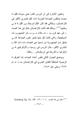 ‫ﻭﺘﺘﻌﻴﻥ ﺍﻹﺸﺎﺭﺓ ﺇﻟﻰ ﺃﻥ ﺍﻟﺭﻭﺱ ﻜﺎﻨﻭﺍ ﺤﺘﻰ ﺴﻨﻭﺍﺕ ﻗﻠﻴﻠـﺔ‬
‫ﻤﻀﺕ ﻴﺸﻜﻠﻭﻥ ﺍﻟﺠﻤﺎﻋﺔ ﺍﻟﺒﺸﺭﻴﺔ ﺫﺍﺕ ﺍﻟﻜﻡ ﺍﻟﺒﺸﺭﻱ ﺍﻷﻜﺒﺭ ﻓﻲ‬
‫ﻜﺎﺯﺍﺨﺴﺘﺎﻥ، ﻭﺒﺎﻟﺘﺎﻟﻲ ﻓﻘﺩ ﻜﺎﻥ ﺍﻟﻜﺎﺯﺍﺥ ﻴﻤﺜﻠـﻭﻥ ﺃﻗﻠﻴـﺔ ﻓـﻲ‬
‫ﻭﻁﻨﻬﻡ)٢٨٥(. ﻭﺒﺫﻟﻙ ﻓﻘﺩ ﻜﺎﻨﺕ ﻜﺎﺯﺍﺨﺴﺘﺎﻥ ﺘﻤﺜل ﻓﻲ ﻫﺫﺍ ﺍﻟﺼﺩﺩ‬
                ‫ﹸ‬
‫– ﺇﻟﻰ ﻋﻬﺩ ﻗﺭﻴـﺏ – ﺍﺴـﺘﺜﻨﺎﺀ ﻤـﻥ ﺴـﺎﺌﺭ ﺍﻟﺠﻤﻬﻭﺭﻴـﺎﺕ‬
‫ﺍﻟﺴﻭﻓﻴﻴﺘﻴﺔ، ﻭﺍﻟﺘﻲ ﻜﺎﻨﺕ ﻜل ﻤﻨﻬﺎ ﺘﺘﻤﻴﺯ ﺒﻜﻭﻥ ﺍﻟﺠﻤﺎﻋﺔ ﺍﻟﺘـﻲ‬
‫ﻴﺸﺘﻕ ﺍﺴﻡ ﺍﻟﺠﻤﻬﻭﺭﻴﺔ ﻤﻥ ﺍﺴﻤﻬﺎ ﻫﻲ ﺍﻟﺠﻤﺎﻋـﺎﺕ ﺫﺍﺕ ﺍﻟﻜـﻡ‬
‫ﺍﻟﺒﺸﺭﻱ ﺍﻷﻜﺒﺭ، ﺤﺎل ﺍﻟﺭﻭﺱ ﻓﻲ ﺭﻭﺴﻴﺎ، ﻭﺍﻷﻭﻜﺭﺍﻨﻴﻴﻥ ﻓـﻲ‬
              ‫ﺃﻭﻜﺭﺍﻨﻴﺎ، ﻭﺍﻷﻭﺯﺒﻙ ﻓﻲ ﺃﻭﺯﺒﻜﺴﺘﺎﻥ... ﻭﻫﻜﺫﺍ.‬
‫ﻭﻴﻭﻀﺢ ﺍﻟﺠﺩﻭل ﺍﻟﺘﺎﻟﻲ ﺘﻁﻭﺭ ﺃﻋﺩﺍﺩ ﺍﻟﺠﻤﺎﻋـﺎﺕ ﺍﻟﻌﺭﻗﻴـﺔ‬
‫ﺍﻟﺭﺌﻴﺴﻴﺔ ﺍﻟﻤﺸﻜﻠﺔ ﻟﻠﻜﻴﺎﻥ ﺍﻟﺒﺸﺭﻱ ﻓﻲ ﻜﺎﺯﺍﺨﺴﺘﺎﻥ ﻤﻨـﺫ ﻋـﺎﻡ‬
                                 ‫٩٥٩١ ﻭﺤﺘﻰ ﻋﺎﻡ ٩٨٩١.‬




                                                          ‫)٢٨٥(‬
  ‫ﺍﻨﻅﺭ ﻓﻲ ﻫﺫﺍ ﺍﻟﺼﺩﺩ: .٤٠٢ – ٩٩١ .‪Svanberg, Op. Cit., PP‬‬

                        ‫- ١٤٦ -‬
 