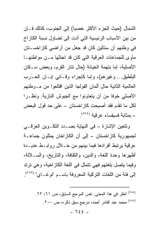 ‫ﺍﻟﺸﻤﺎل )ﺤﻴﺙ ﺍﻟﺠﺯﺀ ﺍﻷﻜﺜﺭ ﺨﺼ ‪‬ﺎ( ﺇﻟﻰ ﺍﻟﺠﻨﻭﺏ، ﻜﺫﻟﻙ ﻓـﺈﻥ‬
                        ‫ﺒ‬
‫ﻤﻥ ﺒﻴﻥ ﺍﻷﺴﺒﺎﺏ ﺍﻟﺭﺌﻴﺴﻴﺔ ﺍﻟﺘﻲ ﺃﺩﺕ ﺇﻟﻰ ﺘﻀﺎﺅل ﻨﺴﺒﺔ ﺍﻟﻜﺎﺯﺍﺥ‬
‫ﻓﻲ ﻭﻁﻨﻬﻡ ﺃﻥ ﺴﺘﺎﻟﻴﻥ ﻜﺎﻥ ﻗﺩ ﺠﻌل ﻤﻥ ﺃﺭﺍﻀﻲ ﻜﺎﺯﺍﺨﺴـﺘﺎﻥ‬
‫ﻤﺄﻭﻯ ﻟﻠﺠﻤﺎﻋﺎﺕ ﺍﻟﻌﺭﻗﻴﺔ ﺍﻟﺘﻲ ﻜﺎﻥ ﻗﺩ ﺍﺠﺘﺜﻬﺎ ﻤـﻥ ﻤﻭﺍﻁﻨﻬـﺎ‬
‫ﺍﻷﺼﻠﻴﺔ، ﺇﻤﺎ ﺒﺘﻬﻤﺔ ﺍﻟﺨﻴﺎﻨﺔ )ﺤﺎل ﺘﺘﺎﺭ ﺍﻟﻘﺭﻡ، ﻭﺒﻌﺽ ﺴـﻜﺎﻥ‬
‫ﺍﻟﺒﻠﻁﻴﻕ... ﻭﻏﻴﺭﻫﻡ(، ﻭﺇﻤﺎ ﻜﺈﺠﺭﺍﺀ ﻭﻗـﺎﺌﻲ ﺇﺒـﺎﻥ ﺍﻟﺤـﺭﺏ‬
‫ﺍﻟﻌﺎﻟﻤﻴﺔ ﺍﻟﺜﺎﻨﻴﺔ ﺤﺎل ﺃﻟﻤﺎﻥ ﺍﻟﻔﻭﻟﺠﺎ ﺍﻟﺫﻴﻥ ﺍﻗﺘﻠﻌﻭﺍ ﻤﻥ ﻤـﻭﻁﻨﻬﻡ‬
‫ﺍﻷﺼﻠﻲ ﺨﻭ ﹰﺎ ﻤﻥ ﺃﻥ ﻴﺘﻌﺎﻭﻨﻭﺍ ﻤﻊ ﺍﻟﺠﻴﻭﺵ ﺍﻟﻨﺎﺯﻴﺔ. ﻭﻨﻅـ ‪‬ﺍ‬
 ‫ﺭ‬                                         ‫ﻓ‬
‫ﻟﻜل ﻤﺎ ﺘﻘﺩﻡ ﻓﻘﺩ ﺃﺼﺒﺤﺕ ﻜﺎﺯﺍﺨﺴﺘﺎﻥ – ﻋﻠﻰ ﺤﺩ ﻗﻭل ﺍﻟﺒﻌﺽ‬
                             ‫– ﺒﻤﺜﺎﺒﺔ ﻓﺴﻴﻔﺴﺎﺀ ﻋﺭﻗﻴﺔ )٤٨٥(.‬
‫ﻭﺘﺘﻌﻴﻥ ﺍﻹﺸﺎﺭﺓ – ﻓﻲ ﺍﻟﻨﻬﺎﻴﺔ ﺒﺼـﺩﺩ ﺍﻟﺘﻜـﻭﻴﻥ ﺍﻟﻌﺭﻗـﻲ‬
‫ﻟﺠﻤﻬﻭﺭﻴﺔ ﻜﺎﺯﺍﺨﺴﺘﺎﻥ – ﺇﻟﻰ ﺃﻥ ﺍﻟﻜﺎﺯﺍﺨﺎﻥ ﻴﻤﺜﻠﻭﻥ ﺠﻤﺎﻋـﺔ‬
‫ﻋﺭﻗﻴﺔ ﻴﺭﺘﺒﻁ ﺃﻓﺭﺍﺩﻫﺎ ﻓﻴﻤﺎ ﺒﻴﻨﻬﻡ ﻤﻥ ﺨـﻼل ﺭﻭﺍﺒـﻁ ﻋﺩﻴـﺩﺓ‬
‫ﺃﻅﻬﺭﻫﺎ ﻭﺤﺩﺓ ﺍﻟﻠﻐﺔ، ﻭﺍﻟﺩﻴﻥ، ﻭﺍﻟﺜﻘﺎﻓﺔ، ﻭﺍﻟﺘﺎﺭﻴﺦ، ﻭﺍﻟﺴـﻼﻟﺔ،‬
‫ﻭﻓﻴﻤﺎ ﻴﺘﺼل ﺒﻠﻐﺘﻬﻡ ﻓﻬﻲ ﺘﺘﻤﺜل ﻓﻲ ﺍﻟﻠﻐﺔ ﺍﻟﻜﺎﺯﺍﺨﻴﺔ، ﻭﻫﻲ ﺘﺭﺘﺩ‬
‫ﺇﻟﻰ ﻓﺌﺔ ﻤﻥ ﺍﻟﻠﻐﺎﺕ ﺍﻟﺘﺭﻜﻴﺔ ﺍﻟﻤﻌﺭﻭﻓﺔ ﺒﺎﺴـﻡ "ﻨﻭﻏـﺎﻱ" )٥٨٥(.‬

                                                         ‫)٤٨٥(‬
      ‫ﺍﻨﻅﺭ ﻓﻲ ﻫﺫﺍ ﺍﻟﻤﻌﻨﻰ: ﻨﻔﺱ ﺍﻟﻤﺭﺠﻊ ﺍﻟﺴﺎﺒﻕ، ﺹ ١٦، ٢٦.‬
                                                         ‫)٥٨٥(‬
          ‫ﻤﺤﻤﺩ ﻋﺒﺩ ﺍﻟﻘﺎﺩﺭ ﺃﺤﻤﺩ، ﻤﺭﺠﻊ ﺴﺒﻕ ﺫﻜﺭﻩ، ﺹ ٠٠٢.‬
                        ‫- ٤٤٦ -‬
 