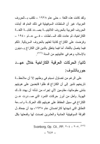 ‫ﻭﻟﻘﺩ ﻜﺎﻨﺕ ﻫﺫﻩ ﺍﻟﻠﻐﺔ – ﺤﺘﻰ ﻋﺎﻡ ٨٢٩١ – ﺘﻜﺘﺏ ﺒـﺎﻟﺤﺭﻭﻑ‬
‫ﺍﻟﻌﺭﺒﻴﺔ، ﻏﻴﺭ ﺃﻥ ﺍﻟﺴﻠﻁﺎﺕ ﺍﻟﺴﻭﻓﻴﻴﺘﻴﺔ ﻓﻲ ﺫﻟﻙ ﺍﻟﻌﺎﻡ ﻗﺩ ﺃﺒﺩﻟﺕ‬
‫ﺍﻟﺤﺭﻭﻑ ﺍﻟﻌﺭﺒﻴﺔ ﺒﺎﻟﺤﺭﻭﻑ ﺍﻟﻼﺘﻴﻨﻴـﺔ ﺒﺼـﺩﺩ ﻜﺘﺎﺒـﺔ ﺍﻟﻠﻐـﺔ‬
‫ﺍﻟﻜﺎﺯﺍﺨﻴﺔ، ﺜﻡ ﻋﺎﺩﺕ ﺘﻠﻙ ﺍﻟﺴـﻠﻁﺎﺕ – ﻓـﻲ ﻋـﺎﻡ ٠٤٩١ –‬
‫ﻭﻓﺭﻀﺕ ﻋﻠﻰ ﺍﻟﻜﺎﺯﺍﺥ ﻜﺘﺎﺒﺔ ﻟﻐﺘﻬﻡ ﺒﺎﻟﺤﺭﻭﻑ ﺍﻟﺴﺭﻴﺎﻟﻴﺔ. ﺫﻟﻜﻡ‬
‫ﻓﻴﻤﺎ ﻴﺘﺼل ﺒﺎﻟﻠﻐﺔ، ﺃﻤﺎ ﻓﻴﻤﺎ ﻴﺘﻌﻠﻕ ﺒﺎﻟﺩﻴﻥ ﻓﺈﻥ ﺍﻟﻜﺎﺯﺍﺥ ﻴـﺩﻴﻨﻭﻥ‬
                 ‫ﺒﺎﻹﺴﻼﻡ، ﻭﻫﻡ ﻓﻲ ﻏﺎﻟﺒﻴﺘﻬﻡ ﻤﻥ ﺍﻟﺴﻨﺔ )٦٨٥(.‬
                          ‫‪‬‬

‫ﺜﺎﻨ ‪‬ﺎ: ﺍﻟﺤﺭﻜﺎﺕ ﺍﻟﻌﺭﻗﻴﺔ ﺍﻟﻜﺎﺯﺍﺨﻴﺔ ﺨﻼل ﻋﻬـﺩ‬
                                     ‫ﻴ‬
                                         ‫ﺠﻭﺭﺒﺎﺘﺸﻭﻑ:‬
‫ﻋﻠﻰ ﺍﻟﺭﻏﻡ ﻤﻥ ﺘﻀﺎﺅل ﻨﺴﺒﺘﻡ ﻓﻲ ﻭﻁﻨﻬﻡ ﺇﻻ ﺃﻥ ﻤﻼﺤﻅـﺔ‬
‫ﺘﺎﺭﻴﺨﻬﻡ ﺘﺸﻴﺭ ﺇﻟﻰ ﺃﻥ ﺍﻟﻜﺎﺯﺍﺥ ﻗﺩ ﻅﻠﻭﺍ ﻗﺎﺒﻀﻴﻥ ﻋﻠﻰ ﻫﻭﻴﺘﻬﻡ‬
‫ﺒﺸﺘﻰ ﻤﻘﻭﻤﺎﺘﻬﺎ، ﻤﻘﺎﻭﻤﻴﻥ ﻷﻱ ﺇﺠﺭﺍﺀ ﻤﻥ ﺸﺄﻨﻪ ﺃﻥ ﻴﻬﺩﺩ ﺘﻠـﻙ‬
‫ﺍﻟﻬﻭﻴﺔ. ﻭﻟﻌل ﻤﻥ ﺃﺒﺭﺯ ﺤﺭﻜﺎﺕ ﺍﻟﺘﻤﺭﺩ ﺍﻟﺘﻲ ﺼـﺩﺭﺕ ﻋـﻥ‬
‫ﺍﻟﻜﺎﺯﺍﺥ ﻓﻲ ﺴﺒﻴل ﺍﻟﺤﻔﺎﻅ ﻋﻠﻰ ﻫﻭﻴﺘﻬﻡ ﺘﻠﻙ ﺍﻟﺤﺭﻜـﺔ ﻭﺍﺴـﻌﺔ‬
‫ﺍﻟﻨﻁﺎﻕ ﺍﻟﺘﻲ ﺸﻬﺩﺘﻬﺎ ﻜﺎﺯﺍﺨﺴﺘﺎﻥ ﻋﺎﻡ ٨٣٩١، ﺒﻴﺩ ﺃﻥ ﺠﺤﺎﻓـل‬
‫ﺍﻟﻔﺭﻗﺔ ﺍﻟﺴﻭﻓﻴﻴﺘﻴﺔ ﺍﻟﺤﺎﺩﻴﺔ ﻭﺍﻟﻌﺸﺭﻴﻥ ﺘﺼﺩﺕ ﻟﻬﺎ ﻭﻗﻤﻌﺘﻬﺎ ﺒﻜل‬

                                                       ‫)٦٨٥(‬
               ‫.٥٠٢ – ٤٠٢ .‪Svanberg, Op. Cit., PP‬‬
                        ‫- ٥٤٦ -‬
 