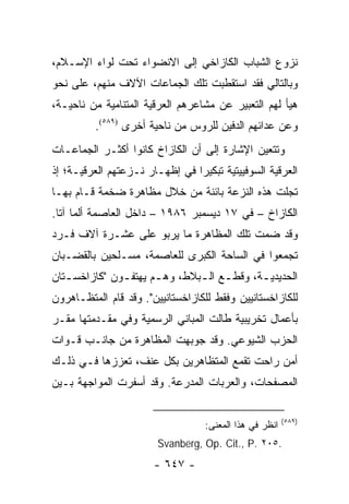 ‫ﻨﺯﻭﻉ ﺍﻟﺸﺒﺎﺏ ﺍﻟﻜﺎﺯﺍﺨﻲ ﺇﻟﻰ ﺍﻻﻨﻀﻭﺍﺀ ﺘﺤﺕ ﻟﻭﺍﺀ ﺍﻹﺴـﻼﻡ،‬
‫ﻭﺒﺎﻟﺘﺎﻟﻲ ﻓﻘﺩ ﺍﺴﺘﻘﻁﺒﺕ ﺘﻠﻙ ﺍﻟﺠﻤﺎﻋﺎﺕ ﺍﻵﻻﻑ ﻤﻨﻬﻡ، ﻋﻠﻰ ﻨﺤﻭ‬
‫ﻫﻴﺄ ﻟﻬﻡ ﺍﻟﺘﻌﺒﻴﺭ ﻋﻥ ﻤﺸﺎﻋﺭﻫﻡ ﺍﻟﻌﺭﻗﻴﺔ ﺍﻟﻤﺘﻨﺎﻤﻴﺔ ﻤﻥ ﻨﺎﺤﻴـﺔ،‬
         ‫ﻭﻋﻥ ﻋﺩﺍﺌﻬﻡ ﺍﻟﺩﻓﻴﻥ ﻟﻠﺭﻭﺱ ﻤﻥ ﻨﺎﺤﻴﺔ ﺃﺨﺭﻯ )٩٨٥(.‬
‫ﻭﺘﺘﻌﻴﻥ ﺍﻹﺸﺎﺭﺓ ﺇﻟﻰ ﺃﻥ ﺍﻟﻜﺎﺯﺍﺥ ﻜﺎﻨﻭﺍ ﺃﻜﺜـﺭ ﺍﻟﺠﻤﺎﻋـﺎﺕ‬
‫ﺍﻟﻌﺭﻗﻴﺔ ﺍﻟﺴﻭﻓﻴﻴﺘﻴﺔ ﺘﺒﻜﻴﺭﺍ ﻓﻲ ﺇﻅﻬـﺎﺭ ﻨـﺯﻋﺘﻬﻡ ﺍﻟﻌﺭﻗﻴـﺔ؛ ﺇﺫ‬
                                ‫‪‬‬
‫ﺘﺠﻠﺕ ﻫﺫﻩ ﺍﻟﻨﺯﻋﺔ ﺒﺎﺌﻨﺔ ﻤﻥ ﺨﻼل ﻤﻅﺎﻫﺭﺓ ﻀﺨﻤﺔ ﻗـﺎﻡ ﺒﻬـﺎ‬
‫ﺍﻟﻜﺎﺯﺍﺥ – ﻓﻲ ٧١ ﺩﻴﺴﻤﺒﺭ ٦٨٩١ – ﺩﺍﺨل ﺍﻟﻌﺎﺼﻤﺔ ﺃﻟﻤﺎ ﺁﺘﺎ.‬
‫ﻭﻗﺩ ﻀﻤﺕ ﺘﻠﻙ ﺍﻟﻤﻅﺎﻫﺭﺓ ﻤﺎ ﻴﺭﺒﻭ ﻋﻠﻰ ﻋﺸـﺭﺓ ﺁﻻﻑ ﻓـﺭﺩ‬
‫ﺘﺠﻤﻌﻭﺍ ﻓﻲ ﺍﻟﺴﺎﺤﺔ ﺍﻟﻜﺒﺭﻯ ﻟﻠﻌﺎﺼﻤﺔ، ﻤﺴـﻠﺤﻴﻥ ﺒﺎﻟﻘﻀـﺒﺎﻥ‬
‫ﺍﻟﺤﺩﻴﺩﻴ ـﺔ، ﻭﻗﻁ ـﻊ ﺍﻟ ـﺒﻼﻁ، ﻭﻫ ـﻡ ﻴﻬﺘﻔ ـﻭﻥ "ﻜﺎﺯﺍﺨﺴ ـﺘﺎﻥ‬
   ‫ـ‬           ‫ـ‬       ‫ـ‬        ‫ـ ـ‬           ‫ـ‬
‫ﻟﻠﻜﺎﺯﺍﺨﺴﺘﺎﻨﻴﻴﻥ ﻭﻓﻘﻁ ﻟﻠﻜﺎﺯﺍﺨﺴﺘﺎﻨﻴﻴﻥ". ﻭﻗﺩ ﻗﺎﻡ ﺍﻟﻤﺘﻅـﺎﻫﺭﻭﻥ‬
‫ﺒﺄﻋﻤﺎل ﺘﺨﺭﻴﺒﻴﺔ ﻁﺎﻟﺕ ﺍﻟﻤﺒﺎﻨﻲ ﺍﻟﺭﺴﻤﻴﺔ ﻭﻓﻲ ﻤﻘـﺩﻤﺘﻬﺎ ﻤﻘـﺭ‬
‫ﺍﻟﺤﺯﺏ ﺍﻟﺸﻴﻭﻋﻲ. ﻭﻗﺩ ﺠﻭﺒﻬﺕ ﺍﻟﻤﻅﺎﻫﺭﺓ ﻤﻥ ﺠﺎﻨـﺏ ﻗـﻭﺍﺕ‬
‫ﺃﻤﻥ ﺭﺍﺤﺕ ﺘﻘﻤﻊ ﺍﻟﻤﺘﻅﺎﻫﺭﻴﻥ ﺒﻜل ﻋﻨﻑ، ﺘﻌﺯﺯﻫﺎ ﻓـﻲ ﺫﻟـﻙ‬
‫ﺍﻟﻤﺼﻔﺤﺎﺕ، ﻭﺍﻟﻌﺭﺒﺎﺕ ﺍﻟﻤﺩﺭﻋﺔ. ﻭﻗﺩ ﺃﺴﻔﺭﺕ ﺍﻟﻤﻭﺍﺠﻬﺔ ﺒـﻴﻥ‬

                                                        ‫)٩٨٥(‬
                                  ‫ﺍﻨﻅﺭ ﻓﻲ ﻫﺫﺍ ﺍﻟﻤﻌﻨﻰ:‬
                        ‫.٥٠٢ .‪Svanberg, Op. Cit., P‬‬
                       ‫- ٧٤٦ -‬
 