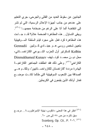 ‫ﺍﻟﺠﺎﻨﺒﻴﻥ ﻋﻥ ﺴﻘﻭﻁ ﺍﻟﻌﺩﻴﺩ ﻤﻥ ﺍﻟﻘﺘﻠﻰ ﻭﺍﻟﺠﺭﺤﻰ، ﺠﺭﻱ ﺍﻟﺘﻌﺘﻴﻡ‬
‫ﻋﻠﻰ ﻋﺩﺩﻫﻡ ﻤﻥ ﺠﺎﻨﺏ ﺃﺠﻬﺯﺓ ﺍﻹﻋﻼﻡ ﺍﻟﺭﺴﻤﻴﺔ، ﺍﻟﺘﻲ ﻟﻡ ﺘﺸﺭ‬
‫ﺇﻟﻰ ﺍﻨﺘﻔﺎﻀﺔ ﺃﻟﻤﺎ ﺁﺘﺎ ﻋﻠﻰ ﺍﻟﺭﻏﻡ ﻤﻥ ﻀﺨﺎﻤﺔ ﺤﺠﻤﻬـﺎ )٠٩٥(.‬
‫ﻭﻴﺒﻘﻰ ﺍﻟﺘﺴﺎﺅل.. ﻫﺫﻩ ﺍﻟﻤﻅﺎﻫﺭﺓ ﺍﻟﻀﺨﻤﺔ ﻋﻼﻡ؟ ﻟﻘـﺩ ﺠـﺎﺀﺕ‬
‫ﻫﺫﻩ ﺍﻟﻤﻅﺎﻫﺭﺓ ﻜﺭﺩ ﻓﻌل ﻋﻠﻰ ﻤﺠﺭﺩ ﻗﻴﺎﻡ ﺍﻟﺴﻠﻁﺔ ﺍﻟﺴـﻭﻓﻴﻴﺘﻴﺔ‬
‫ﺒﺘﻌﻴﻴﻥ ﺸﺨﺹ ﺭﻭﺴﻲ ﻫـﻭ ﺠﻴﻨـﺎﺩﻱ ﻜـﻭﻟﺒﻴﻥ ‪Gennadii‬‬
‫‪ Kolbin‬ﻜﺴﻜﺭﺘﻴﺭ ﺃﻭل ﻟﻠﺤﺯﺏ ﺍﻟﺸـﻴﻭﻋﻲ ﺍﻟﻜﺎﺯﺍﺨﺴـﺘﺎﻨﻲ،‬
‫ﻤﺤل ﺩﻴـﻥ ﻤﺤﻤـﺩ ﻜﻭﻨـﺎﻴﻴﻑ ‪Dinmukhamed Kunaev‬‬
‫ﺍﻟﻜﺎﺯﺍﺨﻲ)١٩٥(. ﻭﻋﻠﻰ ﺫﻟﻙ ﻓﻘﺩ ﺍﻨﻁﻠﻘﺕ ﺍﻟﺠﻤﺎﻫﻴﺭ ﺍﻟﻜﺎﺯﺍﺨﻴـﺔ‬
‫ﺍﻟﻬﺎﺩﺭﺓ ﻤﺭﺩﺩﺓ "ﻜﺎﺯﺍﺨﺴﺘﺎﻥ ﻟﻠﻜﺎﺯﻭﺍﺨﺴـﺘﺎﻨﻴﻴﻥ"، ﻭﺘﻠﻜـﻡ ﻫـﻲ‬
‫ﺍﻟﺼﺩﺍﻗﺔ ﺒﻴﻥ ﺍﻟﺸﻌﻭﺏ ﺍﻟﺴﻭﻓﻴﻴﺘﻴﺔ ﺍﻟﺘﻲ ﻁﺎﻟﻤﺎ ﻜﺎﻨـﺕ ﻤﻭﻀـﻊ‬
                    ‫ﻓﺨﺎﺭ ﺃﻭﻟﺌﻙ ﺍﻟﺫﻴﻥ ﻴﻘﺒﻌﻭﻥ ﻓﻲ ﺍﻟﻜﺭﻴﻤﻠﻴﻥ.‬




                                                          ‫)٠٩٥(‬
‫ﺍﻨﻅﺭ ﻓﻲ ﻫﺫﺍ ﺍﻟﻤﻌﻨﻰ: ﺩﺍﻨﻜﻭﺱ، ﻨﻬﺎﻴﺔ ﺍﻹﻤﺒﺭﺍﻁﻭﺭﻴـﺔ... ﻤﺭﺠـﻊ‬
                        ‫ﺴﺒﻕ ﺫﻜﺭﻩ، ﻤﻥ ﺹ ٨٥ ﺇﻟﻰ ﺹ ٠٦.‬
                                                          ‫)١٩٥(‬
                        ‫.٦٠٢ .‪Svanberg, Op. Cit., P‬‬
                        ‫- ٨٤٦ -‬
 