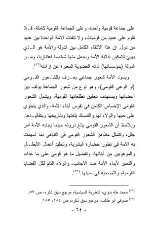 ‫ﻋﻠﻰ ﺠﻤﺎﻋﺔ ﻗﻭﻤﻴﺔ ﻭﺍﺤﺩﺓ، ﻭﻋﻠﻰ ﺍﻟﺠﻤﺎﻋﺔ ﺍﻟﻘﻭﻤﻴﺔ ﻜﺎﻤﻠﺔ، ﻓـﻼ‬
‫ﺘﻘﻭﻡ ﻋﻠﻰ ﻋﺩﻴﺩ ﻤﻥ ﻗﻭﻤﻴﺎﺕ، ﻭﻻ ﺘﺘﻔﺘﺕ ﺍﻷﻤﺔ ﺍﻟﻭﺍﺤﺩﺓ ﺒﻴﻥ ﻋﺩﻴﺩ‬
‫ﻤﻥ ﺩﻭل. ﺇﻥ ﻫﺫﺍ ﺍﻻﻟﺘﻘﺎﺀ ﺍﻟﻜﺎﻤل ﺒﻴﻥ ﺍﻟﺩﻭﻟﺔ ﻭﺍﻷﻤﺔ ﻫﻭ ﺍﻟـﺫﻱ‬
‫ﻴﻬﻴﺊ ﻟﻠﺘﻤﻜﻴﻥ ﻟﺫﺍﺘﻴﺔ ﺍﻷﻤﺔ ﻭﻴﺠﻌل ﻤﻨﻬﺎ ﺸﺨ ‪‬ﺎ ﺍﻋﺘﺒﺎﺭﻴﺎ، ﻭﻤـﻥ‬
       ‫‪‬‬        ‫ﺼ‬
    ‫ﺍﻟﺩﻭﻟﺔ )ﺒﻤﺅﺴﺴﺎﺘﻬﺎ( ﺃﺩﺍﺘﻪ ﺍﻟﻌﻀﻭﻴﺔ ﺍﻟﻤﻌﺒﺭﺓ ﻋﻥ ﺇﺭﺍﺩﺘﻪ)٦٥(.‬
‫ﻭﻴﺴﻭﺩ ﺍﻷﻤﺔ ﺸﻌﻭﺭ ﺠﻤﺎﻋﻲ ﻴﻌـﺭﻑ ﺒﺎﻟﺸـﻌﻭﺭ ﺍﻟﻘـﻭﻤﻲ‬
‫)ﺃﻭ ﺍﻟﻭﻋﻲ ﺍﻟﻘﻭﻤﻲ(، ﻭﻫﻭ ﻨﻭﻉ ﻤﻥ ﺸﻌﻭﺭ ﺍﻟﺠﻤﺎﻋﺔ ﻴﺅﻟﻑ ﺒﻴﻥ‬
‫ﺃﻋﻀﺎﺌﻬﺎ ﻭﻴﺴﺘﻬﺩﻑ ﺘﺤﻘﻴﻕ ﺘﻁﻠﻌﺎﺘﻬﺎ ﺍﻟﻘﻭﻤﻴﺔ، ﻭﻴﺸﻤل ﺍﻟﺸﻌﻭﺭ‬
‫ﺍﻟﻘﻭﻤﻲ ﺍﻹﺤﺴﺎﺱ ﺍﻟﻜﺎﻤﻥ ﻓﻲ ﻨﻔﻭﺱ ﺃﺒﻨﺎﺀ ﺍﻷﻤﺔ، ﻭﺍﻟﺫﻱ ﻴﻨﻁﻭﻱ‬
‫ﻋﻠﻰ ﺤﺒﻬﺎ ﻭﺍﻟﻭﻻﺀ ﻟﻬﺎ ﻭﺍﻟﺘﻤﺴﻙ ﺒﻠﻐﺘﻬﺎ ﻭﺒﺘﺎﺭﻴﺨﻬﺎ ﻭﺒﺘﻘﺎﻟﻴـﺩﻫﺎ.‬
‫ﻭﻴﻼﺤﻅ ﺃﻥ ﺍﻟﺸﻌﻭﺭ ﺍﻟﻘﻭﻤﻲ ﻴﺒﻠﻎ ﺫﺭﻭﺘﻪ ﺤﻴﻨﻤﺎ ﻴﺠﺎﺒﻪ ﺍﻷﻤﺔ ﺃﻤﺭ‬
‫ﺠﻠل، ﻭﺘﺘﻤﺜل ﻤﻅﺎﻫﺭ ﺍﻟﺸﻌﻭﺭ ﺍﻟﻘﻭﻤﻲ ﻓﻲ ﺍﻟﺘﺒﺎﻫﻲ ﺒﻤﺎ ﺃﺴﻬﻤﺕ‬
‫ﺒﻪ ﺍﻷﻤﺔ ﻓﻲ ﺘﻁﻭﺭ ﺤﻀﺎﺭﺓ ﺍﻟﺒﺸﺭﻴﺔ، ﻭﺘﺨﻠﻴﺩ ﺃﻋﻤﺎل ﺍﻷﺒﻁـﺎل‬
‫ﻭﺍﻟﻤﻭﻫﻭﺒﻴﻥ ﻤﻥ ﺃﺒﻨﺎﺌﻬﺎ، ﻭﺘﻔﻀﻴل ﻤﺎ ﻫﻭ ﻗﻭﻤﻲ ﻋﻠﻰ ﻤﺎ ﻋﺩﺍﻩ،‬
‫ﻭﺍﻟﺘﺤﻴﺯ ﻷﺒﻨﺎﺀ ﺍﻷﻤﺔ ﻀﺩ ﺍﻷﺠﺎﻨﺏ، ﻭﺍﻟﻭﻻﺀ ﺍﻟﺘﺎﻡ ﻟﻜل ﺍﻟﻘﻀﺎﻴﺎ‬
                         ‫ﺍﻟﻘﻭﻤﻴﺔ، ﻭﺍﻟﺘﻀﺤﻴﺔ ﻓﻲ ﺴﺒﻴﻠﻬﺎ )٧٥(.‬

                                                         ‫)٦٥(‬
  ‫ﻤﺤﻤﺩ ﻁﻪ ﺒﺩﻭﻱ، ﺍﻟﻨﻅﺭﻴﺔ ﺍﻟﺴﻴﺎﺴﻴﺔ، ﻤﺭﺠﻊ ﺴﺒﻕ ﺫﻜﺭﻩ، ﺹ ٢٥.‬
                                                         ‫)٧٥(‬
        ‫ﺼﻭﻓﻲ ﺃﺒﻭ ﻁﺎﻟﺏ، ﻤﺭﺠﻊ ﺴﺒﻕ ﺫﻜﺭﻩ، ﺹ ٤٨١، ٥٨١.‬
                        ‫- ٤٦ -‬
 