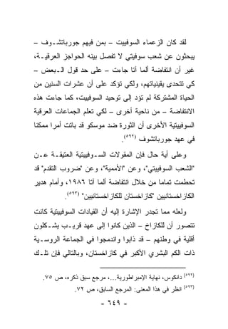 ‫ﻟﻘﺩ ﻜﺎﻥ ﺍﻟﺯﻋﻤﺎﺀ ﺍﻟﺴﻭﻓﻴﻴﺕ – ﺒﻤﻥ ﻓﻴﻬﻡ ﺠﻭﺭﺒﺎﺘﺸـﻭﻑ –‬
‫ﻴﺒﺤﺜﻭﻥ ﻋﻥ ﺸﻌﺏ ﺴﻭﻓﻴﺘﻲ ﻻ ﺘﻔﺼل ﺒﻴﻨﻪ ﺍﻟﺤﻭﺍﺠﺯ ﺍﻟﻌﺭﻗﻴـﺔ،‬
‫ﻏﻴﺭ ﺃﻥ ﺍﻨﺘﻔﺎﻀﺔ ﺃﻟﻤﺎ ﺁﺘﺎ ﺠﺎﺀﺕ – ﻋﻠﻰ ﺤﺩ ﻗﻭل ﺍﻟـﺒﻌﺽ –‬
‫ﻜﻲ ﺘﺘﺤﺩﻯ ﻴﻘﻴﻨﻴﺎﺘﻬﻡ، ﻭﻟﻜﻲ ﺘﺅﻜﺩ ﻋﻠﻰ ﺃﻥ ﻋﺸﺭﺍﺕ ﺍﻟﺴﻨﻴﻥ ﻤﻥ‬
‫ﺍﻟﺤﻴﺎﺓ ﺍﻟﻤﺸﺘﺭﻜﺔ ﻟﻡ ﺘﺅﺩ ﺇﻟﻰ ﺘﻭﺤﻴﺩ ﺍﻟﺴﻭﻓﻴﻴﺕ، ﻜﻤﺎ ﺠﺎﺀﺕ ﻫﺫﻩ‬
‫ﺍﻻﻨﺘﻔﺎﻀﺔ – ﻤﻥ ﻨﺎﺤﻴﺔ ﺃﺨﺭﻯ – ﻟﻜﻲ ﺘﻌﻠﻡ ﺍﻟﺠﻤﺎﻋﺎﺕ ﺍﻟﻌﺭﻗﻴﺔ‬
‫ﺍﻟﺴﻭﻓﻴﻴﺘﻴﺔ ﺍﻷﺨﺭﻯ ﺃﻥ ﺍﻟﺜﻭﺭﺓ ﻀﺩ ﻤﻭﺴﻜﻭ ﻗﺩ ﺒﺎﺘﺕ ﺃﻤ ‪‬ﺍ ﻤﻤﻜ ﹰﺎ‬
 ‫ﻨ‬      ‫ﺭ‬
                               ‫ﻓﻲ ﻋﻬﺩ ﺠﻭﺭﺒﺎﺘﺸﻭﻑ )٢٩٥(.‬
‫ﻭﻋﻠﻰ ﺃﻴﺔ ﺤﺎل ﻓﺈﻥ ﺍﻟﻤﻘﻭﻻﺕ ﺍﻟﺴـﻭﻓﻴﻴﺘﻴﺔ ﺍﻟﻌﺘﻴﻘـﺔ ﻋـﻥ‬
‫"ﺍﻟﺸﻌﺏ ﺍﻟﺴﻭﻓﻴﻴﺘﻲ"، ﻭﻋﻥ "ﺍﻷﻤﻤﻴﺔ"، ﻭﻋﻥ "ﻀﺭﻭﺏ ﺍﻟﺘﻘﺩﻡ" ﻗﺩ‬
‫ﺘﺤﻁﻤﺕ ﺘﻤﺎ ‪‬ﺎ ﻤﻥ ﺨﻼل ﺍﻨﺘﻔﺎﻀﺔ ﺃﻟﻤﺎ ﺁﺘﺎ ٦٨٩١، ﻭﺃﻤﺎﻡ ﻫﺩﻴﺭ‬
                                          ‫ﻤ‬
          ‫ﺍﻟﻜﺎﺯﺍﺨﺴﺘﺎﻨﻴﻴﻥ "ﻜﺎﺯﺍﺨﺴﺘﺎﻥ ﻟﻠﻜﺎﺯﺍﺨﺴﺘﺎﻨﻴﻴﻥ" )٣٩٥(.‬
‫ﻭﻟﻌﻠﻪ ﻤﻤﺎ ﺘﺠﺩﺭ ﺍﻹﺸﺎﺭﺓ ﺇﻟﻴﻪ ﺃﻥ ﺍﻟﻘﻴﺎﺩﺍﺕ ﺍﻟﺴﻭﻓﻴﻴﺘﻴﺔ ﻜﺎﻨﺕ‬
‫ﺘﺘﺼﻭﺭ ﺃﻥ ﻟﻠﻜﺎﺯﺍﺥ – ﺍﻟﺫﻴﻥ ﻜﺎﻨﻭﺍ ﺇﻟﻰ ﻋﻬﺩ ﻗﺭﻴـﺏ ﻴﺸـﻜﻠﻭﻥ‬
‫ﺃﻗﻠﻴﺔ ﻓﻲ ﻭﻁﻨﻬﻡ – ﻗﺩ ﺫﺍﺒﻭﺍ ﻭﺍﻨﺩﻤﺠﻭﺍ ﻓﻲ ﺍﻟﺠﻤﺎﻋﺔ ﺍﻟﺭﻭﺴـﻴﺔ‬
‫ﺫﺍﺕ ﺍﻟﻜﻡ ﺍﻟﺒﺸﺭﻱ ﺍﻷﻜﺒﺭ ﻓﻲ ﻜﺎﺯﺍﺨﺴﺘﺎﻥ، ﻭﺒﺎﻟﺘﺎﻟﻲ ﻓﺈﻥ ﺘﻠـﻙ‬

                                                         ‫)٢٩٥(‬
   ‫ﺩﺍﻨﻜﻭﺱ، ﻨﻬﺎﻴﺔ ﺍﻹﻤﺒﺭﺍﻁﻭﺭﻴﺔ...، ﻤﺭﺠﻊ ﺴﺒﻕ ﺫﻜﺭﻩ، ﺹ ٥٧.‬
                                                         ‫)٣٩٥(‬
              ‫ﺍﻨﻅﺭ ﻓﻲ ﻫﺫﺍ ﺍﻟﻤﻌﻨﻰ: ﺍﻟﻤﺭﺠﻊ ﺍﻟﺴﺎﺒﻕ، ﺹ ٢٧.‬
                       ‫- ٩٤٦ -‬
 