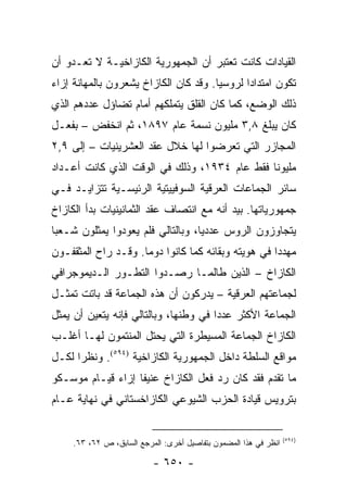 ‫ﺍﻟﻘﻴﺎﺩﺍﺕ ﻜﺎﻨﺕ ﺘﻌﺘﺒﺭ ﺃﻥ ﺍﻟﺠﻤﻬﻭﺭﻴﺔ ﺍﻟﻜﺎﺯﺍﺨﻴـﺔ ﻻ ﺘﻌـﺩﻭ ﺃﻥ‬
‫ﺘﻜﻭﻥ ﺍﻤﺘﺩﺍ ‪‬ﺍ ﻟﺭﻭﺴﻴﺎ. ﻭﻗﺩ ﻜﺎﻥ ﺍﻟﻜﺎﺯﺍﺥ ﻴﺸﻌﺭﻭﻥ ﺒﺎﻟﻤﻬﺎﻨﺔ ﺇﺯﺍﺀ‬
                                              ‫ﺩ‬
‫ﺫﻟﻙ ﺍﻟﻭﻀﻊ، ﻜﻤﺎ ﻜﺎﻥ ﺍﻟﻘﻠﻕ ﻴﺘﻤﻠﻜﻬﻡ ﺃﻤﺎﻡ ﺘﻀﺎﺅل ﻋﺩﺩﻫﻡ ﺍﻟﺫﻱ‬
‫ﻜﺎﻥ ﻴﺒﻠﻎ ٨,٣ ﻤﻠﻴﻭﻥ ﻨﺴﻤﺔ ﻋﺎﻡ ٧٩٨١، ﺜﻡ ﺍﻨﺨﻔﺽ – ﺒﻔﻌـل‬
‫ﺍﻟﻤﺠﺎﺯﺭ ﺍﻟﺘﻲ ﺘﻌﺭﻀﻭﺍ ﻟﻬﺎ ﺨﻼل ﻋﻘﺩ ﺍﻟﻌﺸﺭﻴﻨﻴﺎﺕ – ﺇﻟﻰ ٩,٢‬
‫ﻤﻠﻴﻭ ﹰﺎ ﻓﻘﻁ ﻋﺎﻡ ٤٣٩١، ﻭﺫﻟﻙ ﻓﻲ ﺍﻟﻭﻗﺕ ﺍﻟﺫﻱ ﻜﺎﻨﺕ ﺃﻋـﺩﺍﺩ‬
                                              ‫ﻨ‬
‫ﺴﺎﺌﺭ ﺍﻟﺠﻤﺎﻋﺎﺕ ﺍﻟﻌﺭﻗﻴﺔ ﺍﻟﺴﻭﻓﻴﻴﺘﻴﺔ ﺍﻟﺭﺌﻴﺴـﻴﺔ ﺘﺘﺯﺍﻴـﺩ ﻓـﻲ‬
‫ﺠﻤﻬﻭﺭﻴﺎﺘﻬﺎ. ﺒﻴﺩ ﺃﻨﻪ ﻤﻊ ﺍﻨﺘﺼﺎﻑ ﻋﻘﺩ ﺍﻟﺜﻤﺎﻨﻴﻨﻴﺎﺕ ﺒﺩﺃ ﺍﻟﻜﺎﺯﺍﺥ‬
‫ﻴﺘﺠﺎﻭﺯﻭﻥ ﺍﻟﺭﻭﺱ ﻋﺩﺩﻴﺎ، ﻭﺒﺎﻟﺘﺎﻟﻲ ﻓﻠﻡ ﻴﻌﻭﺩﻭﺍ ﻴﻤﺜﻠﻭﻥ ﺸـﻌ ‪‬ﺎ‬
 ‫ﺒ‬                                  ‫‪‬‬
‫ﻤﻬﺩ ‪‬ﺍ ﻓﻲ ﻫﻭﻴﺘﻪ ﻭﺒﻘﺎﺌﻪ ﻜﻤﺎ ﻜﺎﻨﻭﺍ ﺩﻭ ‪‬ﺎ. ﻭﻗـﺩ ﺭﺍﺡ ﺍﻟﻤﺜﻘﻔـﻭﻥ‬
                     ‫ﻤ‬                               ‫ﺩ‬
‫ﺍﻟﻜﺎﺯﺍﺥ – ﺍﻟﺫﻴﻥ ﻁﺎﻟﻤـﺎ ﺭﺼـﺩﻭﺍ ﺍﻟﺘﻁـﻭﺭ ﺍﻟـﺩﻴﻤﻭﺠﺭﺍﻓﻲ‬
‫ﻟﺠﻤﺎﻋﺘﻬﻡ ﺍﻟﻌﺭﻗﻴﺔ – ﻴﺩﺭﻜﻭﻥ ﺃﻥ ﻫﺫﻩ ﺍﻟﺠﻤﺎﻋﺔ ﻗﺩ ﺒﺎﺘﺕ ﺘﻤﺜـل‬
‫ﺍﻟﺠﻤﺎﻋﺔ ﺍﻷﻜﺜﺭ ﻋﺩ ‪‬ﺍ ﻓﻲ ﻭﻁﻨﻬﺎ، ﻭﺒﺎﻟﺘﺎﻟﻲ ﻓﺈﻨﻪ ﻴﺘﻌﻴﻥ ﺃﻥ ﻴﻤﺜل‬
   ‫‪‬‬                                   ‫ﺩ‬
‫ﺍﻟﻜﺎﺯﺍﺥ ﺍﻟﺠﻤﺎﻋﺔ ﺍﻟﻤﺴﻴﻁﺭﺓ ﺍﻟﺘﻲ ﻴﺤﺘل ﺍﻟﻤﻨﺘﻤﻭﻥ ﻟﻬـﺎ ﺃﻏﻠـﺏ‬
‫ﻤﻭﺍﻗﻊ ﺍﻟﺴﻠﻁﺔ ﺩﺍﺨل ﺍﻟﺠﻤﻬﻭﺭﻴﺔ ﺍﻟﻜﺎﺯﺍﺨﻴﺔ )٤٩٥(. ﻭﻨﻅ ‪‬ﺍ ﻟﻜـل‬
      ‫ﺭ‬
‫ﻤﺎ ﺘﻘﺩﻡ ﻓﻘﺩ ﻜﺎﻥ ﺭﺩ ﻓﻌل ﺍﻟﻜﺎﺯﺍﺥ ﻋﻨﻴ ﹰﺎ ﺇﺯﺍﺀ ﻗﻴـﺎﻡ ﻤﻭﺴـﻜﻭ‬
                   ‫ﻔ‬
‫ﺒﺘﺭﻭﻴﺱ ﻗﻴﺎﺩﺓ ﺍﻟﺤﺯﺏ ﺍﻟﺸﻴﻭﻋﻲ ﺍﻟﻜﺎﺯﺍﺨﺴﺘﺎﻨﻲ ﻓﻲ ﻨﻬﺎﻴﺔ ﻋـﺎﻡ‬


                                                                  ‫)٤٩٥(‬
     ‫ﺍﻨﻅﺭ ﻓﻲ ﻫﺫﺍ ﺍﻟﻤﻀﻤﻭﻥ ﺒﺘﻔﺎﺼﻴل ﺃﺨﺭﻯ: ﺍﻟﻤﺭﺠﻊ ﺍﻟﺴﺎﺒﻕ، ﺹ ٢٦، ٣٦.‬

                           ‫- ٠٥٦ -‬
 