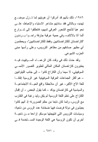 ‫٦٨٩١، ﺫﻟﻙ ﺒﺄﻨﻬﻡ ﻗﺩ ﺃﺩﺭﻜﻭﺍ ﺃﻥ ﻫﻭﻴﺘﻬﻡ ﻟﻤﺎ ﺘـﺯل ﻤﻭﻀـﻊ‬
‫ﺘﻬﺩﻴﺩ، ﻭﺒﺎﻟﺘﺎﻟﻲ ﻓﻘﺩ ﺴﺎﺩﺘﻬﻡ ﻤﺸﺎﻋﺭ ﺍﻻﺴﺘﻴﺎﺀ ﻭﺍﻹﺤﺒﺎﻁ، ﻋﻠـﻰ‬
‫ﻨﺤﻭ ﻫﻴﺄ ﻟﺘﺄﺠﺞ ﺍﻟﺸﻌﻭﺭ ﺍﻟﻌﺭﻗﻲ ﻟﺩﻴﻬﻡ، ﻓﺎﻨﻁﻠﻘﻭﺍ ﺇﻟﻰ ﺸـﻭﺍﺭﻉ‬
‫ﺃﻟﻤﺎ ﺁﺘﺎ ﺒﺎﻵﻻﻑ، ﻭﻓﻲ ﺤﻤﻴﺔ ﻋﺭﻗﻴﺔ ﺠﺎﺭﻓﺔ ﺭﺍﺤـﻭﺍ ﻴـﺭﺩﺩﻭﻥ‬
‫"ﻜﺎﺯﺍﺨﺴﺘﺎﻥ ﻟﻠﻜﺎﺯﺍﺨﺴﺘﺎﻨﻴﻴﻥ ﻭﻓﻘﻁ ﻟﻠﻜﺎﺯﺍﺨﺴﺘﺎﻨﻴﻴﻥ"، ﻭﻴﺤﻁﻤﻭﻥ‬
‫ﺃﻱ ﻤﻅﻬﺭ ﺼﺎﺩﻓﻬﻡ ﻤﻥ ﻤﻅﺎﻫﺭ ﺍﻟﺘﺭﻭﻴﺱ، ﻭﻋﻠﻰ ﺭﺃﺴﻬﺎ ﻤﺒﻨﻰ‬
                                         ‫ﺍﻟﺤﺯﺏ ﺍﻟﺸﻴﻭﻋﻲ.‬
‫ﻭﻟﻘﺩ ﺤﺩﺙ ﺫﻟﻙ ﻓﻲ ﻭﻗﺕ ﻜﺎﻥ ﺍﻟﺯﻋﻤـﺎﺀ ﺍﻟﺴـﻭﻓﻴﻴﺕ ﻓﻴـﻪ‬
‫ﻴﻌﺘﺒﺭﻭﻥ ﻜﺎﺯﺍﺨﺴﺘﺎﻥ ﺍﻟﻤﻜﺎﻥ ﺍﻟﻤﺜﺎﻟﻲ ﻟﺘﻁﻭﻴﺭ ﺍﻟﺘﺼﻭﺭ ﺍﻷﻤﻤـﻲ‬
‫ﺍﻟﺴﻭﻓﻴﻴﺘﻲ، ﻻ ﺴﻴﻤﺎ ﻭﺃﻥ ﺍﻟﻜﺎﺯﺍﺥ ﻜﺎﻨﻭﺍ – ﺇﻟﻰ ﺠﺎﻨﺏ ﺍﻟﻠﻴﺘﻭﺍﻨﻴﻴﻥ‬
‫– ﻫﻡ ﺃﻜﺜﺭ ﺍﻟﺠﻤﺎﻋﺎﺕ ﺍﻟﻌﺭﻗﻴﺔ ﺍﻟﺴﻭﻓﻴﻴﺘﻴﺔ ﻏﻴﺭ ﺍﻟﺭﻭﺴﻴﺔ ﺇﺘﻘﺎ ﹰـﺎ‬
  ‫ﻨ‬
‫ﻟﻠﻐﺔ ﺍﻷﺥ ﺍﻷﻜﺒﺭ، ﻏﻴﺭ ﺃﻥ ﻤﻼﺤﻅﺔ ﻭﺍﻗﻊ ﺍﻟﺤﻴـﺎﺓ ﺍﻻﺠﺘﻤﺎﻋﻴـﺔ‬
‫ﻭﺍﻟﺴﻴﺎﺴﻴﺔ ﻓﻲ ﻜﺎﺯﺍﺨﺴﺘﺎﻥ ﻴﺅﻜﺩ – ﻜﻤﺎ ﻴﻘﻭل ﺍﻟﺒﻌﺽ – ﺃﻥ ﺇﻗﺒﺎل‬
‫ﺍﻟﻜﺎﺯﺍﺥ ﻋﻠﻰ ﺘﻌﻠﻡ ﺍﻟﻠﻐﺔ ﺍﻟﺭﻭﺴﻴﺔ ﻟﻡ ﻴﻜﻥ ﻭﻟﻴﺩ ﺭﻏﺒﺔ ﻓﻲ ﺍﻟﺘﻘﺎﺭﺏ‬
‫ﻤﻊ ﺍﻟﺭﻭﺱ، ﻭﺇﻨﻤﺎ ﻜﺎﻥ ﻨﺎﺒ ‪‬ﺎ ﻤﻥ ﺤﻜﻡ ﺍﻟﻀﺭﻭﺭﺓ؛ ﺇﺫ ﺃﻨﻬﻡ ﻜﺎﻨﻭﺍ‬
                               ‫ﻌ‬
‫ﻴﻌﻴﺸﻭﻥ ﻓﻲ ﺩﻭﻟﺔ ﻓﺭﻀﺕ ﻓﻴﻬﺎ ﻀﺨﺎﻤﺔ ﻋﺩﺩ ﺍﻟﺭﻭﺱ ﻤﻥ ﻨﺎﺤﻴﺔ،‬
‫ﻭﺴﻴﺎﺴﺎﺕ ﺍﻟﺘﺭﻭﻴﺱ ﺍﻟﺘﻲ ﺍﻨﺘﻬﺠﺘﻬﺎ ﻤﻭﺴﻜﻭ ﺇﺯﺍﺀﻫﺎ ﻤـﻥ ﻨﺎﺤﻴـﺔ‬
‫ﺃﺨﺭﻯ ﺃﻥ ﺘﻜﻭﻥ ﺍﻟﺭﻭﺴﻴﺔ ﻫﻲ ﺍﻟﻠﻐﺔ ﺍﻟﻭﺤﻴﺩﺓ ﺍﻟﻤﺴـﺘﺨﺩﻤﺔ ﻓـﻲ‬


                        ‫- ١٥٦ -‬
 