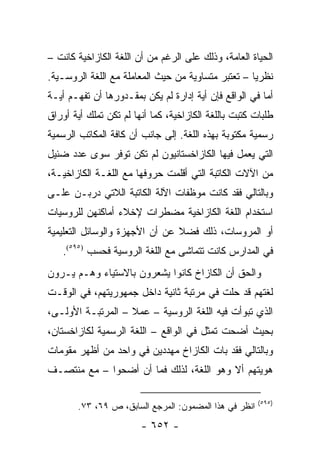 ‫ﺍﻟﺤﻴﺎﺓ ﺍﻟﻌﺎﻤﺔ، ﻭﺫﻟﻙ ﻋﻠﻰ ﺍﻟﺭﻏﻡ ﻤﻥ ﺃﻥ ﺍﻟﻠﻐﺔ ﺍﻟﻜﺎﺯﺍﺨﻴﺔ ﻜﺎﻨﺕ –‬
‫ﻨﻅﺭﻴﺎ – ﺘﻌﺘﺒﺭ ﻤﺘﺴﺎﻭﻴﺔ ﻤﻥ ﺤﻴﺙ ﺍﻟﻤﻌﺎﻤﻠﺔ ﻤﻊ ﺍﻟﻠﻐﺔ ﺍﻟﺭﻭﺴـﻴﺔ.‬
                                                    ‫‪‬‬
‫ﺃﻤﺎ ﻓﻲ ﺍﻟﻭﺍﻗﻊ ﻓﺈﻥ ﺃﻴﺔ ﺇﺩﺍﺭﺓ ﻟﻡ ﻴﻜﻥ ﺒﻤﻘـﺩﻭﺭﻫﺎ ﺃﻥ ﺘﻔﻬـﻡ ﺃﻴـﺔ‬
‫ﻁﻠﺒﺎﺕ ﻜﺘﺒﺕ ﺒﺎﻟﻠﻐﺔ ﺍﻟﻜﺎﺯﺍﺨﻴﺔ، ﻜﻤﺎ ﺃﻨﻬﺎ ﻟﻡ ﺘﻜﻥ ﺘﻤﻠﻙ ﺃﻴﺔ ﺃﻭﺭﺍﻕ‬
‫ﺭﺴﻤﻴﺔ ﻤﻜﺘﻭﺒﺔ ﺒﻬﺫﻩ ﺍﻟﻠﻐﺔ. ﺇﻟﻰ ﺠﺎﻨﺏ ﺃﻥ ﻜﺎﻓﺔ ﺍﻟﻤﻜﺎﺘﺏ ﺍﻟﺭﺴﻤﻴﺔ‬
‫ﺍﻟﺘﻲ ﻴﻌﻤل ﻓﻴﻬﺎ ﺍﻟﻜﺎﺯﺍﺨﺴﺘﺎﻨﻴﻭﻥ ﻟﻡ ﺘﻜﻥ ﺘﻭﻓﺭ ﺴﻭﻯ ﻋﺩﺩ ﻀﺌﻴل‬
‫ﻤﻥ ﺍﻵﻻﺕ ﺍﻟﻜﺎﺘﺒﺔ ﺍﻟﺘﻲ ﺃﻗﻠﻤﺕ ﺤﺭﻭﻓﻬﺎ ﻤﻊ ﺍﻟﻠﻐـﺔ ﺍﻟﻜﺎﺯﺍﺨﻴـﺔ،‬
‫ﻭﺒﺎﻟﺘﺎﻟﻲ ﻓﻘﺩ ﻜﺎﻨﺕ ﻤﻭﻅﻔﺎﺕ ﺍﻵﻟﺔ ﺍﻟﻜﺎﺘﺒﺔ ﺍﻟﻼﺘﻲ ﺩﺭﺒـﻥ ﻋﻠـﻰ‬
‫ﺍﺴﺘﺨﺩﺍﻡ ﺍﻟﻠﻐﺔ ﺍﻟﻜﺎﺯﺍﺨﻴﺔ ﻤﻀﻁﺭﺍﺕ ﻹﺨﻼﺀ ﺃﻤﺎﻜﻨﻬﻥ ﻟﻠﺭﻭﺴﻴﺎﺕ‬
‫ﺃﻭ ﺍﻟﻤﺭﻭﺴﺎﺕ، ﺫﻟﻙ ﻓﻀﻼ ﻋﻥ ﺃﻥ ﺍﻷﺠﻬﺯﺓ ﻭﺍﻟﻭﺴﺎﺌل ﺍﻟﺘﻌﻠﻴﻤﻴﺔ‬
                                ‫ﹰ‬
    ‫ﻓﻲ ﺍﻟﻤﺩﺍﺭﺱ ﻜﺎﻨﺕ ﺘﺘﻤﺎﺸﻰ ﻤﻊ ﺍﻟﻠﻐﺔ ﺍﻟﺭﻭﺴﻴﺔ ﻓﺤﺴﺏ )٥٩٥(.‬
‫ﻭﺍﻟﺤﻕ ﺃﻥ ﺍﻟﻜﺎﺯﺍﺥ ﻜﺎﻨﻭﺍ ﻴﺸﻌﺭﻭﻥ ﺒﺎﻻﺴﺘﻴﺎﺀ ﻭﻫـﻡ ﻴـﺭﻭﻥ‬
‫ﻟﻐﺘﻬﻡ ﻗﺩ ﺤﻠﺕ ﻓﻲ ﻤﺭﺘﺒﺔ ﺜﺎﻨﻴﺔ ﺩﺍﺨل ﺠﻤﻬﻭﺭﻴﺘﻬﻡ، ﻓﻲ ﺍﻟﻭﻗـﺕ‬
‫ﺍﻟﺫﻱ ﺘﺒﻭﺃﺕ ﻓﻴﻪ ﺍﻟﻠﻐﺔ ﺍﻟﺭﻭﺴﻴﺔ – ﻋﻤﻼ – ﺍﻟﻤﺭﺘﺒـﺔ ﺍﻷﻭﻟـﻰ،‬
                   ‫ﹰ‬
‫ﺒﺤﻴﺙ ﺃﻀﺤﺕ ﺘﻤﺜل ﻓﻲ ﺍﻟﻭﺍﻗﻊ – ﺍﻟﻠﻐﺔ ﺍﻟﺭﺴﻤﻴﺔ ﻟﻜﺎﺯﺍﺨﺴﺘﺎﻥ،‬
                                         ‫ﹸ‬
‫ﻭﺒﺎﻟﺘﺎﻟﻲ ﻓﻘﺩ ﺒﺎﺕ ﺍﻟﻜﺎﺯﺍﺥ ﻤﻬﺩﺩﻴﻥ ﻓﻲ ﻭﺍﺤﺩ ﻤﻥ ﺃﻅﻬﺭ ﻤﻘﻭﻤﺎﺕ‬
‫ﻫﻭﻴﺘﻬﻡ ﺃﻻ ﻭﻫﻭ ﺍﻟﻠﻐﺔ، ﻟﺫﻟﻙ ﻓﻤﺎ ﺃﻥ ﺃﻀﺤﻭﺍ – ﻤﻊ ﻤﻨﺘﺼـﻑ‬

                                                       ‫)٥٩٥(‬
       ‫ﺍﻨﻅﺭ ﻓﻲ ﻫﺫﺍ ﺍﻟﻤﻀﻤﻭﻥ: ﺍﻟﻤﺭﺠﻊ ﺍﻟﺴﺎﺒﻕ، ﺹ ٩٦، ٣٧.‬
                        ‫- ٢٥٦ -‬
 