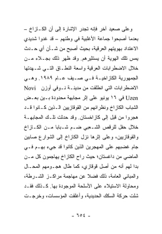 ‫ﻭﻋﻠﻰ ﺼﻌﻴﺩ ﺁﺨﺭ ﻓﺈﻨﻪ ﺘﺠﺩﺭ ﺍﻹﺸﺎﺭﺓ ﺇﻟﻰ ﺃﻥ ﺍﻟﻜـﺎﺯﺍﺥ –‬
‫ﺒﻌﺩﻤﺎ ﺃﺼﺒﺤﻭﺍ ﺠﻤﺎﻋﺔ ﺍﻷﻏﻠﺒﻴﺔ ﻓﻲ ﻭﻁﻨﻬﻡ – ﻗﺩ ﻏﺩﻭﺍ ﺸﺩﻴﺩﻱ‬
‫ﺍﻻﻋﺘﺩﺍﺩ ﺒﻬﻭﻴﺘﻬﻡ ﺍﻟﻌﺭﻗﻴﺔ، ﺒﺤﻴﺙ ﺃﺼﺒﺢ ﻤﻥ ﺸـﺄﻥ ﺃﻱ ﺤـﺩﺙ‬
‫ﻴﻤﺱ ﺘﻠﻙ ﺍﻟﻬﻭﻴﺔ ﺃﻥ ﻴﺴﺘﺜﻴﺭﻫﻡ. ﻭﻗﺩ ﻅﻬﺭ ﺫﻟﻙ ﺒﺠـﻼﺀ ﻤـﻥ‬
‫ﺨﻼل ﺍﻻﻀﻁﺭﺍﺒﺎﺕ ﺍﻟﻌﺭﻗﻴﺔ ﻭﺍﺴﻌﺔ ﺍﻟﻨﻁـﺎﻕ ﺍﻟﺘـﻲ ﺸـﻬﺩﺘﻬﺎ‬
‫ﺍﻟﺠﻤﻬﻭﺭﻴﺔ ﺍﻟﻜﺎﺯﺍﺨﻴـﺔ ﻓـﻲ ﺼـﻴﻑ ﻋـﺎﻡ ٩٨٩١. ﻭﻫـﻲ‬
‫ﺍﻻﻀﻁﺭﺍﺒﺎﺕ ﺍﻟﺘﻲ ﺍﻨﻁﻠﻘﺕ ﻤﻥ ﻤﺩﻴﻨـﺔ ﻨـﻭﻓﻲ ﺃﻭﺯﻥ ‪Novi‬‬
‫‪ Uzen‬ﻓﻲ ٦١ ﻴﻭﻨﻴﻭ ﻋﻠﻰ ﺇﺜﺭ ﻤﺠﺎﺒﻬﺔ ﻤﺤﺩﻭﺩﺓ ﺒـﻴﻥ ﺒﻌـﺽ‬
‫ﺍﻟﺸﺒﺎﺏ ﺍﻟﻜﺎﺯﺍﺥ ﻭﻨﻅﺭﺍﺌﻬﻡ ﻤﻥ ﺍﻟﻘﻭﻗﺎﺯﻴﻴﻥ ﺍﻟـﺫﻴﻥ ﻜـﺎﻨﻭﺍ ﻗـﺩ‬
‫ﻫﺠﺭﻭﺍ ﻤﻥ ﻗﺒل ﺇﻟﻰ ﻜﺎﺯﺍﺨﺴﺘﺎﻥ. ﻭﻗﺩ ﺤﺩﺜﺕ ﺘﻠـﻙ ﺍﻟﻤﺠﺎﺒﻬـﺔ‬
‫ﺨﻼل ﺤﻔل ﻟﻠﺭﻗﺹ ﺍﻟﺸـﻌﺒﻲ ﻀـﻡ ﺸـﺒﺎ ‪‬ﺎ ﻤـﻥ ﺍﻟﻜـﺎﺯﺍﺥ‬
              ‫ﺒ‬
‫ﻭﺍﻟﻘﻭﻗﺎﺯﻴﻴﻥ، ﻭﻋﻠﻰ ﺇﺜﺭﻫﺎ ﻨﺯل ﺍﻟﻜﺎﺯﺍﺥ ﺇﻟﻰ ﺍﻟﺸﻭﺍﺭﻉ ﺼﺎﺒﻴﻥ‬
‫ﺠﺎﻡ ﻏﻀﺒﻬﻡ ﻋﻠﻰ ﺍﻟﻤﻬﺠﺭﻴﻥ ﺍﻟﺫﻴﻥ ﻜﺎﻨﻭﺍ ﻗﺩ ﺠﻲﺀ ﺒﻬـﻡ ﻓـﻲ‬
‫ﺍﻟﻤﺎﻀﻲ ﻤﻥ ﺩﺍﻏﺴﺘﺎﻥ؛ ﺤﻴﺙ ﺭﺍﺡ ﺍﻟﻜﺎﺯﺍﺥ ﻴﻬﺎﺠﻤﻭﻥ ﻜل ﻤـﻥ‬
‫ﺒﺩﺍ ﻟﻬﻡ ﺃﻨﻪ ﻤﻥ ﺃﺼل ﻗﻭﻗﺎﺯﻱ، ﻜﻤﺎ ﻁﺎل ﻫﺠـﻭﻤﻬﻡ ﺍﻟﻤﺤـﺎل‬
‫ﻭﺍﻟﻤﺒﺎﻨﻲ ﺍﻟﻌﺎﻤﺔ، ﺫﻟﻙ ﻓﻀﻼ ﻋﻥ ﻤﻬﺎﺠﻤﺔ ﻤﺭﺍﻜـﺯ ﺍﻟﺸـﺭﻁﺔ،‬
                          ‫ﹰ‬
‫ﻭﻤﺤﺎﻭﻟﺔ ﺍﻻﺴﺘﻴﻼﺀ ﻋﻠﻰ ﺍﻷﺴﻠﺤﺔ ﺍﻟﻤﻭﺠﻭﺩﺓ ﺒﻬﺎ. ﻜـﺫﻟﻙ ﻓﻘـﺩ‬
‫ﺸﻠﺕ ﺤﺭﻜﺔ ﺍﻟﺴﻜﻙ ﺍﻟﺤﺩﻴﺩﻴﺔ، ﻭﺃﻏﻠﻘﺕ ﺍﻟﻤﺅﺴﺴﺎﺕ، ﻭﺨﺭﺠـﺕ‬


                      ‫- ٤٥٦ -‬
 