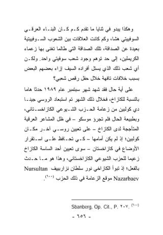 ‫ﻭﻫﻜﺫﺍ ﻴﺒﺩﻭ ﻓﻲ ﺜﻨﺎﻴﺎ ﻤﺎ ﺘﻘﺩﻡ ﻜـﻡ ﻜـﺎﻥ ﺍﻟﺒﻨـﺎﺀ ﺍﻟﻌﺭﻗـﻲ‬
‫ﺍﻟﺴﻭﻓﻴﻴﺘﻲ ﻫ ﹰﺎ، ﻭﻜﻡ ﻜﺎﻨﺕ ﺍﻟﻌﻼﻗﺎﺕ ﺒﻴﻥ ﺍﻟﺸﻌﻭﺏ ﺍﻟﺴـﻭﻓﻴﻴﺘﻴﺔ‬
                                          ‫ﺸ‬
‫ﺒﻌﻴﺩﺓ ﻋﻥ ﺍﻟﺼﺩﺍﻗﺔ، ﺘﻠﻙ ﺍﻟﺼﺩﺍﻗﺔ ﺍﻟﺘﻲ ﻁﺎﻟﻤﺎ ﺘﻐﻨﻰ ﺒﻬﺎ ﺯﻋﻤﺎﺀ‬
‫ﺍﻟﻜﺭﻴﻤﻠﻴﻥ، ﺇﻟﻰ ﺤﺩ ﺘﻭﻫﻡ ﻭﺠﻭﺩ ﺸﻌﺏ ﺴﻭﻓﻴﺘﻲ ﻭﺍﺤﺩ. ﻭﻟﻜـﻥ‬
‫ﺃﻱ ﺸﻌﺏ ﺫﻟﻙ ﺍﻟﺫﻱ ﻴﺴﺘل ﺃﻓﺭﺍﺩﻩ ﺍﻟﺴﻴﻑ ﺇﺯﺍﺀ ﺒﻌﻀﻬﻡ ﺍﻟﺒﻌﺽ‬
             ‫ﺒﺴﺒﺏ ﺨﻼﻓﺎﺕ ﺘﺎﻓﻬﺔ ﺨﻼل ﺤﻔل ﺭﻗﺹ ﺸﻌﺒﻲ؟‬
‫ﻋﻠﻰ ﺃﻴﺔ ﺤﺎل ﻓﻘﺩ ﺸﻬﺩ ﺸﻬﺭ ﺴﺒﺘﻤﺒﺭ ﻋﺎﻡ ٩٨٩١ ﺤﺩﺜﺎ ﻫﺎ ‪‬ﺎ‬
 ‫ﹰ ﻤ‬
‫ﺒﺎﻟﻨﺴﺒﺔ ﻟﻠﻜﺎﺯﺍﺥ، ﻓﺨﻼل ﺫﻟﻙ ﺍﻟﺸﻬﺭ ﺘﻡ ﺍﺴﺘﺒﻌﺎﺩ ﺍﻟﺭﻭﺴﻲ ﺠﻴﻨـﺎ‬
‫ﺩﻱ ﻜﻭﻟﺒﻴﻥ ﻤﻥ ﺯﻋﺎﻤﺔ ﺍﻟﺤـﺯﺏ ﺍﻟﺸـﻴﻭﻋﻲ ﺍﻟﻜﺎﺯﺍﺨﺴـﺘﺎﻨﻲ،‬
‫ﻭﺒﻁﺒﻴﻌﺔ ﺍﻟﺤﺎل ﻓﻠﻡ ﺘﺠﺭﺅ ﻤﻭﺴﻜﻭ – ﻓﻲ ﻅل ﺍﻟﻤﺸﺎﻋﺭ ﺍﻟﻌﺭﻗﻴﺔ‬
‫ﺍﻟﻤﺘﺄﺠﺠﺔ ﻟﺩﻯ ﺍﻟﻜﺎﺯﺍﺥ – ﻋﻠﻰ ﺘﻌﻴﻴﻥ ﺭﻭﺴـﻲ ﺁﺨـﺭ ﻤﻜـﺎﻥ‬
‫ﻜﻭﻟﺒﻴﻥ؛ ﺇﺫ ﻟﻡ ﻴﻜﻥ ﺃﻤﺎﻤﻬﺎ – ﻜـﻲ ﺘﺤـﺎﻓﻅ ﻋﻠـﻰ ﺍﺴـﺘﻘﺭﺍﺭ‬
‫ﺍﻷﻭﻀﺎﻉ ﻓﻲ ﻜﺎﺯﺍﺨﺴﺘﺎﻥ – ﺴﻭﻯ ﺘﻌﻴﻴﻥ ﺃﺤﺩ ﺍﻟﺴﺎﺴﺔ ﺍﻟﻜﺎﺯﺍﺥ‬
‫ﺯﻋﻴ ‪‬ﺎ ﻟﻠﺤﺯﺏ ﺍﻟﺸﻴﻭﻋﻲ ﺍﻟﻜﺎﺯﺍﺨﺴﺘﺎﻨﻲ، ﻭﻫﺫﺍ ﻫﻭ ﻤـﺎ ﺤـﺩﺙ‬
                                              ‫ﻤ‬
‫ﺒﺎﻟﻔﻌل؛ ﺇﺫ ﺘﺒﻭﺃ ﺍﻟﻜﺎﺯﺍﺨﻲ ﻨﻭﺭ ﺴﻠﻁﺎﻥ ﻨﺯﺍﺭﺒﻴﻴﻑ ‪Nursultan‬‬
         ‫‪ Nazarbaev‬ﻤﻭﻗﻊ ﺍﻟﺯﻋﺎﻤﺔ ﻓﻲ ﺫﻟﻙ ﺍﻟﺤﺯﺏ )٠٠٦(.‬



                                                    ‫)٠٠٦(‬
                      ‫.٧٠٢ .‪Sbanberg, Op. Cit., P‬‬
                      ‫- ٦٥٦ -‬
 