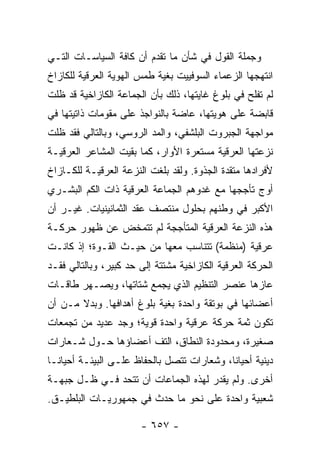 ‫ﻭﺠﻤﻠﺔ ﺍﻟﻘﻭل ﻓﻲ ﺸﺄﻥ ﻤﺎ ﺘﻘﺩﻡ ﺃﻥ ﻜﺎﻓﺔ ﺍﻟﺴﻴﺎﺴـﺎﺕ ﺍﻟﺘـﻲ‬
‫ﺍﻨﺘﻬﺠﻬﺎ ﺍﻟﺯﻋﻤﺎﺀ ﺍﻟﺴﻭﻓﻴﻴﺕ ﺒﻐﻴﺔ ﻁﻤﺱ ﺍﻟﻬﻭﻴﺔ ﺍﻟﻌﺭﻗﻴﺔ ﻟﻠﻜﺎﺯﺍﺥ‬
‫ﻟﻡ ﺘﻔﻠﺢ ﻓﻲ ﺒﻠﻭﻍ ﻏﺎﻴﺘﻬﺎ، ﺫﻟﻙ ﺒﺄﻥ ﺍﻟﺠﻤﺎﻋﺔ ﺍﻟﻜﺎﺯﺍﺨﻴﺔ ﻗﺩ ﻅﻠﺕ‬
‫ﻗﺎﺒﻀﺔ ﻋﻠﻰ ﻫﻭﻴﺘﻬﺎ، ﻋﺎﻀﺔ ﺒﺎﻟﻨﻭﺍﺠﺫ ﻋﻠﻰ ﻤﻘﻭﻤﺎﺕ ﺫﺍﺘﻴﺘﻬﺎ ﻓﻲ‬
‫ﻤﻭﺍﺠﻬﺔ ﺍﻟﺠﺒﺭﻭﺕ ﺍﻟﺒﻠﺸﻔﻲ، ﻭﺍﻟﻤﺩ ﺍﻟﺭﻭﺴﻲ، ﻭﺒﺎﻟﺘﺎﻟﻲ ﻓﻘﺩ ﻅﻠﺕ‬
‫ﻨﺯﻋﺘﻬﺎ ﺍﻟﻌﺭﻗﻴﺔ ﻤﺴﺘﻌﺭﺓ ﺍﻷﻭﺍﺭ، ﻜﻤﺎ ﺒﻘﻴﺕ ﺍﻟﻤﺸﺎﻋﺭ ﺍﻟﻌﺭﻗﻴـﺔ‬
‫ﻷﻓﺭﺍﺩﻫﺎ ﻤﺘﻘﺩﺓ ﺍﻟﺠﺫﻭﺓ. ﻭﻟﻘﺩ ﺒﻠﻐﺕ ﺍﻟﻨﺯﻋﺔ ﺍﻟﻌﺭﻗﻴـﺔ ﻟﻠﻜـﺎﺯﺍﺥ‬
‫ﺃﻭﺝ ﺘﺄﺠﺠﻬﺎ ﻤﻊ ﻏﺩﻭﻫﻡ ﺍﻟﺠﻤﺎﻋﺔ ﺍﻟﻌﺭﻗﻴﺔ ﺫﺍﺕ ﺍﻟﻜﻡ ﺍﻟﺒﺸـﺭﻱ‬
‫ﺍﻷﻜﺒﺭ ﻓﻲ ﻭﻁﻨﻬﻡ ﺒﺤﻠﻭل ﻤﻨﺘﺼﻑ ﻋﻘﺩ ﺍﻟﺜﻤﺎﻨﻴﻨﻴﺎﺕ. ﻏﻴـﺭ ﺃﻥ‬
‫ﻫﺫﻩ ﺍﻟﻨﺯﻋﺔ ﺍﻟﻌﺭﻗﻴﺔ ﺍﻟﻤﺘﺄﺠﺠﺔ ﻟﻡ ﺘﺘﻤﺨﺽ ﻋﻥ ﻅﻬﻭﺭ ﺤﺭﻜـﺔ‬
‫ﻋﺭﻗﻴﺔ )ﻤﻨﻅﻤﺔ( ﺘﺘﻨﺎﺴﺏ ﻤﻌﻬﺎ ﻤﻥ ﺤﻴـﺙ ﺍﻟﻘـﻭﺓ؛ ﺇﺫ ﻜﺎﻨـﺕ‬
‫ﺍﻟﺤﺭﻜﺔ ﺍﻟﻌﺭﻗﻴﺔ ﺍﻟﻜﺎﺯﺍﺨﻴﺔ ﻤﺸﺘﺘﺔ ﺇﻟﻰ ﺤﺩ ﻜﺒﻴﺭ، ﻭﺒﺎﻟﺘﺎﻟﻲ ﻓﻘـﺩ‬
‫ﻋﺎﺯﻫﺎ ﻋﻨﺼﺭ ﺍﻟﺘﻨﻅﻴﻡ ﺍﻟﺫﻱ ﻴﺠﻤﻊ ﺸﺘﺎﺘﻬﺎ، ﻭﻴﺼـﻬﺭ ﻁﺎﻗـﺎﺕ‬
‫ﺃﻋﻀﺎﺌﻬﺎ ﻓﻲ ﺒﻭﺘﻘﺔ ﻭﺍﺤﺩﺓ ﺒﻐﻴﺔ ﺒﻠﻭﻍ ﺃﻫﺩﺍﻓﻬﺎ. ﻭﺒﺩﻻ ﻤـﻥ ﺃﻥ‬
       ‫ﹰ‬
‫ﺘﻜﻭﻥ ﺜﻤﺔ ﺤﺭﻜﺔ ﻋﺭﻗﻴﺔ ﻭﺍﺤﺩﺓ ﻗﻭﻴﺔ؛ ﻭﺠﺩ ﻋﺩﻴﺩ ﻤﻥ ﺘﺠﻤﻌﺎﺕ‬
‫ﺼﻐﻴﺭﺓ، ﻭﻤﺤﺩﻭﺩﺓ ﺍﻟﻨﻁﺎﻕ، ﺍﻟﺘﻑ ﺃﻋﻀﺎﺅﻫﺎ ﺤـﻭل ﺸـﻌﺎﺭﺍﺕ‬
‫ﺩﻴﻨﻴﺔ ﺃﺤﻴﺎ ﹰﺎ، ﻭﺸﻌﺎﺭﺍﺕ ﺘﺘﺼل ﺒﺎﻟﺤﻔﺎﻅ ﻋﻠـﻰ ﺍﻟﺒﻴﺌـﺔ ﺃﺤﻴﺎ ﹰـﺎ‬
  ‫ﻨ‬                                          ‫ﻨ‬
‫ﺃﺨﺭﻯ. ﻭﻟﻡ ﻴﻘﺩﺭ ﻟﻬﺫﻩ ﺍﻟﺠﻤﺎﻋﺎﺕ ﺃﻥ ﺘﺘﺤﺩ ﻓـﻲ ﻅـل ﺠﺒﻬـﺔ‬
‫ﺸﻌﺒﻴﺔ ﻭﺍﺤﺩﺓ ﻋﻠﻰ ﻨﺤﻭ ﻤﺎ ﺤﺩﺙ ﻓﻲ ﺠﻤﻬﻭﺭﻴـﺎﺕ ﺍﻟﺒﻠﻁﻴـﻕ.‬

                       ‫- ٧٥٦ -‬
 