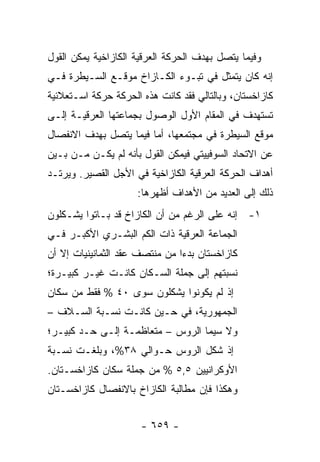 ‫ﻭﻓﻴﻤﺎ ﻴﺘﺼل ﺒﻬﺩﻑ ﺍﻟﺤﺭﻜﺔ ﺍﻟﻌﺭﻗﻴﺔ ﺍﻟﻜﺎﺯﺍﺨﻴﺔ ﻴﻤﻜﻥ ﺍﻟﻘﻭل‬
‫ﺇﻨﻪ ﻜﺎﻥ ﻴﺘﻤﺜل ﻓﻲ ﺘﺒـﻭﺀ ﺍﻟﻜـﺎﺯﺍﺥ ﻤﻭﻗـﻊ ﺍﻟﺴـﻴﻁﺭﺓ ﻓـﻲ‬
‫ﻜﺎﺯﺍﺨﺴﺘﺎﻥ، ﻭﺒﺎﻟﺘﺎﻟﻲ ﻓﻘﺩ ﻜﺎﻨﺕ ﻫﺫﻩ ﺍﻟﺤﺭﻜﺔ ﺤﺭﻜﺔ ﺍﺴـﺘﻌﻼﺌﻴﺔ‬
‫ﺘﺴﺘﻬﺩﻑ ﻓﻲ ﺍﻟﻤﻘﺎﻡ ﺍﻷﻭل ﺍﻟﻭﺼﻭل ﺒﺠﻤﺎﻋﺘﻬﺎ ﺍﻟﻌﺭﻗﻴـﺔ ﺇﻟـﻰ‬
‫ﻤﻭﻗﻊ ﺍﻟﺴﻴﻁﺭﺓ ﻓﻲ ﻤﺠﺘﻤﻌﻬﺎ، ﺃﻤﺎ ﻓﻴﻤﺎ ﻴﺘﺼل ﺒﻬﺩﻑ ﺍﻻﻨﻔﺼﺎل‬
‫ﻋﻥ ﺍﻻﺘﺤﺎﺩ ﺍﻟﺴﻭﻓﻴﻴﺘﻲ ﻓﻴﻤﻜﻥ ﺍﻟﻘﻭل ﺒﺄﻨﻪ ﻟﻡ ﻴﻜـﻥ ﻤـﻥ ﺒـﻴﻥ‬
‫ﺃﻫﺩﺍﻑ ﺍﻟﺤﺭﻜﺔ ﺍﻟﻌﺭﻗﻴﺔ ﺍﻟﻜﺎﺯﺍﺨﻴﺔ ﻓﻲ ﺍﻷﺠل ﺍﻟﻘﺼﻴﺭ. ﻭﻴﺭﺘـﺩ‬
                     ‫ﺫﻟﻙ ﺇﻟﻰ ﺍﻟﻌﺩﻴﺩ ﻤﻥ ﺍﻷﻫﺩﺍﻑ ﺃﻅﻬﺭﻫﺎ:‬
‫١- ﺇﻨﻪ ﻋﻠﻰ ﺍﻟﺭﻏﻡ ﻤﻥ ﺃﻥ ﺍﻟﻜﺎﺯﺍﺥ ﻗﺩ ﺒـﺎﺘﻭﺍ ﻴﺸـﻜﻠﻭﻥ‬
‫ﺍﻟﺠﻤﺎﻋﺔ ﺍﻟﻌﺭﻗﻴﺔ ﺫﺍﺕ ﺍﻟﻜﻡ ﺍﻟﺒﺸـﺭﻱ ﺍﻷﻜﺒـﺭ ﻓـﻲ‬
‫ﻜﺎﺯﺍﺨﺴﺘﺎﻥ ﺒﺩ ‪‬ﺍ ﻤﻥ ﻤﻨﺘﺼﻑ ﻋﻘﺩ ﺍﻟﺜﻤﺎﻨﻴﻨﻴﺎﺕ ﺇﻻ ﺃﻥ‬
                                ‫ﺀ‬
‫ﻨﺴﺒﺘﻬﻡ ﺇﻟﻰ ﺠﻤﻠﺔ ﺍﻟﺴـﻜﺎﻥ ﻜﺎﻨـﺕ ﻏﻴـﺭ ﻜﺒﻴـﺭﺓ؛‬
‫ﺇﺫ ﻟﻡ ﻴﻜﻭﻨﻭﺍ ﻴﺸﻜﻠﻭﻥ ﺴﻭﻯ ٠٤ % ﻓﻘﻁ ﻤﻥ ﺴﻜﺎﻥ‬
‫ﺍﻟﺠﻤﻬﻭﺭﻴﺔ، ﻓﻲ ﺤـﻴﻥ ﻜﺎﻨـﺕ ﻨﺴـﺒﺔ ﺍﻟﺴـﻼﻑ –‬
‫ﻭﻻ ﺴﻴﻤﺎ ﺍﻟﺭﻭﺱ – ﻤﺘﻌﺎﻅﻤـﺔ ﺇﻟـﻰ ﺤـﺩ ﻜﺒﻴـﺭ؛‬
‫ﺇﺫ ﺸﻜل ﺍﻟﺭﻭﺱ ﺤـﻭﺍﻟﻲ ٨٣%، ﻭﺒﻠﻐـﺕ ﻨﺴـﺒﺔ‬
‫ﺍﻷﻭﻜﺭﺍﻨﻴﻴﻥ ٥,٥ % ﻤﻥ ﺠﻤﻠﺔ ﺴﻜﺎﻥ ﻜﺎﺯﺍﺨﺴـﺘﺎﻥ.‬
‫ﻭﻫﻜﺫﺍ ﻓﺈﻥ ﻤﻁﺎﻟﺒﺔ ﺍﻟﻜﺎﺯﺍﺥ ﺒﺎﻻﻨﻔﺼﺎل ﻜﺎﺯﺍﺨﺴـﺘﺎﻥ‬


                      ‫- ٩٥٦ -‬
 