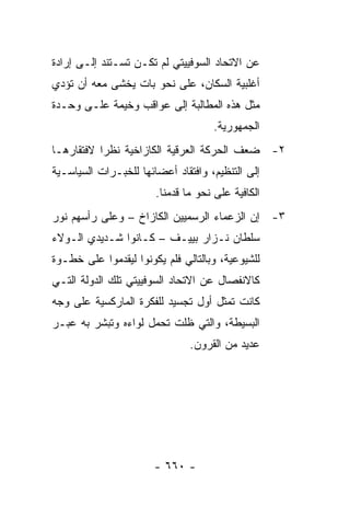 ‫ﻋﻥ ﺍﻻﺘﺤﺎﺩ ﺍﻟﺴﻭﻓﻴﻴﺘﻲ ﻟﻡ ﺘﻜـﻥ ﺘﺴـﺘﻨﺩ ﺇﻟـﻰ ﺇﺭﺍﺩﺓ‬
‫ﺃﻏﻠﺒﻴﺔ ﺍﻟﺴﻜﺎﻥ، ﻋﻠﻰ ﻨﺤﻭ ﺒﺎﺕ ﻴﺨﺸﻰ ﻤﻌﻪ ﺃﻥ ﺘﺅﺩﻱ‬
‫ﻤﺜل ﻫﺫﻩ ﺍﻟﻤﻁﺎﻟﺒﺔ ﺇﻟﻰ ﻋﻭﺍﻗﺏ ﻭﺨﻴﻤﺔ ﻋﻠـﻰ ﻭﺤـﺩﺓ‬
                                    ‫ﺍﻟﺠﻤﻬﻭﺭﻴﺔ.‬
‫٢- ﻀﻌﻑ ﺍﻟﺤﺭﻜﺔ ﺍﻟﻌﺭﻗﻴﺔ ﺍﻟﻜﺎﺯﺍﺨﻴﺔ ﻨﻅ ‪‬ﺍ ﻻﻓﺘﻘﺎﺭﻫـﺎ‬
           ‫ﺭ‬
‫ﺇﻟﻰ ﺍﻟﺘﻨﻅﻴﻡ، ﻭﺍﻓﺘﻘﺎﺩ ﺃﻋﻀﺎﺌﻬﺎ ﻟﻠﺨﺒـﺭﺍﺕ ﺍﻟﺴﻴﺎﺴـﻴﺔ‬
                       ‫ﺍﻟﻜﺎﻓﻴﺔ ﻋﻠﻰ ﻨﺤﻭ ﻤﺎ ﻗﺩﻤﻨﺎ.‬
‫٣- ﺇﻥ ﺍﻟﺯﻋﻤﺎﺀ ﺍﻟﺭﺴﻤﻴﻴﻥ ﺍﻟﻜﺎﺯﺍﺥ – ﻭﻋﻠﻰ ﺭﺃﺴﻬﻡ ﻨﻭﺭ‬
‫ﺴﻠﻁﺎﻥ ﻨـﺯﺍﺭ ﺒﻴﻴـﻑ – ﻜـﺎﻨﻭﺍ ﺸـﺩﻴﺩﻱ ﺍﻟـﻭﻻﺀ‬
‫ﻟﻠﺸﻴﻭﻋﻴﺔ، ﻭﺒﺎﻟﺘﺎﻟﻲ ﻓﻠﻡ ﻴﻜﻭﻨﻭﺍ ﻟﻴﻘﺩﻤﻭﺍ ﻋﻠﻰ ﺨﻁـﻭﺓ‬
‫ﻜﺎﻻﻨﻔﺼﺎل ﻋﻥ ﺍﻻﺘﺤﺎﺩ ﺍﻟﺴﻭﻓﻴﻴﺘﻲ ﺘﻠﻙ ﺍﻟﺩﻭﻟﺔ ﺍﻟﺘـﻲ‬
‫ﻜﺎﻨﺕ ﺘﻤﺜل ﺃﻭل ﺘﺠﺴﻴﺩ ﻟﻠﻔﻜﺭﺓ ﺍﻟﻤﺎﺭﻜﺴﻴﺔ ﻋﻠﻰ ﻭﺠﻪ‬
                                      ‫ﹸ‬
‫ﺍﻟﺒﺴﻴﻁﺔ، ﻭﺍﻟﺘﻲ ﻅﻠﺕ ﺘﺤﻤل ﻟﻭﺍﺀﻩ ﻭﺘﺒﺸﺭ ﺒﻪ ﻋﺒـﺭ‬
                               ‫ﻋﺩﻴﺩ ﻤﻥ ﺍﻟﻘﺭﻭﻥ.‬




                       ‫- ٠٦٦ -‬
 