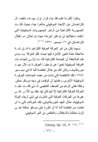 ‫ﻭﻨﻅ ‪‬ﺍ ﻟﻜل ﻤﺎ ﺘﻘﺩﻡ ﻓﻘﺩ ﺠﺎﺀ ﻗﺭﺍﺭ ﻨﺯﺍﺭ ﺒﻴﻴـﻑ ﺒﺎﻨﻔﺼـﺎل‬
                                              ‫ﺭ‬
‫ﻜﺎﺯﺍﺨﺴﺘﺎﻥ ﻋﻥ ﺍﻻﺘﺤﺎﺩ ﺍﻟﺴﻭﻓﻴﻴﺘﻲ ﻤﺘﺄﺨ ‪‬ﺍ ﺠ ‪‬ﺍ، ﺒﺤﻴﺙ ﻜﺎﻨـﺕ‬
             ‫ﺭ ﺩ‬
‫ﺍﻟﺠﻤﻬﻭﺭﻴﺔ ﺍﻟﻜﺎﺯﺍﺨﻴﺔ ﻤﻥ ﺃﻭﺍﺨﺭ ﺍﻟﺠﻤﻬﻭﺭﻴﺎﺕ ﺍﻟﺴﻭﻓﻴﻴﺘﻴﺔ ﺍﻟﺘﻲ‬
‫ﺃﻋﻠﻨﺕ ﺍﺴﺘﻘﻼﻟﻬﺎ ﺇﻥ ﻟﻡ ﺘﻜﻥ ﺁﺨﺭﻫﺎ؛ ﺤﻴﺙ ﺘﻡ ﺇﻋﻼﻥ ﺍﺴـﺘﻘﻼل‬
                  ‫ﻜﺎﺯﺍﺨﺴﺘﺎﻥ ﻓﻲ ٦١ ﺩﻴﺴﻤﺒﺭ ١٩٩١ )١٠٦(.‬
‫ﻭﻤﻬﻤﺎ ﻴﻜﻥ ﻤﻥ ﺃﻤﺭ ﺍﻟﺤﺭﻜﺔ ﺍﻟﻌﺭﻗﻴﺔ ﺍﻟﻜﺎﺯﺍﺨﻴـﺔ ﻓـﺈﻥ ﺜﻤـﺔ‬
‫ﻤﻼﺤﻅﺔ ﻫﺎﻤﺔ ﺘﺘﻌﻴﻥ ﺍﻹﺸﺎﺭﺓ ﺇﻟﻴﻬﺎ ﺒﺼﺩﺩ ﺘﻠﻙ ﺍﻟﺤﺭﻜﺔ. ﻭﻤـﺅﺩﻯ‬
‫ﻫﺫﻩ ﺍﻟﻤﻼﺤﻅﺔ ﺃﻥ ﺍﻟﺠﻤﺎﻋﺔ ﺍﻟﻜﺎﺯﺍﺨﻴﺔ ﻜﺎﻨـﺕ ﺃﻭﻟـﻰ ﺍﻟﺠﻤﺎﻋـﺎﺕ‬
‫ﺍﻟﻌﺭﻗﻴﺔ ﺍﻟﺴﻭﻓﻴﻴﺘﻴﺔ ﺘﻌﺒﻴ ‪‬ﺍ ﻋﻥ ﻨﺯﻋﺘﻬـﺎ ﺍﻟﻌﺭﻗﻴـﺔ ﺨـﻼل ﻋﻬـﺩ‬
                                      ‫ﺭ‬
‫ﺠﻭﺭﺒﺎﺘﺸﻭﻑ، ﻭﻜﺎﻥ ﺫﻟﻙ ﻤﻥ ﺨﻼل ﺍﻨﺘﻔﺎﻀﺔ ﺃﻟﻤﺎ ﺁﺘﺎ ﻓﻲ ﺩﻴﺴـﻤﺒﺭ‬
‫٦٨٩١، ﺘﻠﻙ ﺍﻻﻨﺘﻔﺎﻀﺔ ﺍﻟﺘﻲ ﺸﺩﺕ ﻤﻥ ﻋﻀﺩ ﺍﻟﺠﻤﺎﻋﺎﺕ ﺍﻟﻌﺭﻗﻴـﺔ‬
‫ﺍﻟﺴﻭﻓﻴﻴﺘﻴﺔ ﺍﻷﺨﺭﻯ، ﻭﻋﻠﻤﺘﻬﺎ ﺃﻥ ﺍﻟﻭﻗﻭﻑ ﻓﻲ ﻭﺠﻪ ﻤﻭﺴﻜﻭ ﻤﻤﻜﻥ.‬
‫ﻭﻫﻜﺫﺍ ﻓﻌﻠﻰ ﺍﻟﺭﻏﻡ ﻤﻥ ﺍﻟﻀﻌﻑ ﺍﻟﺘﻨﻅﻴﻤﻲ ﺍﻟـﺫﻱ ﻜﺎﻨـﺕ ﻋﻠﻴـﻪ‬
‫ﺍﻟﺤﺭﻜﺔ ﺍﻟﻌﺭﻗﻴﺔ ﺍﻟﻜﺎﺯﺍﺨﻴﺔ ﺇﻻ ﺃﻨﻬﺎ ﻜﺎﻥ ﻟﻬﺎ ﻋﻅـﻴﻡ ﺍﻷﺜـﺭ ﻋﻠـﻰ‬
‫ﻏﻴﺭﻫﺎ ﻤﻥ ﺍﻟﺤﺭﻜﺎﺕ ﺍﻟﻌﺭﻗﻴﺔ ﺍﻟﺘﻲ ﺍﻨﺘﺸﺭﺕ ﻓﻲ ﺸﺘﻰ ﺃﺭﺠﺎﺀ ﺍﻟﺩﻭﻟﺔ‬
‫ﺍﻟﺴﻭﻓﻴﻴﺘﻴﺔ، ﺨﻼل ﺍﻟﻌﻬﺩ ﺍﻟﺠﻭﺭﺒﺎﺘﺸﻭﻓﻲ، ﺘﻠﻙ ﺍﻟﺤﺭﻜﺎﺕ ﺍﻟﺘﻲ ﻤﺎ ﺃﻥ‬
‫ﺘﻌﻠﻤﺕ ﻤﻥ ﺍﻨﺘﻔﺎﻀﺔ ﺃﻟﻤﺎ ﺁﺘﺎ ﺃﻥ ﺍﻟﺜﻭﺭﺓ ﻋﻠﻰ ﻤﻭﺴﻜﻭ ﻤﻤﻜﻨﺔ ﺤﺘـﻰ‬
         ‫ﺜﺎﺭﺕ ﻤﻁﺎﻟﺒﺔ ﺒﺎﻻﺴﺘﻘﻼل، ﻭﺍﻟﺘﺨﻠﺹ ﻤﻥ ﺍﻟﻨﻴﺭ ﺍﻟﺴﻭﻓﻴﻴﺘﻲ.‬

                                                      ‫)١٠٦(‬
                         ‫.٤٦١ .‪Conway, Op. Cit., P‬‬
                        ‫- ١٦٦ -‬
 