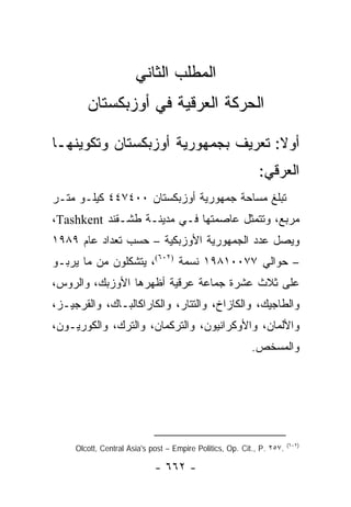 ‫ﺍﻟﻤﻁﻠﺏ ﺍﻟﺜﺎﻨﻲ‬
        ‫ﺍﻟﺤﺭﻜﺔ ﺍﻟﻌﺭﻗﻴﺔ ﻓﻲ ﺃﻭﺯﺒﻜﺴﺘﺎﻥ‬

‫ﺃﻭﻻ: ﺘﻌﺭﻴﻑ ﺒﺠﻤﻬﻭﺭﻴﺔ ﺃﻭﺯﺒﻜﺴﺘﺎﻥ ﻭﺘﻜﻭﻴﻨﻬـﺎ‬
                                    ‫ﹰ‬
                                                             ‫ﺍﻟﻌﺭﻗﻲ:‬
‫ﺘﺒﻠﻎ ﻤﺴﺎﺤﺔ ﺠﻤﻬﻭﺭﻴﺔ ﺃﻭﺯﺒﻜﺴﺘﺎﻥ ٠٠٤٧٤٤ ﻜﻴﻠـﻭ ﻤﺘـﺭ‬
‫ﻤﺭﺒﻊ، ﻭﺘﺘﻤﺜل ﻋﺎﺼﻤﺘﻬﺎ ﻓـﻲ ﻤﺩﻴﻨـﺔ ﻁﺸـﻘﻨﺩ ‪،Tashkent‬‬
‫ﻭﻴﺼل ﻋﺩﺩ ﺍﻟﺠﻤﻬﻭﺭﻴﺔ ﺍﻷﻭﺯﺒﻜﻴﺔ – ﺤﺴﺏ ﺘﻌﺩﺍﺩ ﻋﺎﻡ ٩٨٩١‬
‫– ﺤﻭﺍﻟﻲ ٧٧٠٠١٨٩١ ﻨﺴﻤﺔ )٢٠٦(، ﻴﺘﺸﻜﻠﻭﻥ ﻤﻥ ﻤﺎ ﻴﺭﺒـﻭ‬
‫ﻋﻠﻰ ﺜﻼﺙ ﻋﺸﺭﺓ ﺠﻤﺎﻋﺔ ﻋﺭﻗﻴﺔ ﺃﻅﻬﺭﻫﺎ ﺍﻷﻭﺯﺒﻙ، ﻭﺍﻟﺭﻭﺱ،‬
‫ﻭﺍﻟﻁﺎﺠﻴﻙ، ﻭﺍﻟﻜﺎﺯﺍﺥ، ﻭﺍﻟﺘﺘﺎﺭ، ﻭﺍﻟﻜﺎﺭﺍﻜﺎﻟﺒـﺎﻙ، ﻭﺍﻟﻘﺭﺠﻴـﺯ،‬
‫ﻭﺍﻷﻟﻤﺎﻥ، ﻭﺍﻷﻭﻜﺭﺍﻨﻴﻭﻥ، ﻭﺍﻟﺘﺭﻜﻤﺎﻥ، ﻭﺍﻟﺘﺭﻙ، ﻭﺍﻟﻜﻭﺭﻴـﻭﻥ،‬
                                                          ‫ﻭﺍﻟﻤﺴﺨﺹ.‬




                                                                        ‫)٢٠٦(‬
     ‫.٧٥٢ .‪Olcott, Central Asia's post – Empire Politics, Op. Cit., P‬‬

                             ‫- ٢٦٦ -‬
 