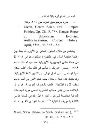 ‫ﺍﻟﻤﺼﺩﺭ: ﺘﻡ ﺘﺭﻜﻴﺒﻪ ﺒﺎﻻﺴﺘﻌﺎﻨﺔ ﺒـ:‬
         ‫- ﺠﺎﺭ، ﻤﺭﺠﻊ ﺴﺒﻕ ﺫﻜﺭﻩ، ﺹ ٤٣٢، ﻭﻜﺫﺍ:‬
   ‫-‬     ‫‪Olcott, Centra Asia's Post – Empire‬‬
         ‫‪Politics, Op. Cit., P. ٢٥٧. Kangas Roger‬‬
         ‫,.‪d‬‬        ‫:‪Uzbekistan‬‬          ‫‪Evolving‬‬
         ‫,‪Authoritarianism, Current History‬‬
         ‫.٠٨١ – ٩٧١ .‪April, ١٩٩٤, PP‬‬
‫ﻭﻴﺘﻀﺢ ﻤﻥ ﺨﻼل ﺍﻟﺠﺩﻭل ﺍﻟﺴﺎﺒﻕ ﺃﻥ ﺍﻷﻭﺯﺒـﻙ ﻴﻤﺜﻠـﻭﻥ‬
‫ﺃﻏﻠﺒﻴﺔ ﻋﻅﻴﻤﺔ ﺍﻟﺸﺄﻥ ﻓﻲ ﻭﻁﻨﻬﻡ؛ ﺇﺫ ﻴﺸﻜﻠﻭﻥ ﺤﻭﺍﻟﻲ ٤,١٧ %‬
‫ﻤﻥ ﺠﻤﻠﺔ ﺴﻜﺎﻥ ﺍﻟﺠﻤﻬﻭﺭﻴﺔ ﺍﻷﻭﺯﺒﻜﻴﺔ ﺤﺴـﺏ ﺘﻌـﺩﺍﺩ ﻋـﺎﻡ‬
‫٩٨٩١. ﻭﻴﻨﺤﺩﺭ ﺍﻷﻭﺯﺒﻙ – ﺸﺄﻨﻬﻡ ﻓﻲ ﺫﻟﻙ ﺸﺄﻥ ﺃﻏﻠﺏ ﺴﻜﺎﻥ‬
‫ﺁﺴﻴﺎ ﺍﻟﻭﺴﻁﻰ – ﻤﻥ ﺃﺼل ﺘﺭﻜﻲ، ﻭﻴﺘﻜﻠﻤﻭﻥ ﺍﻟﻠﻐﺔ ﺍﻷﻭﺯﺒﻜﻴﺔ.‬
‫ﻭﻗﺩ ﻜﺎﻨﺕ ﻫﺫﻩ ﺍﻟﻠﻐﺔ – ﺨﻼل ﺤﻘﺒﺔ ﺘﻤﺘﺩ ﻷﻜﺜﺭ ﻤﻥ ﺃﻟﻑ ﻋـﺎﻡ‬
‫ﺴﺒﻘﺕ ﺍﻟﺜﻭﺭﺓ ﺍﻟﺒﻠﺸﻔﻴﺔ – ﺘﻜﺘﺏ ﺒﺎﻟﺤﺭﻭﻑ ﺍﻟﻌﺭﺒﻴـﺔ، ﻏﻴـﺭ ﺃﻥ‬
‫ﺍﻟﺒﻼﺸﻔﺔ – ﻓﻲ ﺇﻁﺎﺭ ﺤﻤﻠﺘﻬﻡ ﺍﻟﻀﺎﺭﻴﺔ ﻟﻁﻤﺱ ﻫﻭﻴﺔ ﺍﻟﺠﻤﺎﻋﺎﺕ‬
‫ﺍﻟﻌﺭﻗﻴﺔ ﺍﻟﺨﺎﻀﻌﺔ ﻟﻨﻴﺭﻫﻡ – ﺃﺠﺒﺭﻭﺍ ﺍﻷﻭﺯﺒﻙ ﻓﻲ ﺍﻟﺒﺩﺍﻴﺔ ﻋﻠـﻰ‬
‫ﺍﻟﻜﺘﺎﺒﺔ ﺒﺎﻟﺤﺭﻭﻑ ﺍﻟﻼﺘﻴﻨﻴﺔ )٣٠٦(، ﺜﻡ ﻤﺎ ﻟﺒﺜﻭﺍ ﺃﻥ ﺃﻟﻐـﻭﺍ ﻫـﺫﻩ‬

                                                      ‫)٣٠٦(‬
‫,).‪Akiner, Shirin, Uzbeks, in Smith, Graham (ed‬‬
                           ‫.٧١٢ – ٤١٢ .‪Op. Cit., PP‬‬
                        ‫- ٤٦٦ -‬
 