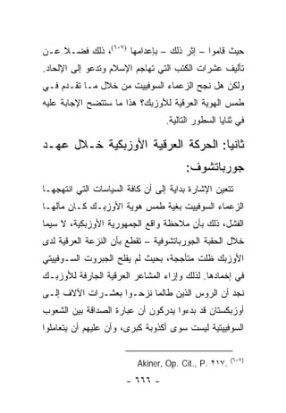 ‫ﺤﻴﺙ ﻗﺎﻤﻭﺍ – ﺇﺜﺭ ﺫﻟﻙ – ﺒﺈﻋﺩﺍﻤﻬﺎ )٧٠٦(، ﺫﻟﻙ ﻓﻀـﻼ ﻋـﻥ‬
    ‫ﹰ‬
‫ﺘﺄﻟﻴﻑ ﻋﺸﺭﺍﺕ ﺍﻟﻜﺘﺏ ﺍﻟﺘﻲ ﺘﻬﺎﺠﻡ ﺍﻹﺴﻼﻡ ﻭﺘﺩﻋﻭ ﺇﻟﻰ ﺍﻹﻟﺤﺎﺩ.‬
                                     ‫ﹸ‬
‫ﻭﻟﻜﻥ ﻫل ﻨﺠﺢ ﺍﻟﺯﻋﻤﺎﺀ ﺍﻟﺴﻭﻓﻴﻴﺕ ﻤﻥ ﺨﻼل ﻤـﺎ ﺘﻘـﺩﻡ ﻓـﻲ‬
‫ﻁﻤﺱ ﺍﻟﻬﻭﻴﺔ ﺍﻟﻌﺭﻗﻴﺔ ﻟﻸﻭﺯﺒﻙ؟ ﻫﺫﺍ ﻤﺎ ﺴﺘﺘﻀﺢ ﺍﻹﺠﺎﺒﺔ ﻋﻠﻴﻪ‬
                                  ‫ﻓﻲ ﺜﻨﺎﻴﺎ ﺍﻟﺴﻁﻭﺭ ﺍﻟﺘﺎﻟﻴﺔ.‬

‫ﺜﺎﻨ ‪‬ﺎ: ﺍﻟﺤﺭﻜﺔ ﺍﻟﻌﺭﻗﻴﺔ ﺍﻷﻭﺯﺒﻜﻴﺔ ﺨـﻼل ﻋﻬـﺩ‬
                                    ‫ﻴ‬
                                        ‫ﺠﻭﺭﺒﺎﺘﺸﻭﻑ:‬
‫ﺘﺘﻌﻴﻥ ﺍﻹﺸﺎﺭﺓ ﺒﺩﺍﻴﺔ ﺇﻟﻰ ﺃﻥ ﻜﺎﻓﺔ ﺍﻟﺴﻴﺎﺴﺎﺕ ﺍﻟﺘﻲ ﺍﻨﺘﻬﺠﻬـﺎ‬
‫ﺍﻟﺯﻋﻤﺎﺀ ﺍﻟﺴﻭﻓﻴﻴﺕ ﺒﻐﻴﺔ ﻁﻤﺱ ﻫﻭﻴﺔ ﺍﻷﻭﺯﺒـﻙ ﻜـﺎﻥ ﻤﺂﻟﻬـﺎ‬
‫ﺍﻟﻔﺸل، ﺫﻟﻙ ﺒﺄﻥ ﻤﻼﺤﻅﺔ ﻭﺍﻗﻊ ﺍﻟﺠﻤﻬﻭﺭﻴﺔ ﺍﻷﻭﺯﺒﻜﻴﺔ، ﻻ ﺴﻴﻤﺎ‬
‫ﺨﻼل ﺍﻟﺤﻘﺒﺔ ﺍﻟﺠﻭﺭﺒﺎﺘﺸﻭﻓﻴﺔ – ﺘﻘﻁﻊ ﺒﺄﻥ ﺍﻟﻨﺯﻋﺔ ﺍﻟﻌﺭﻗﻴﺔ ﻟﺩﻯ‬
‫ﺍﻷﻭﺯﺒﻙ ﻅﻠﺕ ﻤﺘﺄﺠﺠﺔ، ﺒﺤﻴﺙ ﻟﻡ ﻴﻔﻠﺢ ﺍﻟﺠﺒﺭﻭﺕ ﺍﻟﺴـﻭﻓﻴﻴﺘﻲ‬
‫ﻓﻲ ﺇﺨﻤﺎﺩﻫﺎ. ﻟﺫﻟﻙ ﻭﺇﺯﺍﺀ ﺍﻟﻤﺸﺎﻋﺭ ﺍﻟﻌﺭﻗﻴﺔ ﺍﻟﺠﺎﺭﻓﺔ ﻟﻸﻭﺯﺒـﻙ‬
‫ﻨﺠﺩ ﺃﻥ ﺍﻟﺭﻭﺱ ﺍﻟﺫﻴﻥ ﻁﺎﻟﻤﺎ ﻨﺯﺤـﻭﺍ ﺒﻌﺸـﺭﺍﺕ ﺍﻵﻻﻑ ﺇﻟـﻰ‬
‫ﺃﻭﺯﺒﻜﺴﺘﺎﻥ ﻗﺩ ﺒﺩﺀﻭﺍ ﻴﺩﺭﻜﻭﻥ ﺃﻥ ﻋﺒﺎﺭﺓ ﺍﻟﺼﺩﺍﻗﺔ ﺒﻴﻥ ﺍﻟﺸﻌﻭﺏ‬
‫ﺍﻟﺴﻭﻓﻴﻴﺘﻴﺔ ﻟﻴﺴﺕ ﺴﻭﻯ ﺃﻜﺫﻭﺒﺔ ﻜﺒﺭﻯ، ﻭﺃﻥ ﻋﻠﻴﻬﻡ ﺃﻥ ﻴﺘﻌﺎﻤﻠﻭﺍ‬

                                                      ‫)٧٠٦(‬
                          ‫.٧١٢ .‪Akiner, Op. Cit., P‬‬
                       ‫- ٦٦٦ -‬
 