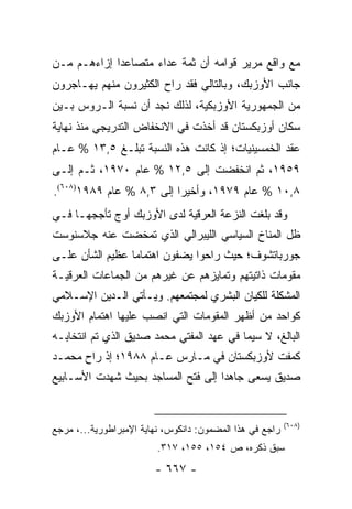 ‫ﻤﻊ ﻭﺍﻗﻊ ﻤﺭﻴﺭ ﻗﻭﺍﻤﻪ ﺃﻥ ﺜﻤﺔ ﻋﺩﺍﺀ ﻤﺘﺼﺎﻋ ‪‬ﺍ ﺇﺯﺍﺀﻫـﻡ ﻤـﻥ‬
             ‫ﺩ‬
‫ﺠﺎﻨﺏ ﺍﻷﻭﺯﺒﻙ، ﻭﺒﺎﻟﺘﺎﻟﻲ ﻓﻘﺩ ﺭﺍﺡ ﺍﻟﻜﺜﻴﺭﻭﻥ ﻤﻨﻬﻡ ﻴﻬـﺎﺠﺭﻭﻥ‬
‫ﻤﻥ ﺍﻟﺠﻤﻬﻭﺭﻴﺔ ﺍﻷﻭﺯﺒﻜﻴﺔ، ﻟﺫﻟﻙ ﻨﺠﺩ ﺃﻥ ﻨﺴﺒﺔ ﺍﻟـﺭﻭﺱ ﺒـﻴﻥ‬
‫ﺴﻜﺎﻥ ﺃﻭﺯﺒﻜﺴﺘﺎﻥ ﻗﺩ ﺃﺨﺫﺕ ﻓﻲ ﺍﻻﻨﺨﻔﺎﺽ ﺍﻟﺘﺩﺭﻴﺠﻲ ﻤﻨﺫ ﻨﻬﺎﻴﺔ‬
‫ﻋﻘﺩ ﺍﻟﺨﻤﺴﻴﻨﻴﺎﺕ؛ ﺇﺫ ﻜﺎﻨﺕ ﻫﺫﻩ ﺍﻟﻨﺴﺒﺔ ﺘﺒﻠـﻎ ٥,٣١ % ﻋـﺎﻡ‬
‫٩٥٩١، ﺜﻡ ﺍﻨﺨﻔﻀﺕ ﺇﻟﻰ ٥,٢١ % ﻋﺎﻡ ٠٧٩١، ﺜـﻡ ﺇﻟـﻰ‬
‫٨,٠١ % ﻋﺎﻡ ٩٧٩١، ﻭﺃﺨﻴ ‪‬ﺍ ﺇﻟﻰ ٣,٨ % ﻋﺎﻡ ٩٨٩١)٨٠٦(.‬
                          ‫ﺭ‬
‫ﻭﻗﺩ ﺒﻠﻐﺕ ﺍﻟﻨﺯﻋﺔ ﺍﻟﻌﺭﻗﻴﺔ ﻟﺩﻯ ﺍﻷﻭﺯﺒﻙ ﺃﻭﺝ ﺘﺄﺠﺠﻬـﺎ ﻓـﻲ‬
‫ﻅل ﺍﻟﻤﻨﺎﺥ ﺍﻟﺴﻴﺎﺴﻲ ﺍﻟﻠﻴﺒﺭﺍﻟﻲ ﺍﻟﺫﻱ ﺘﻤﺨﻀﺕ ﻋﻨﻪ ﺠﻼﺴﻨﻭﺴﺕ‬
‫ﺠﻭﺭﺒﺎﺘﺸﻭﻑ؛ ﺤﻴﺙ ﺭﺍﺤﻭﺍ ﻴﻀﻔﻭﻥ ﺍﻫﺘﻤﺎ ‪‬ﺎ ﻋﻅﻴﻡ ﺍﻟﺸﺄﻥ ﻋﻠـﻰ‬
                 ‫ﻤ‬
‫ﻤﻘﻭﻤﺎﺕ ﺫﺍﺘﻴﺘﻬﻡ ﻭﺘﻤﺎﻴﺯﻫﻡ ﻋﻥ ﻏﻴﺭﻫﻡ ﻤﻥ ﺍﻟﺠﻤﺎﻋﺎﺕ ﺍﻟﻌﺭﻗﻴـﺔ‬
‫ﺍﻟﻤﺸﻜﻠﺔ ﻟﻠﻜﻴﺎﻥ ﺍﻟﺒﺸﺭﻱ ﻟﻤﺠﺘﻤﻌﻬﻡ. ﻭﻴـﺄﺘﻲ ﺍﻟـﺩﻴﻥ ﺍﻹﺴـﻼﻤﻲ‬
‫ﻜﻭﺍﺤﺩ ﻤﻥ ﺃﻅﻬﺭ ﺍﻟﻤﻘﻭﻤﺎﺕ ﺍﻟﺘﻲ ﺍﻨﺼﺏ ﻋﻠﻴﻬﺎ ﺍﻫﺘﻤﺎﻡ ﺍﻷﻭﺯﺒﻙ‬
‫ﺍﻟﺒﺎﻟﻎ، ﻻ ﺴﻴﻤﺎ ﻓﻲ ﻋﻬﺩ ﺍﻟﻤﻔﺘﻲ ﻤﺤﻤﺩ ﺼﺩﻴﻕ ﺍﻟﺫﻱ ﺘﻡ ﺍﻨﺘﺨﺎﺒـﻪ‬
‫ﻜﻤﻔﺕ ﻷﻭﺯﺒﻜﺴﺘﺎﻥ ﻓﻲ ﻤـﺎﺭﺱ ﻋـﺎﻡ ٨٨٩١؛ ﺇﺫ ﺭﺍﺡ ﻤﺤﻤـﺩ‬
‫ﺼﺩﻴﻕ ﻴﺴﻌﻰ ﺠﺎﻫ ‪‬ﺍ ﺇﻟﻰ ﻓﺘﺢ ﺍﻟﻤﺴﺎﺠﺩ ﺒﺤﻴﺙ ﺸﻬﺩﺕ ﺍﻷﺴـﺎﺒﻴﻊ‬
                                    ‫ﺩ‬


                                                          ‫)٨٠٦(‬
‫ﺭﺍﺠﻊ ﻓﻲ ﻫﺫﺍ ﺍﻟﻤﻀﻤﻭﻥ: ﺩﺍﻨﻜﻭﺱ، ﻨﻬﺎﻴﺔ ﺍﻹﻤﺒﺭﺍﻁﻭﺭﻴﺔ...، ﻤﺭﺠﻊ‬
                         ‫ﺴﺒﻕ ﺫﻜﺭﻩ، ﺹ ٤٥١، ٥٥١، ٧١٣.‬
                        ‫- ٧٦٦ -‬
 