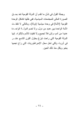 ‫ﻭﺠﻤﻠﺔ ﺍﻟﻘﻭل ﻓﻲ ﺸﺄﻥ ﻤﺎ ﺘﻘﺩﻡ ﺃﻥ ﺍﻟﺩﻭﻟﺔ ﺍﻟﻘﻭﻤﻴﺔ ﺘﻌﺩ ﺒﺤـﻕ‬
       ‫ﹸ‬
‫ﺍﻟﺼﻭﺭﺓ ﺍﻟﻤﺜﻠﻰ ﻟﻠﻤﺠﺘﻤﻌﺎﺕ ﺍﻟﺴﻴﺎﺴﻴﺔ، ﻓﻔﻲ ﻅﻠﻬﺎ ﺘﺘﺸﻜل ﺍﻟﻭﺤﺩﺓ‬
                                             ‫‪‬‬
‫ﺍﻟﻘﻭﻤﻴﺔ )ﺍﻷﻤﺔ( ﻓﻲ ﻭﺤﺩﺓ ﺴﻴﺎﺴﻴﺔ )ﺩﻭﻟﺔ(، ﻭﺒﺎﻟﺘﺎﻟﻲ ﻻ ﺘﺘﻔﺘـﺕ‬
‫ﺍﻷﻤﺔ ﺍﻟﻭﺍﺤﺩﺓ ﺒﻴﻥ ﻋﺩﻴﺩ ﻤﻥ ﺩﻭل، ﻭﻻ ﺘﻀﻡ ﺍﻟﺩﻭﻟـﺔ ﺍﻟﻭﺍﺤـﺩﺓ‬
‫ﻋﺩﻴ ‪‬ﺍ ﻤﻥ ﺃﻤﻡ، ﻭﺇﺫﻥ ﻓﻼ ﺘﺠﻤﻴﻊ ﻭﻻ ﺘﻔﺘﻴﺕ ﻟﻸﻤﻡ ﺒﺎﻹﻜﺭﺍﻩ. ﺇﻨﻬﺎ‬
                                                   ‫ﺩ‬
‫ﺍﻟﺩﻭﻟﺔ ﺍﻟﻘﻭﻤﻴﺔ ﺍﻟﺘﻲ ﺭﺍﺤﺕ ﺘﺒﺯﻍ ﺒﺤﻠﻭل ﺍﻟﻘﺭﻥ ﺍﻟﺘﺎﺴﻊ ﻋﺸـﺭ‬
‫ﻓﻲ ﺃﻭﺭﺒﺎ، ﻭﻟﻜﻲ ﺘﺤل ﻤﺤل ﺍﻹﻤﺒﺭﺍﻁﻭﺭﻴﺎﺕ ﺍﻟﺘﻲ ﺭﺍﺡ ﻨﺠﻤﻬﺎ‬
                               ‫ﻴﺨﺒﻭ ﻭﻴﺄﻓل ﻤﻨﺫ ﺫﻟﻙ ﺍﻟﺤﻴﻥ.‬




                        ‫- ٦٦ -‬
 