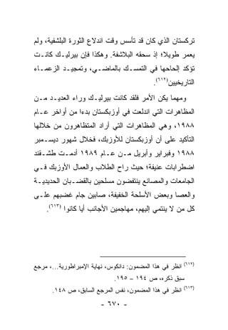 ‫ﺘﺭﻜﺴﺘﺎﻥ ﺍﻟﺫﻱ ﻜﺎﻥ ﻗﺩ ﺘﺄﺴﺱ ﻭﻗﺕ ﺍﻨﺩﻻﻉ ﺍﻟﺜﻭﺭﺓ ﺍﻟﺒﻠﺸﻔﻴﺔ، ﻭﻟﻡ‬
‫ﻴﻌﻤﺭ ﻁﻭﻴﻼ؛ ﺇﺫ ﺴﺤﻘﻪ ﺍﻟﺒﻼﺸﻔﺔ. ﻭﻫﻜﺫﺍ ﻓﺈﻥ ﺒﻴﺭﻟﻴـﻙ ﻜﺎﻨـﺕ‬
                                          ‫ﹰ‬
‫ﺘﺅﻜﺩ ﺇﻟﺤﺎﺤﻬﺎ ﻓﻲ ﺍﻟﺘﻤﺴـﻙ ﺒﺎﻟﻤﺎﻀـﻲ، ﻭﺘﻤﺠﻴـﺩ ﺍﻟﺯﻋﻤـﺎﺀ‬
                                            ‫ﺍﻟﺘﺎﺭﻴﺨﻴﻴﻥ)٢١٦(.‬
‫ﻭﻤﻬﻤﺎ ﻴﻜﻥ ﺍﻷﻤﺭ ﻓﻠﻘﺩ ﻜﺎﻨﺕ ﺒﻴﺭﻟﻴـﻙ ﻭﺭﺍﺀ ﺍﻟﻌﺩﻴـﺩ ﻤـﻥ‬
‫ﺍﻟﻤﻅﺎﻫﺭﺍﺕ ﺍﻟﺘﻲ ﺍﻨﺩﻟﻌﺕ ﻓﻲ ﺃﻭﺯﺒﻜﺴﺘﺎﻥ ﺒﺩ ‪‬ﺍ ﻤﻥ ﺃﻭﺍﺨﺭ ﻋـﺎﻡ‬
               ‫ﺀ‬
‫٨٨٩١، ﻭﻫﻲ ﺍﻟﻤﻅﺎﻫﺭﺍﺕ ﺍﻟﺘﻲ ﺃﺭﺍﺩ ﺍﻟﻤﺘﻅﺎﻫﺭﻭﻥ ﻤﻥ ﺨﻼﻟﻬﺎ‬
‫ﺍﻟﺘﺄﻜﻴﺩ ﻋﻠﻰ ﺃﻥ ﺃﻭﺯﺒﻜﺴﺘﺎﻥ ﻟﻸﻭﺯﺒﻙ، ﻓﺨﻼل ﺸﻬﻭﺭ ﺩﻴﺴـﻤﺒﺭ‬
‫٨٨٩١ ﻭﻓﺒﺭﺍﻴﺭ ﻭﺃﺒﺭﻴل ﻤـﻥ ﻋـﺎﻡ ٩٨٩١ ﺃﺩﻤـﺕ ﻁﺸـﻘﻨﺩ‬
‫ﺍﻀﻁﺭﺍﺒﺎﺕ ﻋﻨﻴﻔﺔ؛ ﺤﻴﺙ ﺭﺍﺡ ﺍﻟﻁﻼﺏ ﻭﺍﻟﻌﻤﺎل ﺍﻷﻭﺯﺒﻙ ﻓـﻲ‬
‫ﺍﻟﺠﺎﻤﻌﺎﺕ ﻭﺍﻟﻤﺼﺎﻨﻊ ﻴﻨﺘﻔﻀﻭﻥ ﻤﺴﻠﺤﻴﻥ ﺒﺎﻟﻘﻀـﺒﺎﻥ ﺍﻟﺤﺩﻴﺩﻴـﺔ‬
‫ﻭﺍﻟﻌﺼﺎ ﻭﺒﻌﺽ ﺍﻷﺴﻠﺤﺔ ﺍﻟﺨﻔﻴﻔﺔ، ﺼﺎﺒﻴﻥ ﺠﺎﻡ ﻏﻀﺒﻬﻡ ﻋﻠـﻰ‬
    ‫ﻜل ﻤﻥ ﻻ ﻴﻨﺘﻤﻲ ﺇﻟﻴﻬﻡ، ﻤﻬﺎﺠﻤﻴﻥ ﺍﻷﺠﺎﻨﺏ ﺃﻴﺎ ﻜﺎﻨﻭﺍ )٣١٦(.‬
                  ‫‪‬‬




                                                          ‫)٢١٦(‬
‫ﺍﻨﻅﺭ ﻓﻲ ﻫﺫﺍ ﺍﻟﻤﻀﻤﻭﻥ: ﺩﺍﻨﻜﻭﺱ، ﻨﻬﺎﻴﺔ ﺍﻹﻤﺒﺭﺍﻁﻭﺭﻴﺔ...، ﻤﺭﺠﻊ‬
                             ‫ﺴﺒﻕ ﺫﻜﺭﻩ، ﺹ ٤٩١ – ٥٩١.‬
                                                          ‫)٣١٦(‬
      ‫ﺍﻨﻅﺭ ﻓﻲ ﻫﺫﺍ ﺍﻟﻤﻀﻤﻭﻥ، ﻨﻔﺱ ﺍﻟﻤﺭﺠﻊ ﺍﻟﺴﺎﺒﻕ، ﺹ ٨٤١.‬
                        ‫- ٠٧٦ -‬
 